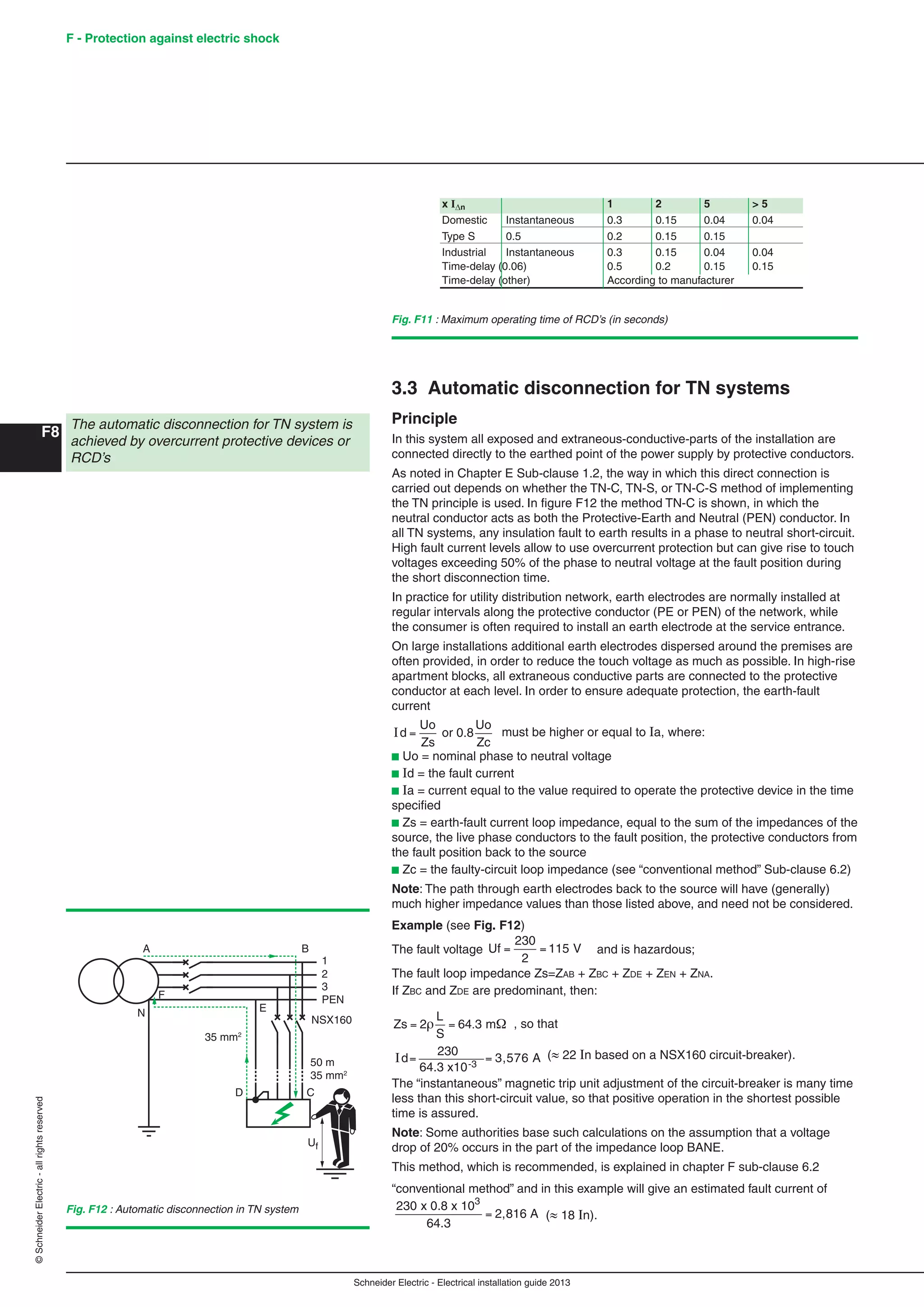 Schneider Electric - Electrical installation guide 2013
F - Protection against electric shock
F8
©SchneiderElectric-allrightsreserved
3.3 Automatic disconnection for TN systems
Principle
In this system all exposed and extraneous-conductive-parts of the installation are
connected directly to the earthed point of the power supply by protective conductors.
As noted in Chapter E Sub-clause 1.2, the way in which this direct connection is
carried out depends on whether the TN-C, TN-S, or TN-C-S method of implementing
the TN principle is used. In ﬁgure F12 the method TN-C is shown, in which the
neutral conductor acts as both the Protective-Earth and Neutral (PEN) conductor. In
all TN systems, any insulation fault to earth results in a phase to neutral short-circuit.
High fault current levels allow to use overcurrent protection but can give rise to touch
voltages exceeding 50% of the phase to neutral voltage at the fault position during
the short disconnection time.
In practice for utility distribution network, earth electrodes are normally installed at
regular intervals along the protective conductor (PE or PEN) of the network, while
the consumer is often required to install an earth electrode at the service entrance.
On large installations additional earth electrodes dispersed around the premises are
often provided, in order to reduce the touch voltage as much as possible. In high-rise
apartment blocks, all extraneous conductive parts are connected to the protective
conductor at each level. In order to ensure adequate protection, the earth-fault
current
Id or 0.8
Uo
Zc
=
Uo
Zs
must be higher or equal to Ia, where:
b Uo = nominal phase to neutral voltage
b Id = the fault current
b Ia = current equal to the value required to operate the protective device in the time
speciﬁed
b Zs = earth-fault current loop impedance, equal to the sum of the impedances of the
source, the live phase conductors to the fault position, the protective conductors from
the fault position back to the source
b Zc = the faulty-circuit loop impedance (see “conventional method” Sub-clause 6.2)
Note: The path through earth electrodes back to the source will have (generally)
much higher impedance values than those listed above, and need not be considered.
Example (see Fig. F12)
The fault voltage Uf = =
230
2
115 V and is hazardous;
The fault loop impedance Zs=ZAB + ZBC + ZDE + ZEN + ZNA.
If ZBC and ZDE are predominant, then:
Zs
L
S
= =2 64 3. m , so that
=Id=
230
64.3 x10-3
3,576 A ( 22 In based on a NSX160 circuit-breaker).
The “instantaneous” magnetic trip unit adjustment of the circuit-breaker is many time
less than this short-circuit value, so that positive operation in the shortest possible
time is assured.
Note: Some authorities base such calculations on the assumption that a voltage
drop of 20% occurs in the part of the impedance loop BANE.
This method, which is recommended, is explained in chapter F sub-clause 6.2
“conventional method” and in this example will give an estimated fault current of
230 x 0.8 x 10
64.3
2,816 A
3
= ( 18 In).
Fig. F12 : Automatic disconnection in TN system
1
2
3
PEN
NSX160
A
F
N E
D C
B
Uf
35 mm2
50 m
35 mm2
Fig. F11 : Maximum operating time of RCD’s (in seconds)
x In 1 2 5 > 5
Domestic Instantaneous 0.3 0.15 0.04 0.04
Type S 0.5 0.2 0.15 0.15
Industrial Instantaneous 0.3 0.15 0.04 0.04
Time-delay (0.06) 0.5 0.2 0.15 0.15
Time-delay (other) According to manufacturer
The automatic disconnection for TN system is
achieved by overcurrent protective devices or
RCD’s
 