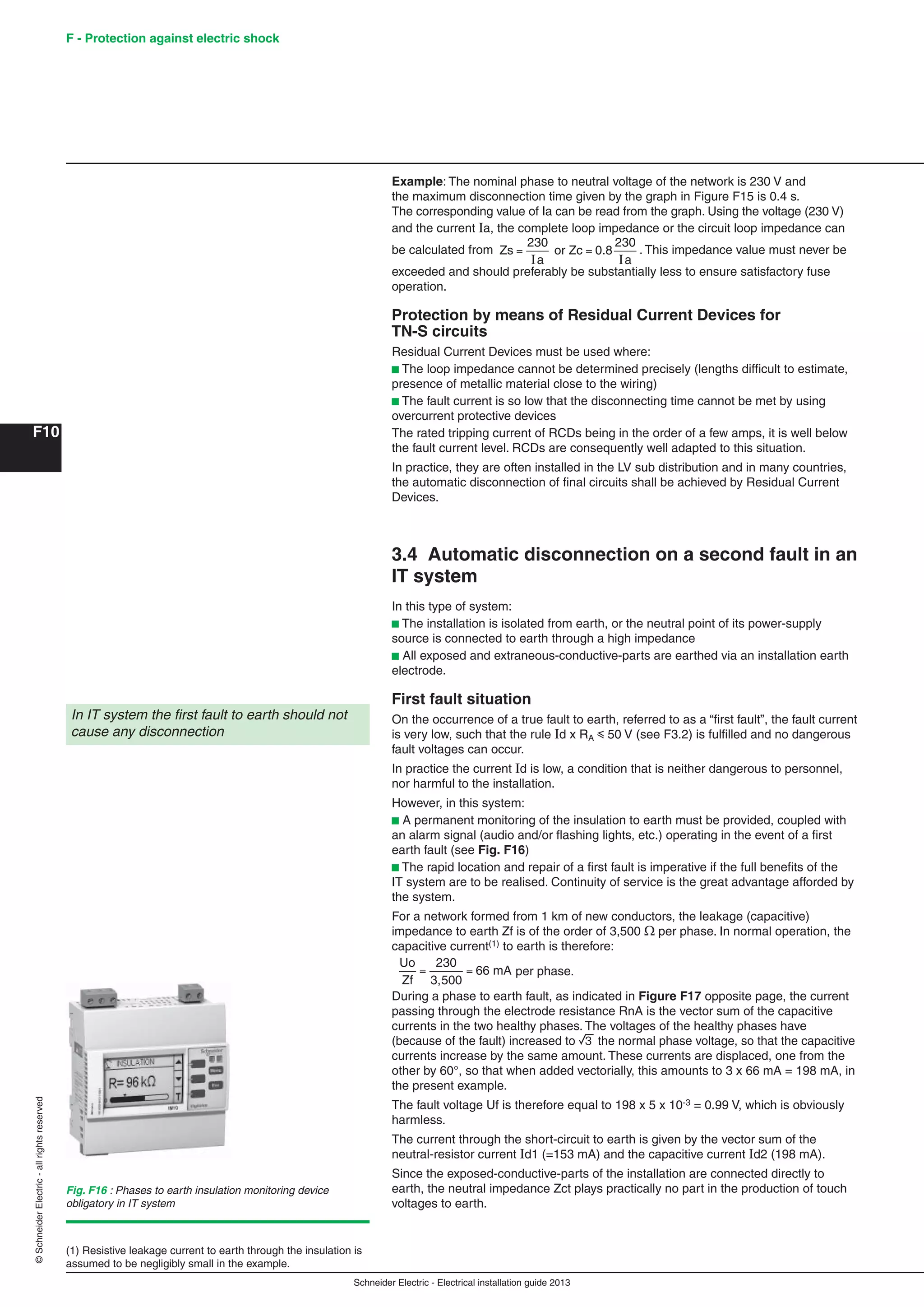 Schneider Electric - Electrical installation guide 2013
F - Protection against electric shock
F10
©SchneiderElectric-allrightsreserved
Example: The nominal phase to neutral voltage of the network is 230 V and
the maximum disconnection time given by the graph in Figure F15 is 0.4 s.
The corresponding value of Ia can be read from the graph. Using the voltage (230 V)
and the current Ia, the complete loop impedance or the circuit loop impedance can
be calculated from Zs
a a
= =
230
I I
or Zc 0.8
230
. This impedance value must never be
exceeded and should preferably be substantially less to ensure satisfactory fuse
operation.
Protection by means of Residual Current Devices for
TN-S circuits
Residual Current Devices must be used where:
b The loop impedance cannot be determined precisely (lengths difﬁcult to estimate,
presence of metallic material close to the wiring)
b The fault current is so low that the disconnecting time cannot be met by using
overcurrent protective devices
The rated tripping current of RCDs being in the order of a few amps, it is well below
the fault current level. RCDs are consequently well adapted to this situation.
In practice, they are often installed in the LV sub distribution and in many countries,
the automatic disconnection of ﬁnal circuits shall be achieved by Residual Current
Devices.
3.4 Automatic disconnection on a second fault in an
IT system
In this type of system:
b The installation is isolated from earth, or the neutral point of its power-supply
source is connected to earth through a high impedance
b All exposed and extraneous-conductive-parts are earthed via an installation earth
electrode.
First fault situation
On the occurrence of a true fault to earth, referred to as a “ﬁrst fault”, the fault current
is very low, such that the rule Id x RA y 50 V (see F3.2) is fulﬁlled and no dangerous
fault voltages can occur.
In practice the current Id is low, a condition that is neither dangerous to personnel,
nor harmful to the installation.
However, in this system:
b A permanent monitoring of the insulation to earth must be provided, coupled with
an alarm signal (audio and/or ﬂashing lights, etc.) operating in the event of a ﬁrst
earth fault (see Fig. F16)
b The rapid location and repair of a ﬁrst fault is imperative if the full beneﬁts of the
IT system are to be realised. Continuity of service is the great advantage afforded by
the system.
For a network formed from 1 km of new conductors, the leakage (capacitive)
impedance to earth Zf is of the order of 3,500  per phase. In normal operation, the
capacitive current(1) to earth is therefore:
Uo
Zf
= =
230
3,500
66 mA per phase.
During a phase to earth fault, as indicated in Figure F17 opposite page, the current
passing through the electrode resistance RnA is the vector sum of the capacitive
currents in the two healthy phases. The voltages of the healthy phases have
(because of the fault) increased to 3 the normal phase voltage, so that the capacitive
currents increase by the same amount. These currents are displaced, one from the
other by 60°, so that when added vectorially, this amounts to 3 x 66 mA = 198 mA, in
the present example.
The fault voltage Uf is therefore equal to 198 x 5 x 10-3 = 0.99 V, which is obviously
harmless.
The current through the short-circuit to earth is given by the vector sum of the
neutral-resistor current Id1 (=153 mA) and the capacitive current Id2 (198 mA).
Since the exposed-conductive-parts of the installation are connected directly to
earth, the neutral impedance Zct plays practically no part in the production of touch
voltages to earth.
In IT system the ﬁrst fault to earth should not
cause any disconnection
(1) Resistive leakage current to earth through the insulation is
assumed to be negligibly small in the example.
Fig. F16 : Phases to earth insulation monitoring device
obligatory in IT system
 