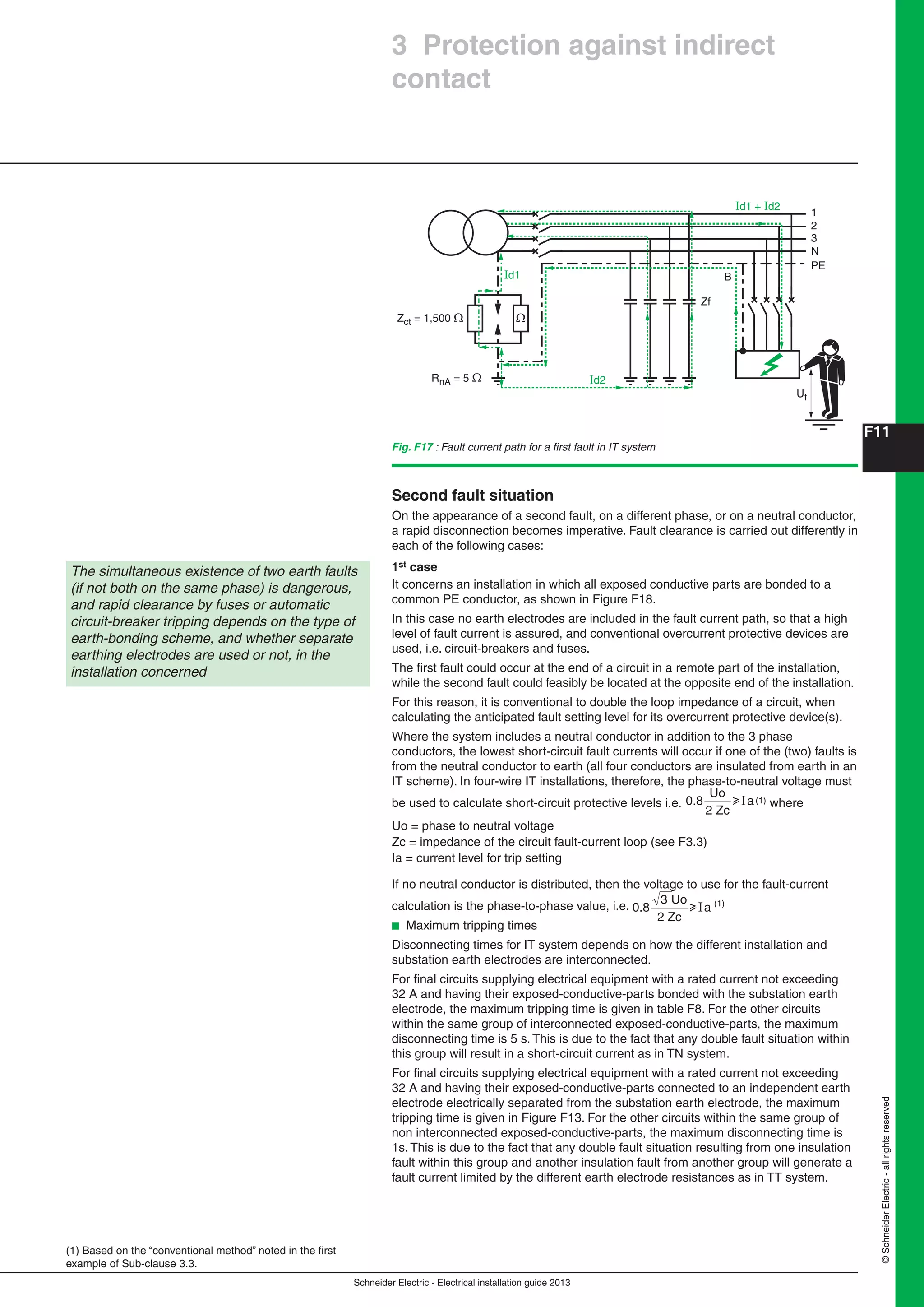 Schneider Electric - Electrical installation guide 2013
F11
©SchneiderElectric-allrightsreserved
Second fault situation
On the appearance of a second fault, on a different phase, or on a neutral conductor,
a rapid disconnection becomes imperative. Fault clearance is carried out differently in
each of the following cases:
1st case
It concerns an installation in which all exposed conductive parts are bonded to a
common PE conductor, as shown in Figure F18.
In this case no earth electrodes are included in the fault current path, so that a high
level of fault current is assured, and conventional overcurrent protective devices are
used, i.e. circuit-breakers and fuses.
The ﬁrst fault could occur at the end of a circuit in a remote part of the installation,
while the second fault could feasibly be located at the opposite end of the installation.
For this reason, it is conventional to double the loop impedance of a circuit, when
calculating the anticipated fault setting level for its overcurrent protective device(s).
Where the system includes a neutral conductor in addition to the 3 phase
conductors, the lowest short-circuit fault currents will occur if one of the (two) faults is
from the neutral conductor to earth (all four conductors are insulated from earth in an
IT scheme). In four-wire IT installations, therefore, the phase-to-neutral voltage must
be used to calculate short-circuit protective levels i.e. 0.8
Uo
2 Zc
auI (1) where
Uo = phase to neutral voltage
Zc = impedance of the circuit fault-current loop (see F3.3)
Ia = current level for trip setting
If no neutral conductor is distributed, then the voltage to use for the fault-current
calculation is the phase-to-phase value, i.e. 0.8
3 Uo
2 Zc
auI (1)
b Maximum tripping times
Disconnecting times for IT system depends on how the different installation and
substation earth electrodes are interconnected.
For ﬁnal circuits supplying electrical equipment with a rated current not exceeding
32 A and having their exposed-conductive-parts bonded with the substation earth
electrode, the maximum tripping time is given in table F8. For the other circuits
within the same group of interconnected exposed-conductive-parts, the maximum
disconnecting time is 5 s. This is due to the fact that any double fault situation within
this group will result in a short-circuit current as in TN system.
For ﬁnal circuits supplying electrical equipment with a rated current not exceeding
32 A and having their exposed-conductive-parts connected to an independent earth
electrode electrically separated from the substation earth electrode, the maximum
tripping time is given in Figure F13. For the other circuits within the same group of
non interconnected exposed-conductive-parts, the maximum disconnecting time is
1s. This is due to the fact that any double fault situation resulting from one insulation
fault within this group and another insulation fault from another group will generate a
fault current limited by the different earth electrode resistances as in TT system.
1
Id2
Id1
Id1 + Id2
2
3
N
PE
RnA = 5 Ω
Zct = 1,500 Ω
Zf
B
Uf
Ω
The simultaneous existence of two earth faults
(if not both on the same phase) is dangerous,
and rapid clearance by fuses or automatic
circuit-breaker tripping depends on the type of
earth-bonding scheme, and whether separate
earthing electrodes are used or not, in the
installation concerned
(1) Based on the “conventional method” noted in the ﬁrst
example of Sub-clause 3.3.
3 Protection against indirect
contact
Fig. F17 : Fault current path for a ﬁrst fault in IT system
 