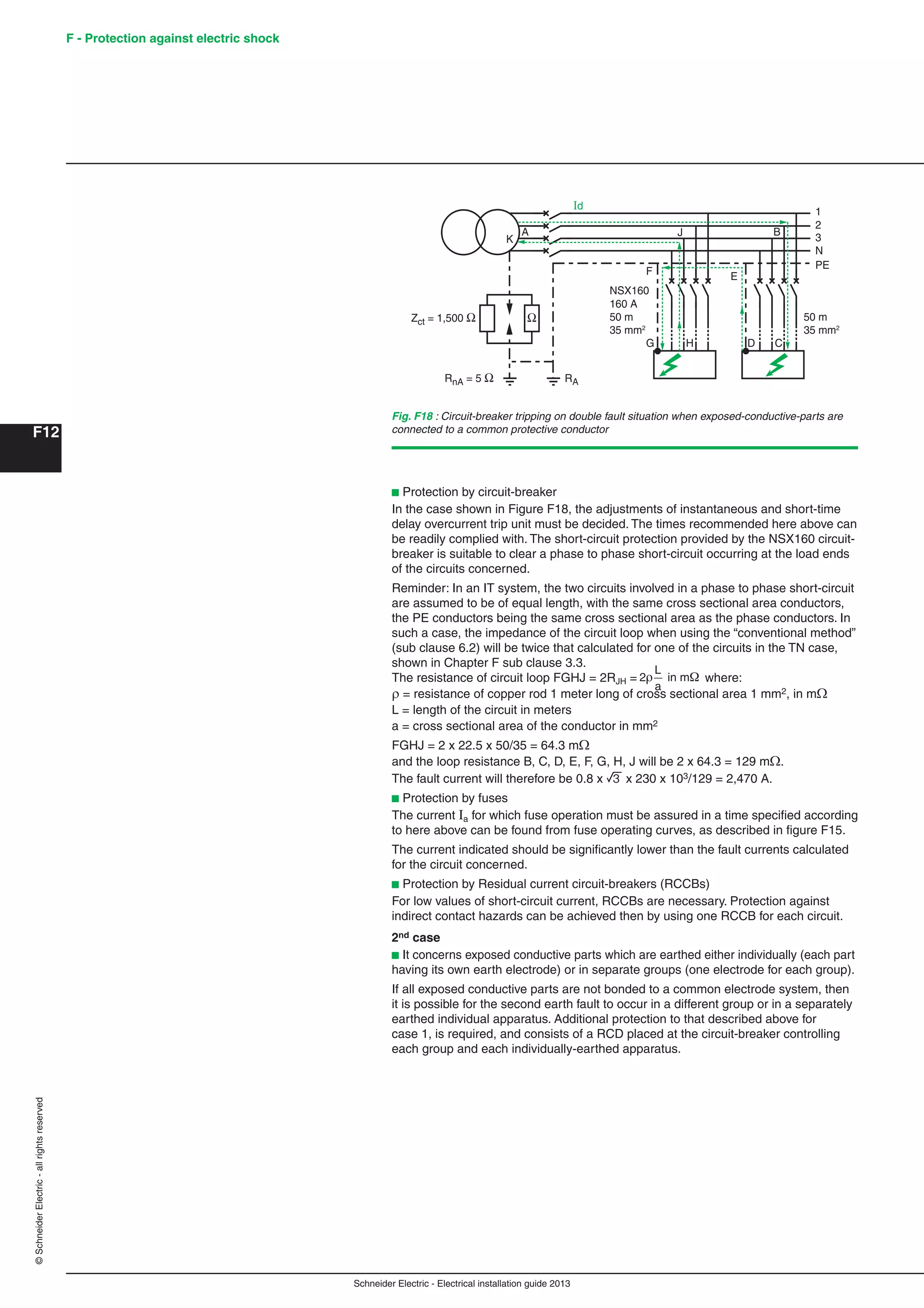 Schneider Electric - Electrical installation guide 2013
F - Protection against electric shock
F12
©SchneiderElectric-allrightsreserved
b Protection by circuit-breaker
In the case shown in Figure F18, the adjustments of instantaneous and short-time
delay overcurrent trip unit must be decided. The times recommended here above can
be readily complied with. The short-circuit protection provided by the NSX160 circuit-
breaker is suitable to clear a phase to phase short-circuit occurring at the load ends
of the circuits concerned.
Reminder: In an IT system, the two circuits involved in a phase to phase short-circuit
are assumed to be of equal length, with the same cross sectional area conductors,
the PE conductors being the same cross sectional area as the phase conductors. In
such a case, the impedance of the circuit loop when using the “conventional method”
(sub clause 6.2) will be twice that calculated for one of the circuits in the TN case,
shown in Chapter F sub clause 3.3.
The resistance of circuit loop FGHJ = 2RJH =
L
a
2 in m where:
 = resistance of copper rod 1 meter long of cross sectional area 1 mm2, in m
L = length of the circuit in meters
a = cross sectional area of the conductor in mm2
FGHJ = 2 x 22.5 x 50/35 = 64.3 m
and the loop resistance B, C, D, E, F, G, H, J will be 2 x 64.3 = 129 m.
The fault current will therefore be 0.8 x 3 x 230 x 103/129 = 2,470 A.
b Protection by fuses
The current Ia for which fuse operation must be assured in a time speciﬁed according
to here above can be found from fuse operating curves, as described in ﬁgure F15.
The current indicated should be signiﬁcantly lower than the fault currents calculated
for the circuit concerned.
b Protection by Residual current circuit-breakers (RCCBs)
For low values of short-circuit current, RCCBs are necessary. Protection against
indirect contact hazards can be achieved then by using one RCCB for each circuit.
2nd case
b It concerns exposed conductive parts which are earthed either individually (each part
having its own earth electrode) or in separate groups (one electrode for each group).
If all exposed conductive parts are not bonded to a common electrode system, then
it is possible for the second earth fault to occur in a different group or in a separately
earthed individual apparatus. Additional protection to that described above for
case 1, is required, and consists of a RCD placed at the circuit-breaker controlling
each group and each individually-earthed apparatus.
Fig. F18 : Circuit-breaker tripping on double fault situation when exposed-conductive-parts are
connected to a common protective conductor
1
Id
2
3
N
PE
NSX160
160 A
50 m
35 mm2
50 m
35 mm2
RA
E
DHG
BA
K
F
J
C
 