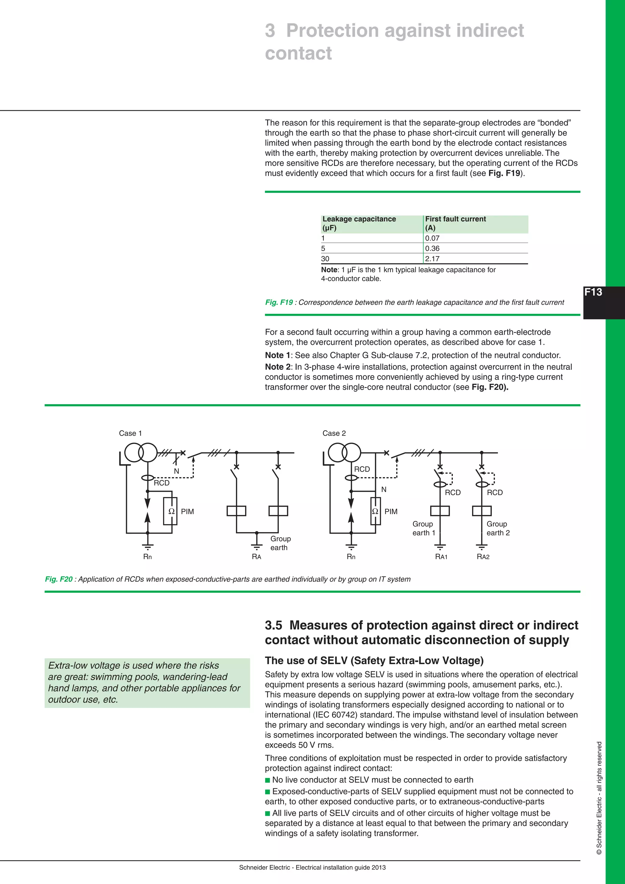 Schneider Electric - Electrical installation guide 2013
F13
©SchneiderElectric-allrightsreserved
Fig. F19 : Correspondence between the earth leakage capacitance and the ﬁrst fault current
Group
earth
Case 1
PIMΩ
N
RARn
RCD
Group
earth 2
Group
earth 1
Case 2
PIMΩ
N
RA1Rn RA2
RCD
RCD RCD
Fig. F20 : Application of RCDs when exposed-conductive-parts are earthed individually or by group on IT system
Leakage capacitance First fault current
(μF) (A)
1 0.07
5 0.36
30 2.17
Note: 1 µF is the 1 km typical leakage capacitance for
4-conductor cable.
The reason for this requirement is that the separate-group electrodes are “bonded”
through the earth so that the phase to phase short-circuit current will generally be
limited when passing through the earth bond by the electrode contact resistances
with the earth, thereby making protection by overcurrent devices unreliable. The
more sensitive RCDs are therefore necessary, but the operating current of the RCDs
must evidently exceed that which occurs for a ﬁrst fault (see Fig. F19).
3 Protection against indirect
contact
Extra-low voltage is used where the risks
are great: swimming pools, wandering-lead
hand lamps, and other portable appliances for
outdoor use, etc.
For a second fault occurring within a group having a common earth-electrode
system, the overcurrent protection operates, as described above for case 1.
Note 1: See also Chapter G Sub-clause 7.2, protection of the neutral conductor.
Note 2: In 3-phase 4-wire installations, protection against overcurrent in the neutral
conductor is sometimes more conveniently achieved by using a ring-type current
transformer over the single-core neutral conductor (see Fig. F20).
3.5 Measures of protection against direct or indirect
contact without automatic disconnection of supply
The use of SELV (Safety Extra-Low Voltage)
Safety by extra low voltage SELV is used in situations where the operation of electrical
equipment presents a serious hazard (swimming pools, amusement parks, etc.).
This measure depends on supplying power at extra-low voltage from the secondary
windings of isolating transformers especially designed according to national or to
international (IEC 60742) standard. The impulse withstand level of insulation between
the primary and secondary windings is very high, and/or an earthed metal screen
is sometimes incorporated between the windings. The secondary voltage never
exceeds 50 V rms.
Three conditions of exploitation must be respected in order to provide satisfactory
protection against indirect contact:
b No live conductor at SELV must be connected to earth
b Exposed-conductive-parts of SELV supplied equipment must not be connected to
earth, to other exposed conductive parts, or to extraneous-conductive-parts
b All live parts of SELV circuits and of other circuits of higher voltage must be
separated by a distance at least equal to that between the primary and secondary
windings of a safety isolating transformer.
 