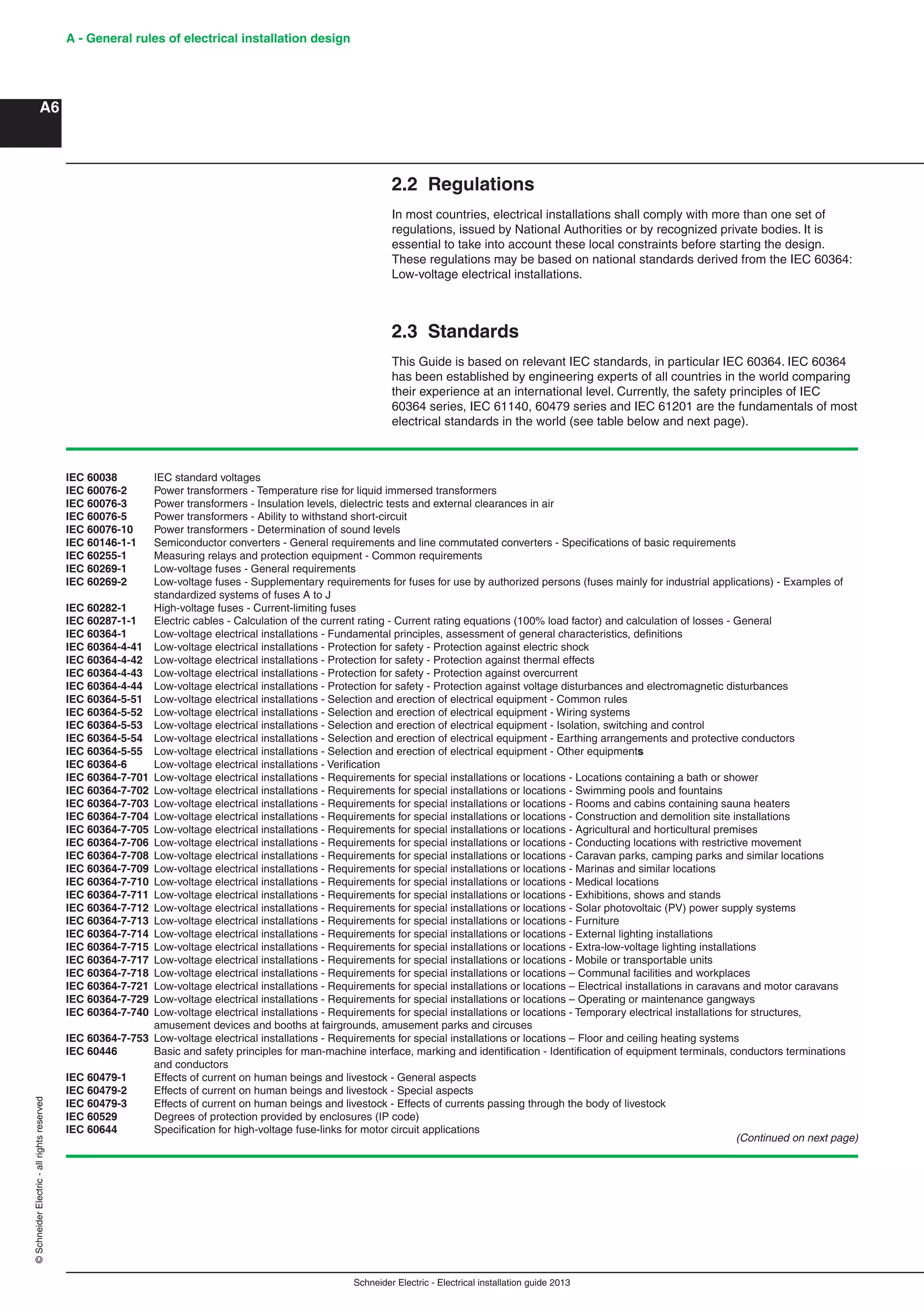 Schneider Electric - Electrical installation guide 2013
A - General rules of electrical installation design
A6
©SchneiderElectric-allrightsreserved
2.2 Regulations
In most countries, electrical installations shall comply with more than one set of
regulations, issued by National Authorities or by recognized private bodies. It is
essential to take into account these local constraints before starting the design.
These regulations may be based on national standards derived from the IEC 60364:
Low-voltage electrical installations.
2.3 Standards
This Guide is based on relevant IEC standards, in particular IEC 60364. IEC 60364
has been established by engineering experts of all countries in the world comparing
their experience at an international level. Currently, the safety principles of IEC
60364 series, IEC 61140, 60479 series and IEC 61201 are the fundamentals of most
electrical standards in the world (see table below and next page).
IEC 60038 IEC standard voltages
IEC 60076-2 Power transformers - Temperature rise for liquid immersed transformers
IEC 60076-3 Power transformers - Insulation levels, dielectric tests and external clearances in air
IEC 60076-5 Power transformers - Ability to withstand short-circuit
IEC 60076-10 Power transformers - Determination of sound levels
IEC 60146-1-1 Semiconductor converters - General requirements and line commutated converters - Speciﬁcations of basic requirements
IEC 60255-1 Measuring relays and protection equipment - Common requirements
IEC 60269-1 Low-voltage fuses - General requirements
IEC 60269-2 Low-voltage fuses - Supplementary requirements for fuses for use by authorized persons (fuses mainly for industrial applications) - Examples of
standardized systems of fuses A to J
IEC 60282-1 High-voltage fuses - Current-limiting fuses
IEC 60287-1-1 Electric cables - Calculation of the current rating - Current rating equations (100% load factor) and calculation of losses - General
IEC 60364-1 Low-voltage electrical installations - Fundamental principles, assessment of general characteristics, deﬁnitions
IEC 60364-4-41 Low-voltage electrical installations - Protection for safety - Protection against electric shock
IEC 60364-4-42 Low-voltage electrical installations - Protection for safety - Protection against thermal effects
IEC 60364-4-43 Low-voltage electrical installations - Protection for safety - Protection against overcurrent
IEC 60364-4-44 Low-voltage electrical installations - Protection for safety - Protection against voltage disturbances and electromagnetic disturbances
IEC 60364-5-51 Low-voltage electrical installations - Selection and erection of electrical equipment - Common rules
IEC 60364-5-52 Low-voltage electrical installations - Selection and erection of electrical equipment - Wiring systems
IEC 60364-5-53 Low-voltage electrical installations - Selection and erection of electrical equipment - Isolation, switching and control
IEC 60364-5-54 Low-voltage electrical installations - Selection and erection of electrical equipment - Earthing arrangements and protective conductors
IEC 60364-5-55 Low-voltage electrical installations - Selection and erection of electrical equipment - Other equipments
IEC 60364-6 Low-voltage electrical installations - Veriﬁcation
IEC 60364-7-701 Low-voltage electrical installations - Requirements for special installations or locations - Locations containing a bath or shower
IEC 60364-7-702 Low-voltage electrical installations - Requirements for special installations or locations - Swimming pools and fountains
IEC 60364-7-703 Low-voltage electrical installations - Requirements for special installations or locations - Rooms and cabins containing sauna heaters
IEC 60364-7-704 Low-voltage electrical installations - Requirements for special installations or locations - Construction and demolition site installations
IEC 60364-7-705 Low-voltage electrical installations - Requirements for special installations or locations - Agricultural and horticultural premises
IEC 60364-7-706 Low-voltage electrical installations - Requirements for special installations or locations - Conducting locations with restrictive movement
IEC 60364-7-708 Low-voltage electrical installations - Requirements for special installations or locations - Caravan parks, camping parks and similar locations
IEC 60364-7-709 Low-voltage electrical installations - Requirements for special installations or locations - Marinas and similar locations
IEC 60364-7-710 Low-voltage electrical installations - Requirements for special installations or locations - Medical locations
IEC 60364-7-711 Low-voltage electrical installations - Requirements for special installations or locations - Exhibitions, shows and stands
IEC 60364-7-712 Low-voltage electrical installations - Requirements for special installations or locations - Solar photovoltaic (PV) power supply systems
IEC 60364-7-713 Low-voltage electrical installations - Requirements for special installations or locations - Furniture
IEC 60364-7-714 Low-voltage electrical installations - Requirements for special installations or locations - External lighting installations
IEC 60364-7-715 Low-voltage electrical installations - Requirements for special installations or locations - Extra-low-voltage lighting installations
IEC 60364-7-717 Low-voltage electrical installations - Requirements for special installations or locations - Mobile or transportable units
IEC 60364-7-718 Low-voltage electrical installations - Requirements for special installations or locations – Communal facilities and workplaces
IEC 60364-7-721 Low-voltage electrical installations - Requirements for special installations or locations – Electrical installations in caravans and motor caravans
IEC 60364-7-729 Low-voltage electrical installations - Requirements for special installations or locations – Operating or maintenance gangways
IEC 60364-7-740 Low-voltage electrical installations - Requirements for special installations or locations - Temporary electrical installations for structures,
amusement devices and booths at fairgrounds, amusement parks and circuses
IEC 60364-7-753 Low-voltage electrical installations - Requirements for special installations or locations – Floor and ceiling heating systems
IEC 60446 Basic and safety principles for man-machine interface, marking and identiﬁcation - Identiﬁcation of equipment terminals, conductors terminations
and conductors
IEC 60479-1 Effects of current on human beings and livestock - General aspects
IEC 60479-2 Effects of current on human beings and livestock - Special aspects
IEC 60479-3 Effects of current on human beings and livestock - Effects of currents passing through the body of livestock
IEC 60529 Degrees of protection provided by enclosures (IP code)
IEC 60644 Speciﬁcation for high-voltage fuse-links for motor circuit applications
(Continued on next page)
 