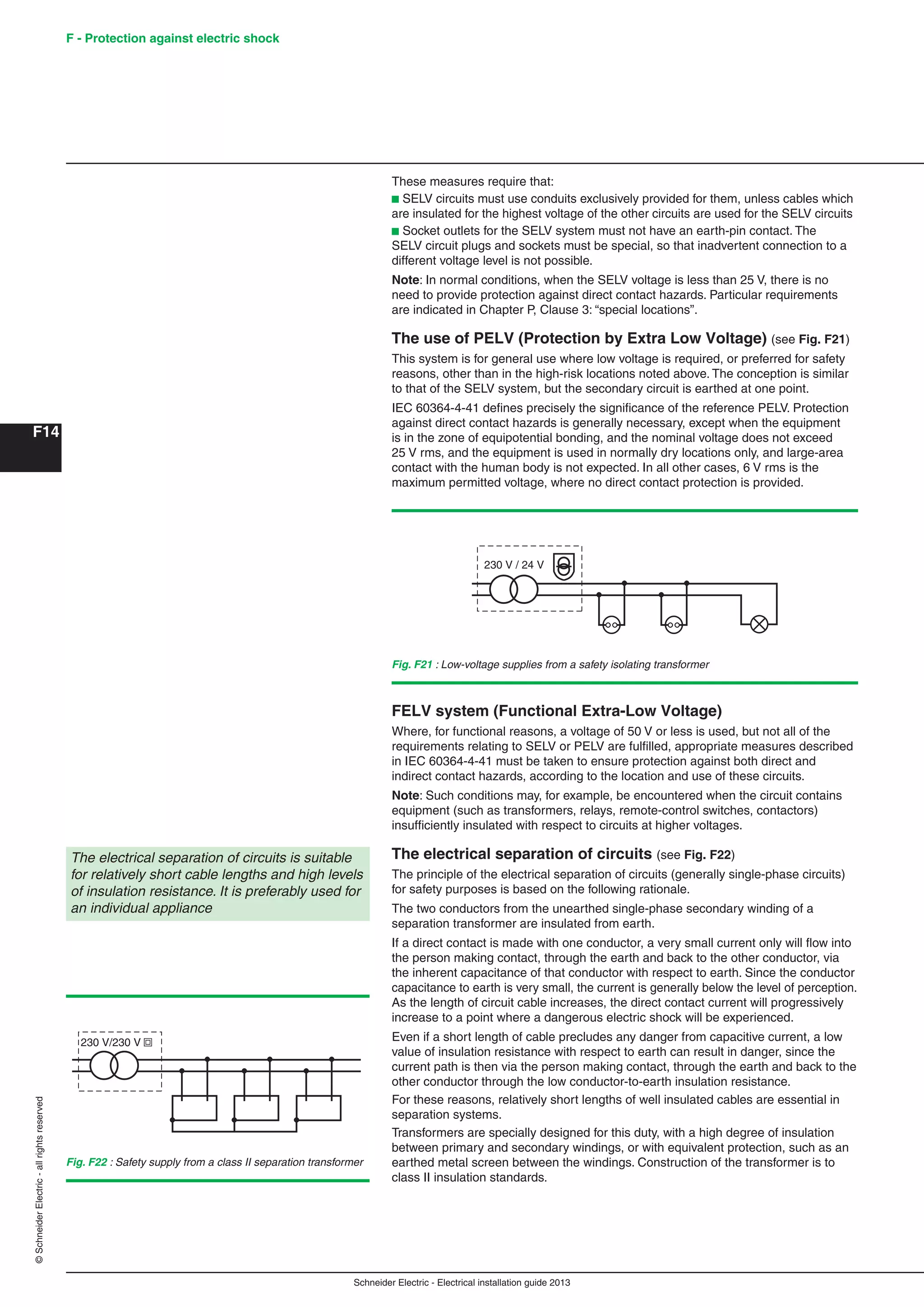 Schneider Electric - Electrical installation guide 2013
F - Protection against electric shock
F14
©SchneiderElectric-allrightsreserved
These measures require that:
b SELV circuits must use conduits exclusively provided for them, unless cables which
are insulated for the highest voltage of the other circuits are used for the SELV circuits
b Socket outlets for the SELV system must not have an earth-pin contact. The
SELV circuit plugs and sockets must be special, so that inadvertent connection to a
different voltage level is not possible.
Note: In normal conditions, when the SELV voltage is less than 25 V, there is no
need to provide protection against direct contact hazards. Particular requirements
are indicated in Chapter P, Clause 3: “special locations”.
The use of PELV (Protection by Extra Low Voltage) (see Fig. F21)
This system is for general use where low voltage is required, or preferred for safety
reasons, other than in the high-risk locations noted above. The conception is similar
to that of the SELV system, but the secondary circuit is earthed at one point.
IEC 60364-4-41 deﬁnes precisely the signiﬁcance of the reference PELV. Protection
against direct contact hazards is generally necessary, except when the equipment
is in the zone of equipotential bonding, and the nominal voltage does not exceed
25 V rms, and the equipment is used in normally dry locations only, and large-area
contact with the human body is not expected. In all other cases, 6 V rms is the
maximum permitted voltage, where no direct contact protection is provided.
Fig. F21 : Low-voltage supplies from a safety isolating transformer
Fig. F22 : Safety supply from a class II separation transformer
230 V / 24 V
FELV system (Functional Extra-Low Voltage)
Where, for functional reasons, a voltage of 50 V or less is used, but not all of the
requirements relating to SELV or PELV are fulﬁlled, appropriate measures described
in IEC 60364-4-41 must be taken to ensure protection against both direct and
indirect contact hazards, according to the location and use of these circuits.
Note: Such conditions may, for example, be encountered when the circuit contains
equipment (such as transformers, relays, remote-control switches, contactors)
insufﬁciently insulated with respect to circuits at higher voltages.
The electrical separation of circuits (see Fig. F22)
The principle of the electrical separation of circuits (generally single-phase circuits)
for safety purposes is based on the following rationale.
The two conductors from the unearthed single-phase secondary winding of a
separation transformer are insulated from earth.
If a direct contact is made with one conductor, a very small current only will ﬂow into
the person making contact, through the earth and back to the other conductor, via
the inherent capacitance of that conductor with respect to earth. Since the conductor
capacitance to earth is very small, the current is generally below the level of perception.
As the length of circuit cable increases, the direct contact current will progressively
increase to a point where a dangerous electric shock will be experienced.
Even if a short length of cable precludes any danger from capacitive current, a low
value of insulation resistance with respect to earth can result in danger, since the
current path is then via the person making contact, through the earth and back to the
other conductor through the low conductor-to-earth insulation resistance.
For these reasons, relatively short lengths of well insulated cables are essential in
separation systems.
Transformers are specially designed for this duty, with a high degree of insulation
between primary and secondary windings, or with equivalent protection, such as an
earthed metal screen between the windings. Construction of the transformer is to
class II insulation standards.
The electrical separation of circuits is suitable
for relatively short cable lengths and high levels
of insulation resistance. It is preferably used for
an individual appliance
230 V/230 V
 