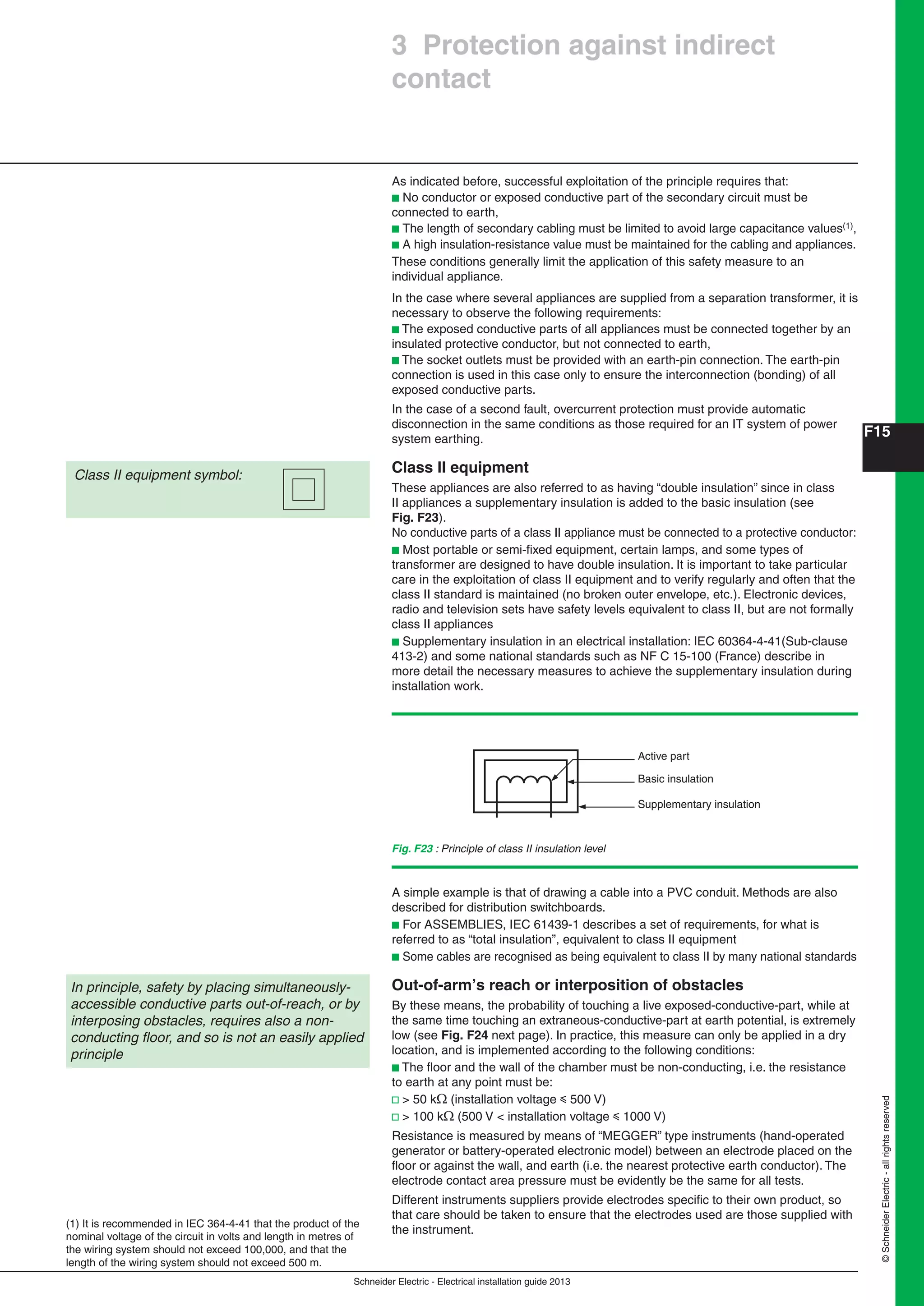 Schneider Electric - Electrical installation guide 2013
F15
©SchneiderElectric-allrightsreserved
3 Protection against indirect
contact
(1) It is recommended in IEC 364-4-41 that the product of the
nominal voltage of the circuit in volts and length in metres of
the wiring system should not exceed 100,000, and that the
length of the wiring system should not exceed 500 m.
As indicated before, successful exploitation of the principle requires that:
b No conductor or exposed conductive part of the secondary circuit must be
connected to earth,
b The length of secondary cabling must be limited to avoid large capacitance values(1),
b A high insulation-resistance value must be maintained for the cabling and appliances.
These conditions generally limit the application of this safety measure to an
individual appliance.
In the case where several appliances are supplied from a separation transformer, it is
necessary to observe the following requirements:
b The exposed conductive parts of all appliances must be connected together by an
insulated protective conductor, but not connected to earth,
b The socket outlets must be provided with an earth-pin connection. The earth-pin
connection is used in this case only to ensure the interconnection (bonding) of all
exposed conductive parts.
In the case of a second fault, overcurrent protection must provide automatic
disconnection in the same conditions as those required for an IT system of power
system earthing.
Class II equipment
These appliances are also referred to as having “double insulation” since in class
II appliances a supplementary insulation is added to the basic insulation (see
Fig. F23).
No conductive parts of a class II appliance must be connected to a protective conductor:
b Most portable or semi-ﬁxed equipment, certain lamps, and some types of
transformer are designed to have double insulation. It is important to take particular
care in the exploitation of class II equipment and to verify regularly and often that the
class II standard is maintained (no broken outer envelope, etc.). Electronic devices,
radio and television sets have safety levels equivalent to class II, but are not formally
class II appliances
b Supplementary insulation in an electrical installation: IEC 60364-4-41(Sub-clause
413-2) and some national standards such as NF C 15-100 (France) describe in
more detail the necessary measures to achieve the supplementary insulation during
installation work.
Class II equipment symbol:
Fig. F23 : Principle of class II insulation level
Active part
Basic insulation
Supplementary insulation
A simple example is that of drawing a cable into a PVC conduit. Methods are also
described for distribution switchboards.
b For ASSEMBLIES, IEC 61439-1 describes a set of requirements, for what is
referred to as “total insulation”, equivalent to class II equipment
b Some cables are recognised as being equivalent to class II by many national standards
Out-of-arm’s reach or interposition of obstacles
By these means, the probability of touching a live exposed-conductive-part, while at
the same time touching an extraneous-conductive-part at earth potential, is extremely
low (see Fig. F24 next page). In practice, this measure can only be applied in a dry
location, and is implemented according to the following conditions:
b The ﬂoor and the wall of the chamber must be non-conducting, i.e. the resistance
to earth at any point must be:
v > 50 k (installation voltage y 500 V)
v > 100 k (500 V < installation voltage y 1000 V)
Resistance is measured by means of “MEGGER” type instruments (hand-operated
generator or battery-operated electronic model) between an electrode placed on the
ﬂoor or against the wall, and earth (i.e. the nearest protective earth conductor). The
electrode contact area pressure must be evidently be the same for all tests.
Different instruments suppliers provide electrodes speciﬁc to their own product, so
that care should be taken to ensure that the electrodes used are those supplied with
the instrument.
In principle, safety by placing simultaneously-
accessible conductive parts out-of-reach, or by
interposing obstacles, requires also a non-
conducting ﬂoor, and so is not an easily applied
principle
 