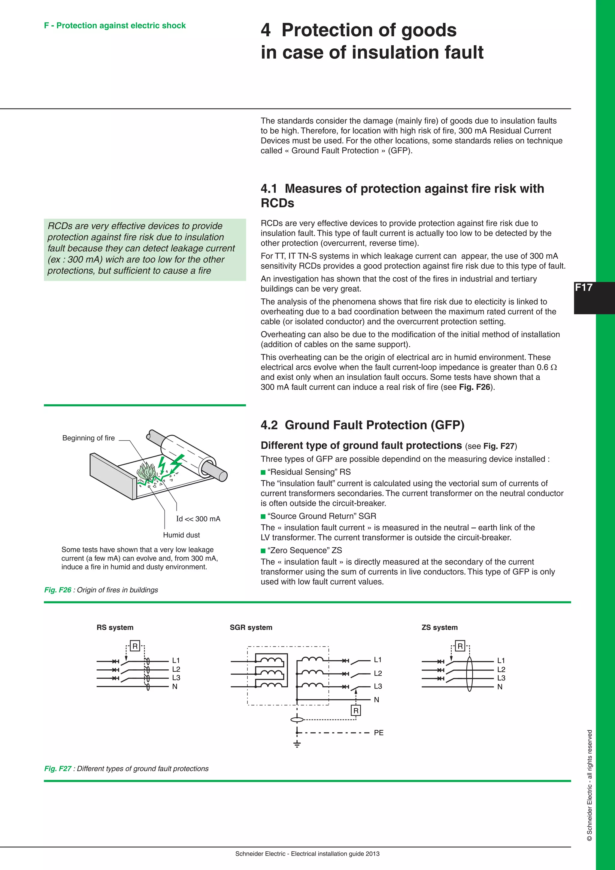Schneider Electric - Electrical installation guide 2013
F17
©SchneiderElectric-allrightsreserved
4 Protection of goods
in case of insulation fault
The standards consider the damage (mainly ﬁre) of goods due to insulation faults
to be high. Therefore, for location with high risk of ﬁre, 300 mA Residual Current
Devices must be used. For the other locations, some standards relies on technique
called « Ground Fault Protection » (GFP).
4.1 Measures of protection against ﬁre risk with
RCDs
RCDs are very effective devices to provide protection against ﬁre risk due to
insulation fault. This type of fault current is actually too low to be detected by the
other protection (overcurrent, reverse time).
For TT, IT TN-S systems in which leakage current can appear, the use of 300 mA
sensitivity RCDs provides a good protection against ﬁre risk due to this type of fault.
An investigation has shown that the cost of the ﬁres in industrial and tertiary
buildings can be very great.
The analysis of the phenomena shows that ﬁre risk due to electicity is linked to
overheating due to a bad coordination between the maximum rated current of the
cable (or isolated conductor) and the overcurrent protection setting.
Overheating can also be due to the modiﬁcation of the initial method of installation
(addition of cables on the same support).
This overheating can be the origin of electrical arc in humid environment. These
electrical arcs evolve when the fault current-loop impedance is greater than 0.6 
and exist only when an insulation fault occurs. Some tests have shown that a
300 mA fault current can induce a real risk of ﬁre (see Fig. F26).
4.2 Ground Fault Protection (GFP)
Different type of ground fault protections (see Fig. F27)
Three types of GFP are possible dependind on the measuring device installed :
b “Residual Sensing” RS
The “insulation fault” current is calculated using the vectorial sum of currents of
current transformers secondaries. The current transformer on the neutral conductor
is often outside the circuit-breaker.
b “Source Ground Return” SGR
The « insulation fault current » is measured in the neutral – earth link of the
LV transformer. The current transformer is outside the circuit-breaker.
b “Zero Sequence” ZS
The « insulation fault » is directly measured at the secondary of the current
transformer using the sum of currents in live conductors. This type of GFP is only
used with low fault current values.
RCDs are very effective devices to provide
protection against ﬁre risk due to insulation
fault because they can detect leakage current
(ex : 300 mA) wich are too low for the other
protections, but sufﬁcient to cause a ﬁre
Fig. F26 : Origin of ﬁres in buildings
Beginning of fire
Humid dust
Id << 300 mA
Some tests have shown that a very low leakage
current (a few mA) can evolve and, from 300 mA,
induce a ﬁre in humid and dusty environment.
L1
L2
L3
N
R
L1
L2
L3
N
PE
R
L1
L2
L3
N
R
RS system SGR system ZS system
Fig. F27 : Different types of ground fault protections
F - Protection against electric shock
 
