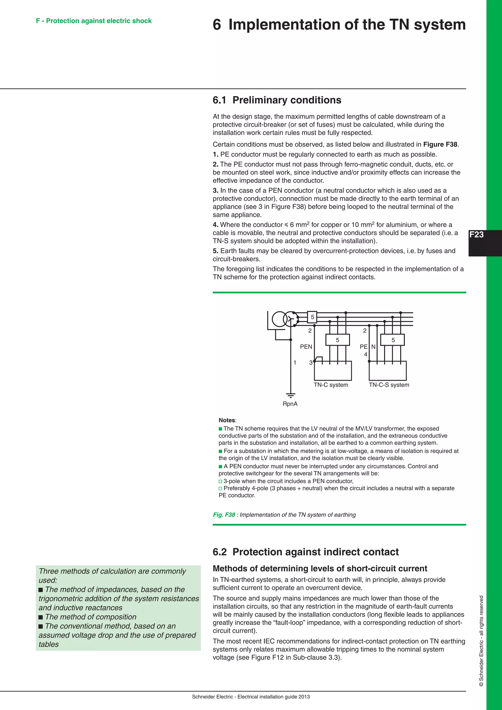 Schneider Electric - Electrical installation guide 2013
F23
©SchneiderElectric-allrightsreserved
6 Implementation of the TN system
6.1 Preliminary conditions
At the design stage, the maximum permitted lengths of cable downstream of a
protective circuit-breaker (or set of fuses) must be calculated, while during the
installation work certain rules must be fully respected.
Certain conditions must be observed, as listed below and illustrated in Figure F38.
1. PE conductor must be regularly connected to earth as much as possible.
2. The PE conductor must not pass through ferro-magnetic conduit, ducts, etc. or
be mounted on steel work, since inductive and/or proximity effects can increase the
effective impedance of the conductor.
3. In the case of a PEN conductor (a neutral conductor which is also used as a
protective conductor), connection must be made directly to the earth terminal of an
appliance (see 3 in Figure F38) before being looped to the neutral terminal of the
same appliance.
4. Where the conductor y 6 mm2 for copper or 10 mm2 for aluminium, or where a
cable is movable, the neutral and protective conductors should be separated (i.e. a
TN-S system should be adopted within the installation).
5. Earth faults may be cleared by overcurrent-protection devices, i.e. by fuses and
circuit-breakers.
The foregoing list indicates the conditions to be respected in the implementation of a
TN scheme for the protection against indirect contacts.
Fig. F38 : Implementation of the TN system of earthing
Notes:
b The TN scheme requires that the LV neutral of the MV/LV transformer, the exposed
conductive parts of the substation and of the installation, and the extraneous conductive
parts in the substation and installation, all be earthed to a common earthing system.
b For a substation in which the metering is at low-voltage, a means of isolation is required at
the origin of the LV installation, and the isolation must be clearly visible.
b A PEN conductor must never be interrupted under any circumstances. Control and
protective switchgear for the several TN arrangements will be:
v 3-pole when the circuit includes a PEN conductor,
v Preferably 4-pole (3 phases + neutral) when the circuit includes a neutral with a separate
PE conductor.
RpnA
PEN
TN-C system TN-C-S system
PE N
3
4
5
5
2 2
5
1
Three methods of calculation are commonly
used:
b The method of impedances, based on the
trigonometric addition of the system resistances
and inductive reactances
b The method of composition
b The conventional method, based on an
assumed voltage drop and the use of prepared
tables
6.2 Protection against indirect contact
Methods of determining levels of short-circuit current
In TN-earthed systems, a short-circuit to earth will, in principle, always provide
sufﬁcient current to operate an overcurrent device.
The source and supply mains impedances are much lower than those of the
installation circuits, so that any restriction in the magnitude of earth-fault currents
will be mainly caused by the installation conductors (long ﬂexible leads to appliances
greatly increase the “fault-loop” impedance, with a corresponding reduction of short-
circuit current).
The most recent IEC recommendations for indirect-contact protection on TN earthing
systems only relates maximum allowable tripping times to the nominal system
voltage (see Figure F12 in Sub-clause 3.3).
F - Protection against electric shock
 
