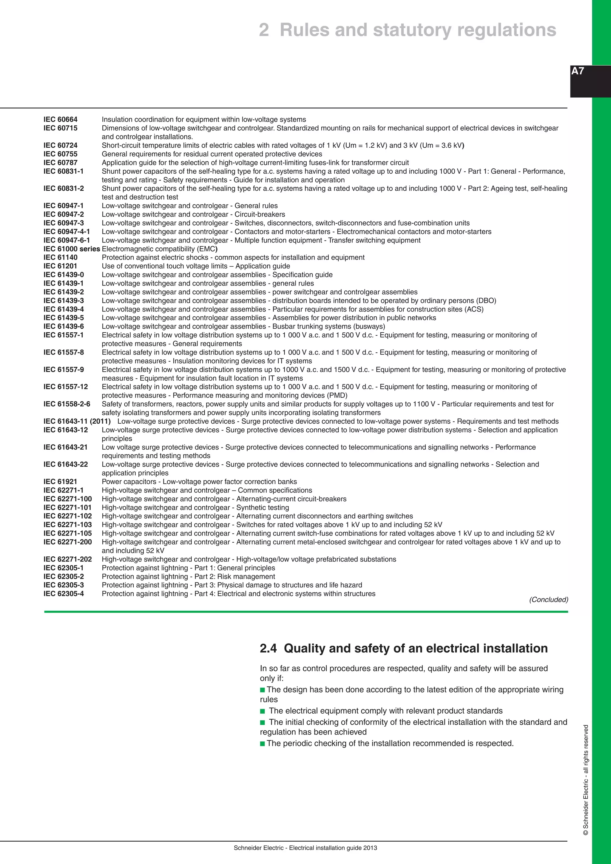 Schneider Electric - Electrical installation guide 2013
A7
©SchneiderElectric-allrightsreserved
IEC 60664 Insulation coordination for equipment within low-voltage systems
IEC 60715 Dimensions of low-voltage switchgear and controlgear. Standardized mounting on rails for mechanical support of electrical devices in switchgear
and controlgear installations.
IEC 60724 Short-circuit temperature limits of electric cables with rated voltages of 1 kV (Um = 1.2 kV) and 3 kV (Um = 3.6 kV)
IEC 60755 General requirements for residual current operated protective devices
IEC 60787 Application guide for the selection of high-voltage current-limiting fuses-link for transformer circuit
IEC 60831-1 Shunt power capacitors of the self-healing type for a.c. systems having a rated voltage up to and including 1000 V - Part 1: General - Performance,
testing and rating - Safety requirements - Guide for installation and operation
IEC 60831-2 Shunt power capacitors of the self-healing type for a.c. systems having a rated voltage up to and including 1000 V - Part 2: Ageing test, self-healing
test and destruction test
IEC 60947-1 Low-voltage switchgear and controlgear - General rules
IEC 60947-2 Low-voltage switchgear and controlgear - Circuit-breakers
IEC 60947-3 Low-voltage switchgear and controlgear - Switches, disconnectors, switch-disconnectors and fuse-combination units
IEC 60947-4-1 Low-voltage switchgear and controlgear - Contactors and motor-starters - Electromechanical contactors and motor-starters
IEC 60947-6-1 Low-voltage switchgear and controlgear - Multiple function equipment - Transfer switching equipment
IEC 61000 series Electromagnetic compatibility (EMC)
IEC 61140 Protection against electric shocks - common aspects for installation and equipment
IEC 61201 Use of conventional touch voltage limits – Application guide
IEC 61439-0 Low-voltage switchgear and controlgear assemblies - Speciﬁcation guide
IEC 61439-1 Low-voltage switchgear and controlgear assemblies - general rules
IEC 61439-2 Low-voltage switchgear and controlgear assemblies - power switchgear and controlgear assemblies
IEC 61439-3 Low-voltage switchgear and controlgear assemblies - distribution boards intended to be operated by ordinary persons (DBO)
IEC 61439-4 Low-voltage switchgear and controlgear assemblies - Particular requirements for assemblies for construction sites (ACS)
IEC 61439-5 Low-voltage switchgear and controlgear assemblies - Assemblies for power distribution in public networks
IEC 61439-6 Low-voltage switchgear and controlgear assemblies - Busbar trunking systems (busways)
IEC 61557-1 Electrical safety in low voltage distribution systems up to 1 000 V a.c. and 1 500 V d.c. - Equipment for testing, measuring or monitoring of
protective measures - General requirements
IEC 61557-8 Electrical safety in low voltage distribution systems up to 1 000 V a.c. and 1 500 V d.c. - Equipment for testing, measuring or monitoring of
protective measures - Insulation monitoring devices for IT systems
IEC 61557-9 Electrical safety in low voltage distribution systems up to 1000 V a.c. and 1500 V d.c. - Equipment for testing, measuring or monitoring of protective
measures - Equipment for insulation fault location in IT systems
IEC 61557-12 Electrical safety in low voltage distribution systems up to 1 000 V a.c. and 1 500 V d.c. - Equipment for testing, measuring or monitoring of
protective measures - Performance measuring and monitoring devices (PMD)
IEC 61558-2-6 Safety of transformers, reactors, power supply units and similar products for supply voltages up to 1100 V - Particular requirements and test for
safety isolating transformers and power supply units incorporating isolating transformers
IEC 61643-11 (2011) Low-voltage surge protective devices - Surge protective devices connected to low-voltage power systems - Requirements and test methods
IEC 61643-12 Low-voltage surge protective devices - Surge protective devices connected to low-voltage power distribution systems - Selection and application
principles
IEC 61643-21 Low voltage surge protective devices - Surge protective devices connected to telecommunications and signalling networks - Performance
requirements and testing methods
IEC 61643-22 Low-voltage surge protective devices - Surge protective devices connected to telecommunications and signalling networks - Selection and
application principles
IEC 61921 Power capacitors - Low-voltage power factor correction banks
IEC 62271-1 High-voltage switchgear and controlgear – Common speciﬁcations
IEC 62271-100 High-voltage switchgear and controlgear - Alternating-current circuit-breakers
IEC 62271-101 High-voltage switchgear and controlgear - Synthetic testing
IEC 62271-102 High-voltage switchgear and controlgear - Alternating current disconnectors and earthing switches
IEC 62271-103 High-voltage switchgear and controlgear - Switches for rated voltages above 1 kV up to and including 52 kV
IEC 62271-105 High-voltage switchgear and controlgear - Alternating current switch-fuse combinations for rated voltages above 1 kV up to and including 52 kV
IEC 62271-200 High-voltage switchgear and controlgear - Alternating current metal-enclosed switchgear and controlgear for rated voltages above 1 kV and up to
and including 52 kV
IEC 62271-202 High-voltage switchgear and controlgear - High-voltage/low voltage prefabricated substations
IEC 62305-1 Protection against lightning - Part 1: General principles
IEC 62305-2 Protection against lightning - Part 2: Risk management
IEC 62305-3 Protection against lightning - Part 3: Physical damage to structures and life hazard
IEC 62305-4 Protection against lightning - Part 4: Electrical and electronic systems within structures
(Concluded)
2.4 Quality and safety of an electrical installation
In so far as control procedures are respected, quality and safety will be assured
only if:
b The design has been done according to the latest edition of the appropriate wiring
rules
b The electrical equipment comply with relevant product standards
b The initial checking of conformity of the electrical installation with the standard and
regulation has been achieved
b The periodic checking of the installation recommended is respected.
2 Rules and statutory regulations
 