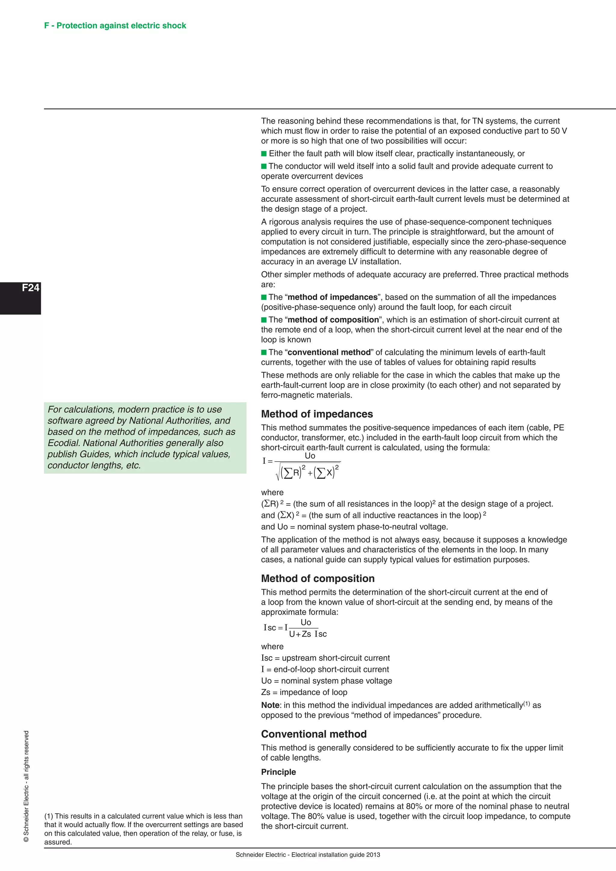 Schneider Electric - Electrical installation guide 2013
F - Protection against electric shock
F24
©SchneiderElectric-allrightsreserved
The reasoning behind these recommendations is that, for TN systems, the current
which must ﬂow in order to raise the potential of an exposed conductive part to 50 V
or more is so high that one of two possibilities will occur:
b Either the fault path will blow itself clear, practically instantaneously, or
b The conductor will weld itself into a solid fault and provide adequate current to
operate overcurrent devices
To ensure correct operation of overcurrent devices in the latter case, a reasonably
accurate assessment of short-circuit earth-fault current levels must be determined at
the design stage of a project.
A rigorous analysis requires the use of phase-sequence-component techniques
applied to every circuit in turn. The principle is straightforward, but the amount of
computation is not considered justiﬁable, especially since the zero-phase-sequence
impedances are extremely difﬁcult to determine with any reasonable degree of
accuracy in an average LV installation.
Other simpler methods of adequate accuracy are preferred. Three practical methods
are:
b The “method of impedances”, based on the summation of all the impedances
(positive-phase-sequence only) around the fault loop, for each circuit
b The “method of composition”, which is an estimation of short-circuit current at
the remote end of a loop, when the short-circuit current level at the near end of the
loop is known
b The “conventional method” of calculating the minimum levels of earth-fault
currents, together with the use of tables of values for obtaining rapid results
These methods are only reliable for the case in which the cables that make up the
earth-fault-current loop are in close proximity (to each other) and not separated by
ferro-magnetic materials.
Method of impedances
This method summates the positive-sequence impedances of each item (cable, PE
conductor, transformer, etc.) included in the earth-fault loop circuit from which the
short-circuit earth-fault current is calculated, using the formula:
I =
( ) +( )∑ ∑
Uo
R X
2 2
where
(R) 2 = (the sum of all resistances in the loop)2 at the design stage of a project.
and (X) 2 = (the sum of all inductive reactances in the loop) 2
and Uo = nominal system phase-to-neutral voltage.
The application of the method is not always easy, because it supposes a knowledge
of all parameter values and characteristics of the elements in the loop. In many
cases, a national guide can supply typical values for estimation purposes.
Method of composition
This method permits the determination of the short-circuit current at the end of
a loop from the known value of short-circuit at the sending end, by means of the
approximate formula:
I I
I
sc
sc
Uo
=
U+Zs
where
Isc = upstream short-circuit current
I = end-of-loop short-circuit current
Uo = nominal system phase voltage
Zs = impedance of loop
Note: in this method the individual impedances are added arithmetically(1) as
opposed to the previous “method of impedances” procedure.
Conventional method
This method is generally considered to be sufﬁciently accurate to ﬁx the upper limit
of cable lengths.
Principle
The principle bases the short-circuit current calculation on the assumption that the
voltage at the origin of the circuit concerned (i.e. at the point at which the circuit
protective device is located) remains at 80% or more of the nominal phase to neutral
voltage. The 80% value is used, together with the circuit loop impedance, to compute
the short-circuit current.
For calculations, modern practice is to use
software agreed by National Authorities, and
based on the method of impedances, such as
Ecodial. National Authorities generally also
publish Guides, which include typical values,
conductor lengths, etc.
(1) This results in a calculated current value which is less than
that it would actually ﬂow. If the overcurrent settings are based
on this calculated value, then operation of the relay, or fuse, is
assured.
 