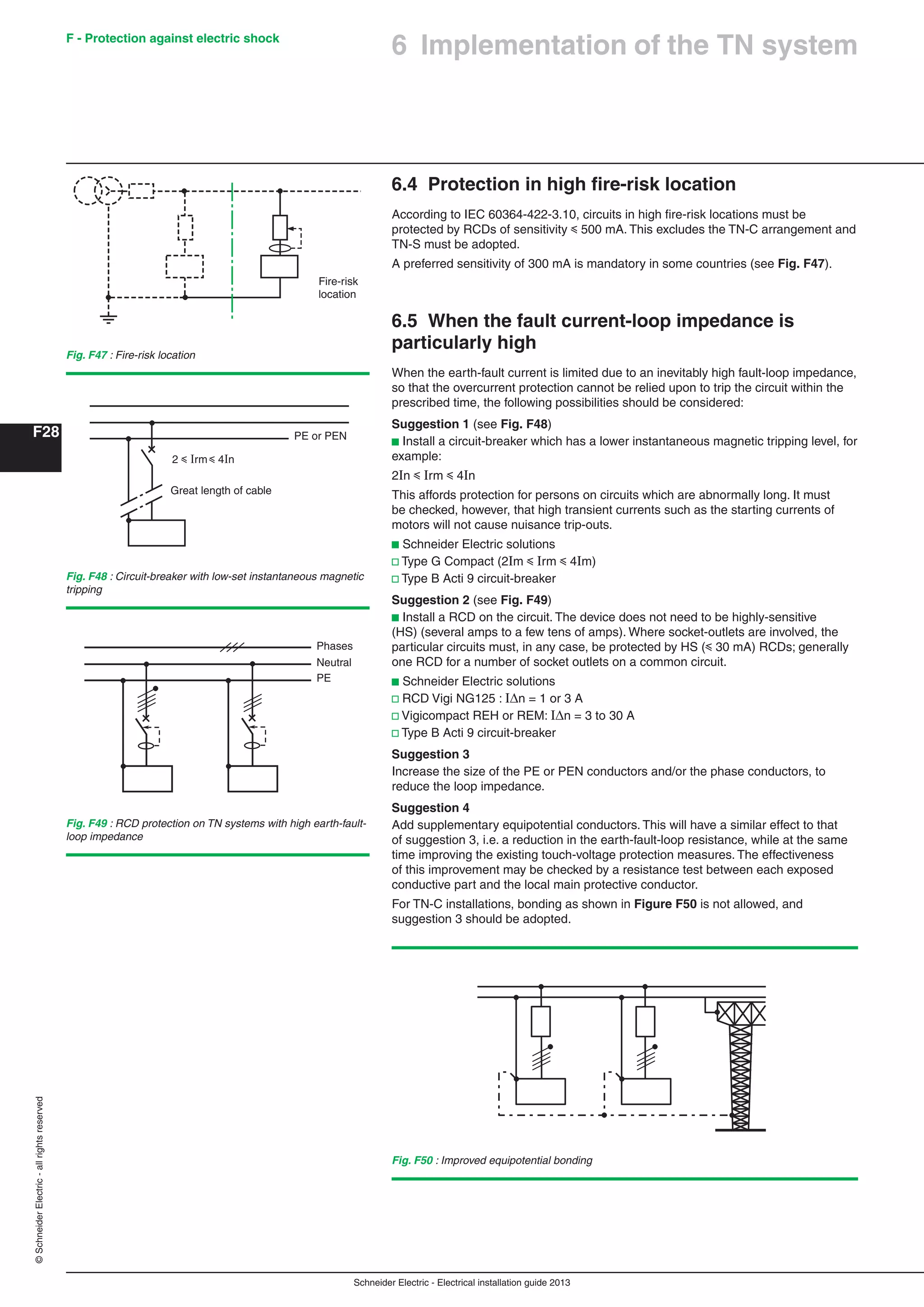 Schneider Electric - Electrical installation guide 2013
F - Protection against electric shock
F28
©SchneiderElectric-allrightsreserved
6.4 Protection in high ﬁre-risk location
According to IEC 60364-422-3.10, circuits in high ﬁre-risk locations must be
protected by RCDs of sensitivity y 500 mA. This excludes the TN-C arrangement and
TN-S must be adopted.
A preferred sensitivity of 300 mA is mandatory in some countries (see Fig. F47).
6.5 When the fault current-loop impedance is
particularly high
When the earth-fault current is limited due to an inevitably high fault-loop impedance,
so that the overcurrent protection cannot be relied upon to trip the circuit within the
prescribed time, the following possibilities should be considered:
Suggestion 1 (see Fig. F48)
b Install a circuit-breaker which has a lower instantaneous magnetic tripping level, for
example:
2In y Irm y 4In
This affords protection for persons on circuits which are abnormally long. It must
be checked, however, that high transient currents such as the starting currents of
motors will not cause nuisance trip-outs.
b Schneider Electric solutions
v Type G Compact (2Im y Irm y 4Im)
v Type B Acti 9 circuit-breaker
Suggestion 2 (see Fig. F49)
b Install a RCD on the circuit. The device does not need to be highly-sensitive
(HS) (several amps to a few tens of amps). Where socket-outlets are involved, the
particular circuits must, in any case, be protected by HS (y 30 mA) RCDs; generally
one RCD for a number of socket outlets on a common circuit.
b Schneider Electric solutions
v RCD Vigi NG125 : In = 1 or 3 A
v Vigicompact REH or REM: In = 3 to 30 A
v Type B Acti 9 circuit-breaker
Suggestion 3
Increase the size of the PE or PEN conductors and/or the phase conductors, to
reduce the loop impedance.
Suggestion 4
Add supplementary equipotential conductors. This will have a similar effect to that
of suggestion 3, i.e. a reduction in the earth-fault-loop resistance, while at the same
time improving the existing touch-voltage protection measures. The effectiveness
of this improvement may be checked by a resistance test between each exposed
conductive part and the local main protective conductor.
For TN-C installations, bonding as shown in Figure F50 is not allowed, and
suggestion 3 should be adopted.
Fig. F47 : Fire-risk location
Fire-risk
location
Fig. F48 : Circuit-breaker with low-set instantaneous magnetic
tripping
2 y Irm y 4In
PE or PEN
Great length of cable
Fig. F49 : RCD protection on TN systems with high earth-fault-
loop impedance
Fig. F50 : Improved equipotential bonding
Phases
Neutral
PE
6 Implementation of the TN system
 