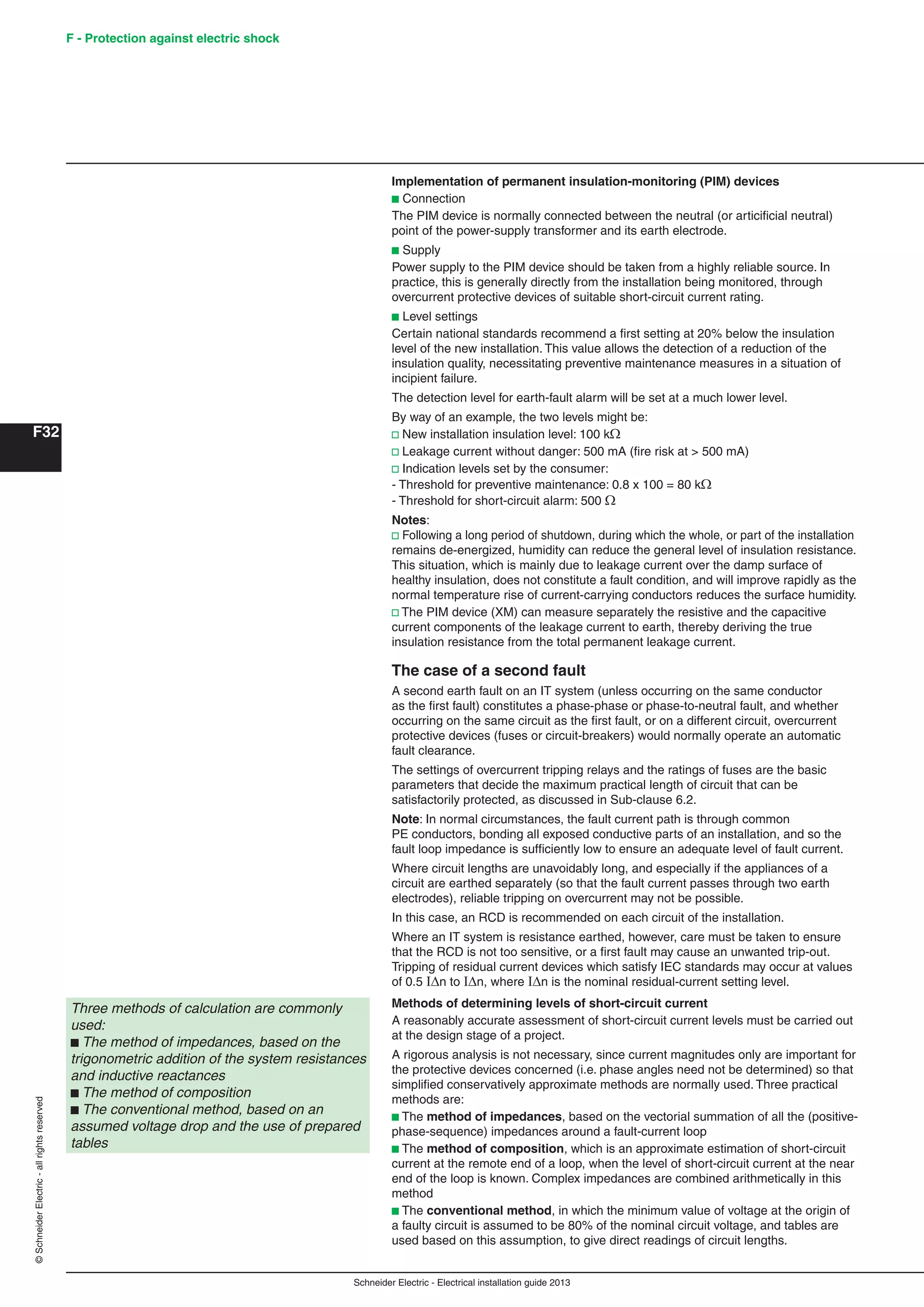 Schneider Electric - Electrical installation guide 2013
F - Protection against electric shock
F32
©SchneiderElectric-allrightsreserved
Implementation of permanent insulation-monitoring (PIM) devices
b Connection
The PIM device is normally connected between the neutral (or articiﬁcial neutral)
point of the power-supply transformer and its earth electrode.
b Supply
Power supply to the PIM device should be taken from a highly reliable source. In
practice, this is generally directly from the installation being monitored, through
overcurrent protective devices of suitable short-circuit current rating.
b Level settings
Certain national standards recommend a ﬁrst setting at 20% below the insulation
level of the new installation. This value allows the detection of a reduction of the
insulation quality, necessitating preventive maintenance measures in a situation of
incipient failure.
The detection level for earth-fault alarm will be set at a much lower level.
By way of an example, the two levels might be:
v New installation insulation level: 100 k
v Leakage current without danger: 500 mA (ﬁre risk at > 500 mA)
v Indication levels set by the consumer:
- Threshold for preventive maintenance: 0.8 x 100 = 80 k
- Threshold for short-circuit alarm: 500 
Notes:
v Following a long period of shutdown, during which the whole, or part of the installation
remains de-energized, humidity can reduce the general level of insulation resistance.
This situation, which is mainly due to leakage current over the damp surface of
healthy insulation, does not constitute a fault condition, and will improve rapidly as the
normal temperature rise of current-carrying conductors reduces the surface humidity.
v The PIM device (XM) can measure separately the resistive and the capacitive
current components of the leakage current to earth, thereby deriving the true
insulation resistance from the total permanent leakage current.
The case of a second fault
A second earth fault on an IT system (unless occurring on the same conductor
as the ﬁrst fault) constitutes a phase-phase or phase-to-neutral fault, and whether
occurring on the same circuit as the ﬁrst fault, or on a different circuit, overcurrent
protective devices (fuses or circuit-breakers) would normally operate an automatic
fault clearance.
The settings of overcurrent tripping relays and the ratings of fuses are the basic
parameters that decide the maximum practical length of circuit that can be
satisfactorily protected, as discussed in Sub-clause 6.2.
Note: In normal circumstances, the fault current path is through common
PE conductors, bonding all exposed conductive parts of an installation, and so the
fault loop impedance is sufﬁciently low to ensure an adequate level of fault current.
Where circuit lengths are unavoidably long, and especially if the appliances of a
circuit are earthed separately (so that the fault current passes through two earth
electrodes), reliable tripping on overcurrent may not be possible.
In this case, an RCD is recommended on each circuit of the installation.
Where an IT system is resistance earthed, however, care must be taken to ensure
that the RCD is not too sensitive, or a ﬁrst fault may cause an unwanted trip-out.
Tripping of residual current devices which satisfy IEC standards may occur at values
of 0.5 n to n, where n is the nominal residual-current setting level.
Methods of determining levels of short-circuit current
A reasonably accurate assessment of short-circuit current levels must be carried out
at the design stage of a project.
A rigorous analysis is not necessary, since current magnitudes only are important for
the protective devices concerned (i.e. phase angles need not be determined) so that
simpliﬁed conservatively approximate methods are normally used. Three practical
methods are:
b The method of impedances, based on the vectorial summation of all the (positive-
phase-sequence) impedances around a fault-current loop
b The method of composition, which is an approximate estimation of short-circuit
current at the remote end of a loop, when the level of short-circuit current at the near
end of the loop is known. Complex impedances are combined arithmetically in this
method
b The conventional method, in which the minimum value of voltage at the origin of
a faulty circuit is assumed to be 80% of the nominal circuit voltage, and tables are
used based on this assumption, to give direct readings of circuit lengths.
Three methods of calculation are commonly
used:
b The method of impedances, based on the
trigonometric addition of the system resistances
and inductive reactances
b The method of composition
b The conventional method, based on an
assumed voltage drop and the use of prepared
tables
 