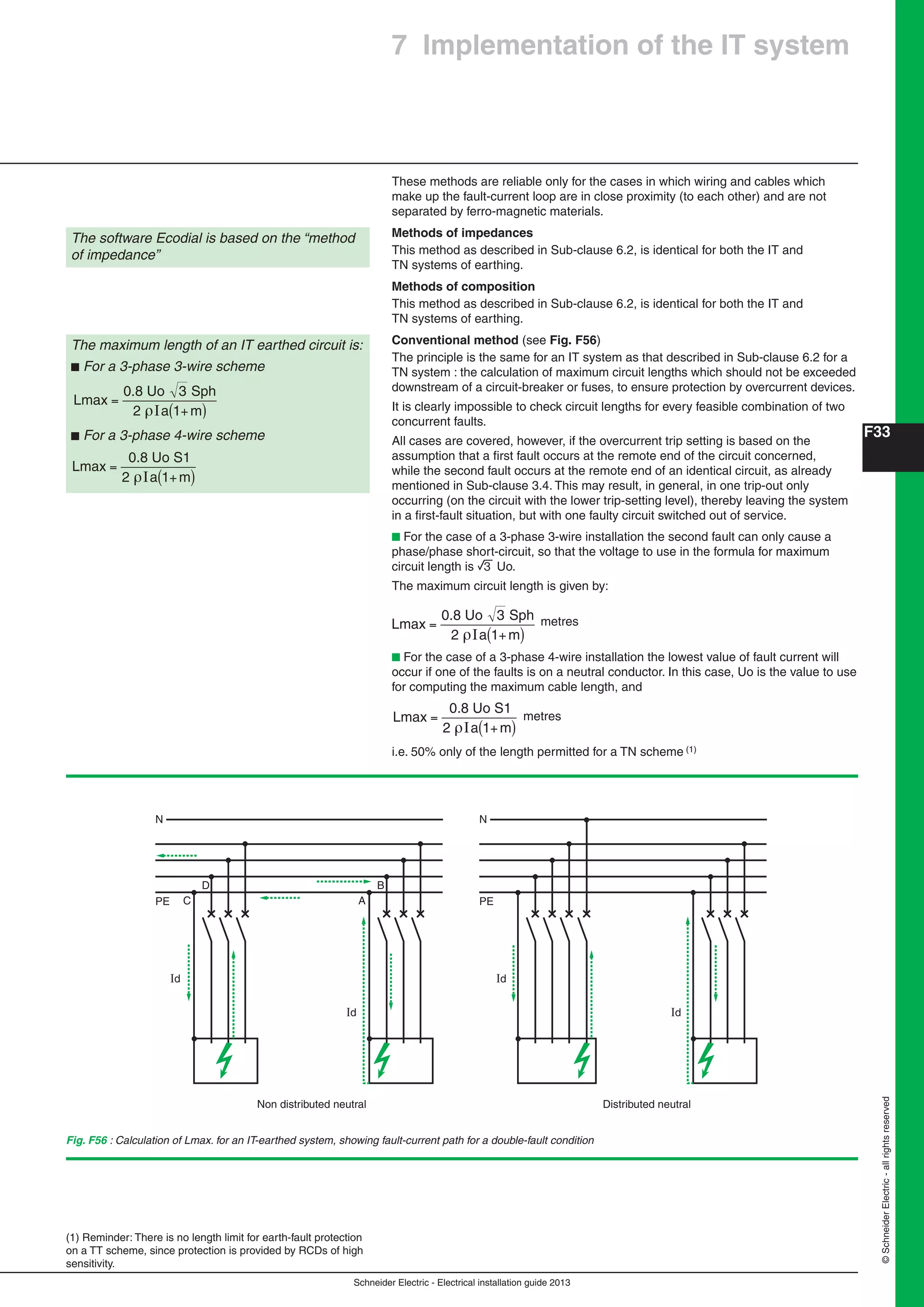 Schneider Electric - Electrical installation guide 2013
F33
©SchneiderElectric-allrightsreserved
7 Implementation of the IT system
These methods are reliable only for the cases in which wiring and cables which
make up the fault-current loop are in close proximity (to each other) and are not
separated by ferro-magnetic materials.
Methods of impedances
This method as described in Sub-clause 6.2, is identical for both the IT and
TN systems of earthing.
Methods of composition
This method as described in Sub-clause 6.2, is identical for both the IT and
TN systems of earthing.
Conventional method (see Fig. F56)
The principle is the same for an IT system as that described in Sub-clause 6.2 for a
TN system : the calculation of maximum circuit lengths which should not be exceeded
downstream of a circuit-breaker or fuses, to ensure protection by overcurrent devices.
It is clearly impossible to check circuit lengths for every feasible combination of two
concurrent faults.
All cases are covered, however, if the overcurrent trip setting is based on the
assumption that a ﬁrst fault occurs at the remote end of the circuit concerned,
while the second fault occurs at the remote end of an identical circuit, as already
mentioned in Sub-clause 3.4. This may result, in general, in one trip-out only
occurring (on the circuit with the lower trip-setting level), thereby leaving the system
in a ﬁrst-fault situation, but with one faulty circuit switched out of service.
b For the case of a 3-phase 3-wire installation the second fault can only cause a
phase/phase short-circuit, so that the voltage to use in the formula for maximum
circuit length is 3 Uo.
The maximum circuit length is given by:
L
a m
max
0.8 Uo 3 Sph
2
=
+( )I 1
metres
b For the case of a 3-phase 4-wire installation the lowest value of fault current will
occur if one of the faults is on a neutral conductor. In this case, Uo is the value to use
for computing the maximum cable length, and
L
a m
max
0.8 Uo S1
2
=
+( )I 1
metres
i.e. 50% only of the length permitted for a TN scheme (1)
The software Ecodial is based on the “method
of impedance”
The maximum length of an IT earthed circuit is:
b For a 3-phase 3-wire scheme
L
a m
max
0.8 Uo 3 Sph
2
=
+( )I 1
b For a 3-phase 4-wire scheme
L
a m
max
0.8 Uo S1
2
=
+( )I 1
(1) Reminder: There is no length limit for earth-fault protection
on a TT scheme, since protection is provided by RCDs of high
sensitivity.
Fig. F56 : Calculation of Lmax. for an IT-earthed system, showing fault-current path for a double-fault condition
Id
PE
Non distributed neutral
C
D
Id
A
B
N
Id
PE
Distributed neutral
Id
N
 