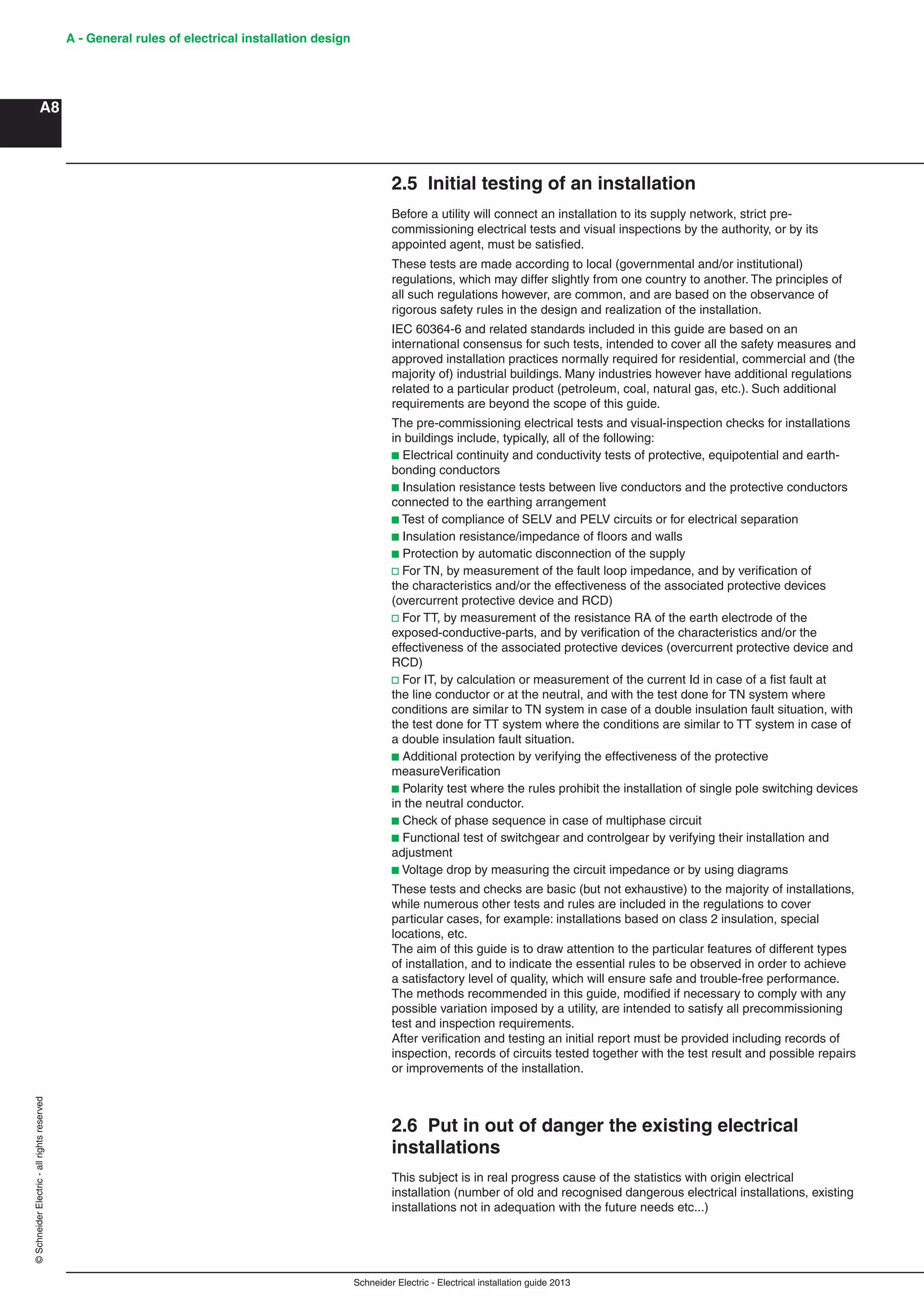 Schneider Electric - Electrical installation guide 2013
A - General rules of electrical installation design
A8
©SchneiderElectric-allrightsreserved
2.5 Initial testing of an installation
Before a utility will connect an installation to its supply network, strict pre-
commissioning electrical tests and visual inspections by the authority, or by its
appointed agent, must be satisﬁed.
These tests are made according to local (governmental and/or institutional)
regulations, which may differ slightly from one country to another. The principles of
all such regulations however, are common, and are based on the observance of
rigorous safety rules in the design and realization of the installation.
IEC 60364-6 and related standards included in this guide are based on an
international consensus for such tests, intended to cover all the safety measures and
approved installation practices normally required for residential, commercial and (the
majority of) industrial buildings. Many industries however have additional regulations
related to a particular product (petroleum, coal, natural gas, etc.). Such additional
requirements are beyond the scope of this guide.
The pre-commissioning electrical tests and visual-inspection checks for installations
in buildings include, typically, all of the following:
b Electrical continuity and conductivity tests of protective, equipotential and earth-
bonding conductors
b Insulation resistance tests between live conductors and the protective conductors
connected to the earthing arrangement
b Test of compliance of SELV and PELV circuits or for electrical separation
b Insulation resistance/impedance of ﬂoors and walls
b Protection by automatic disconnection of the supply
v For TN, by measurement of the fault loop impedance, and by veriﬁcation of
the characteristics and/or the effectiveness of the associated protective devices
(overcurrent protective device and RCD)
v For TT, by measurement of the resistance RA of the earth electrode of the
exposed-conductive-parts, and by veriﬁcation of the characteristics and/or the
effectiveness of the associated protective devices (overcurrent protective device and
RCD)
v For IT, by calculation or measurement of the current Id in case of a ﬁst fault at
the line conductor or at the neutral, and with the test done for TN system where
conditions are similar to TN system in case of a double insulation fault situation, with
the test done for TT system where the conditions are similar to TT system in case of
a double insulation fault situation.
b Additional protection by verifying the effectiveness of the protective
measureVeriﬁcation
b Polarity test where the rules prohibit the installation of single pole switching devices
in the neutral conductor.
b Check of phase sequence in case of multiphase circuit
b Functional test of switchgear and controlgear by verifying their installation and
adjustment
b Voltage drop by measuring the circuit impedance or by using diagrams
These tests and checks are basic (but not exhaustive) to the majority of installations,
while numerous other tests and rules are included in the regulations to cover
particular cases, for example: installations based on class 2 insulation, special
locations, etc.
The aim of this guide is to draw attention to the particular features of different types
of installation, and to indicate the essential rules to be observed in order to achieve
a satisfactory level of quality, which will ensure safe and trouble-free performance.
The methods recommended in this guide, modiﬁed if necessary to comply with any
possible variation imposed by a utility, are intended to satisfy all precommissioning
test and inspection requirements.
After veriﬁcation and testing an initial report must be provided including records of
inspection, records of circuits tested together with the test result and possible repairs
or improvements of the installation.
2.6 Put in out of danger the existing electrical
installations
This subject is in real progress cause of the statistics with origin electrical
installation (number of old and recognised dangerous electrical installations, existing
installations not in adequation with the future needs etc...)
 