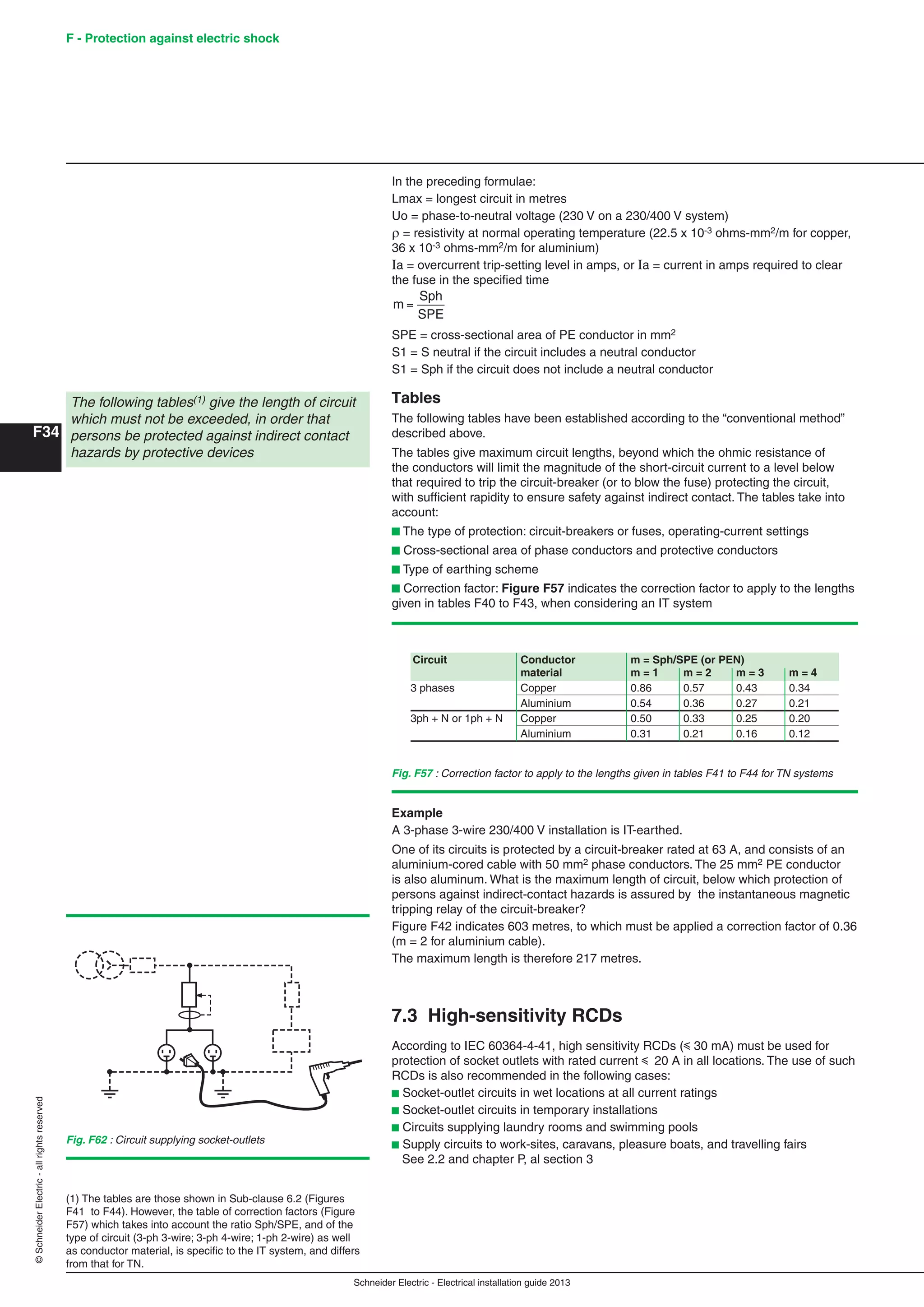 Schneider Electric - Electrical installation guide 2013
F - Protection against electric shock
F34
©SchneiderElectric-allrightsreserved
(1) The tables are those shown in Sub-clause 6.2 (Figures
F41 to F44). However, the table of correction factors (Figure
F57) which takes into account the ratio Sph/SPE, and of the
type of circuit (3-ph 3-wire; 3-ph 4-wire; 1-ph 2-wire) as well
as conductor material, is speciﬁc to the IT system, and differs
from that for TN.
In the preceding formulae:
Lmax = longest circuit in metres
Uo = phase-to-neutral voltage (230 V on a 230/400 V system)
 = resistivity at normal operating temperature (22.5 x 10-3 ohms-mm2/m for copper,
36 x 10-3 ohms-mm2/m for aluminium)
Ia = overcurrent trip-setting level in amps, or Ia = current in amps required to clear
the fuse in the speciﬁed time
m
Sph
SPE
=
SPE = cross-sectional area of PE conductor in mm2
S1 = S neutral if the circuit includes a neutral conductor
S1 = Sph if the circuit does not include a neutral conductor
Tables
The following tables have been established according to the “conventional method”
described above.
The tables give maximum circuit lengths, beyond which the ohmic resistance of
the conductors will limit the magnitude of the short-circuit current to a level below
that required to trip the circuit-breaker (or to blow the fuse) protecting the circuit,
with sufﬁcient rapidity to ensure safety against indirect contact. The tables take into
account:
b The type of protection: circuit-breakers or fuses, operating-current settings
b Cross-sectional area of phase conductors and protective conductors
b Type of earthing scheme
b Correction factor: Figure F57 indicates the correction factor to apply to the lengths
given in tables F40 to F43, when considering an IT system
The following tables(1) give the length of circuit
which must not be exceeded, in order that
persons be protected against indirect contact
hazards by protective devices
Fig. F57 : Correction factor to apply to the lengths given in tables F41 to F44 for TN systems
Circuit Conductor m = Sph/SPE (or PEN)
material m = 1 m = 2 m = 3 m = 4
3 phases Copper 0.86 0.57 0.43 0.34
Aluminium 0.54 0.36 0.27 0.21
3ph + N or 1ph + N Copper 0.50 0.33 0.25 0.20
Aluminium 0.31 0.21 0.16 0.12
Example
A 3-phase 3-wire 230/400 V installation is IT-earthed.
One of its circuits is protected by a circuit-breaker rated at 63 A, and consists of an
aluminium-cored cable with 50 mm2 phase conductors. The 25 mm2 PE conductor
is also aluminum. What is the maximum length of circuit, below which protection of
persons against indirect-contact hazards is assured by the instantaneous magnetic
tripping relay of the circuit-breaker?
Figure F42 indicates 603 metres, to which must be applied a correction factor of 0.36
(m = 2 for aluminium cable).
The maximum length is therefore 217 metres.
7.3 High-sensitivity RCDs
According to IEC 60364-4-41, high sensitivity RCDs (y 30 mA) must be used for
protection of socket outlets with rated current y 20 A in all locations. The use of such
RCDs is also recommended in the following cases:
b Socket-outlet circuits in wet locations at all current ratings
b Socket-outlet circuits in temporary installations
b Circuits supplying laundry rooms and swimming pools
b Supply circuits to work-sites, caravans, pleasure boats, and travelling fairs
See 2.2 and chapter P, al section 3
Fig. F62 : Circuit supplying socket-outlets
 