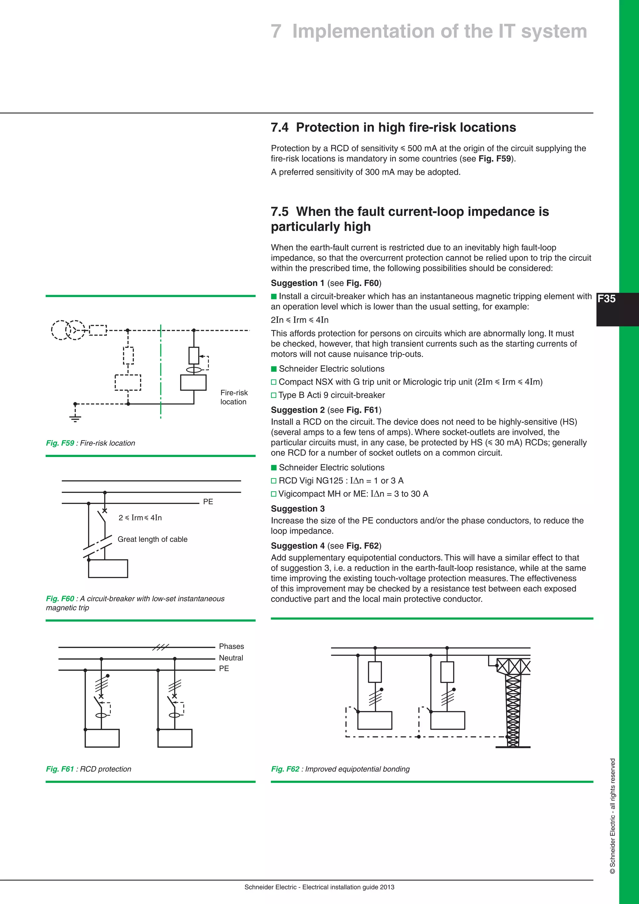 Schneider Electric - Electrical installation guide 2013
F35
©SchneiderElectric-allrightsreserved
7 Implementation of the IT system
7.4 Protection in high ﬁre-risk locations
Protection by a RCD of sensitivity y 500 mA at the origin of the circuit supplying the
ﬁre-risk locations is mandatory in some countries (see Fig. F59).
A preferred sensitivity of 300 mA may be adopted.
7.5 When the fault current-loop impedance is
particularly high
When the earth-fault current is restricted due to an inevitably high fault-loop
impedance, so that the overcurrent protection cannot be relied upon to trip the circuit
within the prescribed time, the following possibilities should be considered:
Suggestion 1 (see Fig. F60)
b Install a circuit-breaker which has an instantaneous magnetic tripping element with
an operation level which is lower than the usual setting, for example:
2In y Irm y 4In
This affords protection for persons on circuits which are abnormally long. It must
be checked, however, that high transient currents such as the starting currents of
motors will not cause nuisance trip-outs.
b Schneider Electric solutions
v Compact NSX with G trip unit or Micrologic trip unit (2Im y Irm y 4Im)
v Type B Acti 9 circuit-breaker
Suggestion 2 (see Fig. F61)
Install a RCD on the circuit. The device does not need to be highly-sensitive (HS)
(several amps to a few tens of amps). Where socket-outlets are involved, the
particular circuits must, in any case, be protected by HS (y 30 mA) RCDs; generally
one RCD for a number of socket outlets on a common circuit.
b Schneider Electric solutions
v RCD Vigi NG125 : n = 1 or 3 A
v Vigicompact MH or ME: n = 3 to 30 A
Suggestion 3
Increase the size of the PE conductors and/or the phase conductors, to reduce the
loop impedance.
Suggestion 4 (see Fig. F62)
Add supplementary equipotential conductors. This will have a similar effect to that
of suggestion 3, i.e. a reduction in the earth-fault-loop resistance, while at the same
time improving the existing touch-voltage protection measures. The effectiveness
of this improvement may be checked by a resistance test between each exposed
conductive part and the local main protective conductor.
Fig. F59 : Fire-risk location
Fig. F60 : A circuit-breaker with low-set instantaneous
magnetic trip
Fig. F61 : RCD protection Fig. F62 : Improved equipotential bonding
Phases
Neutral
PE
2 y Irm y 4In
PE
Great length of cable
Fire-risk
location
 