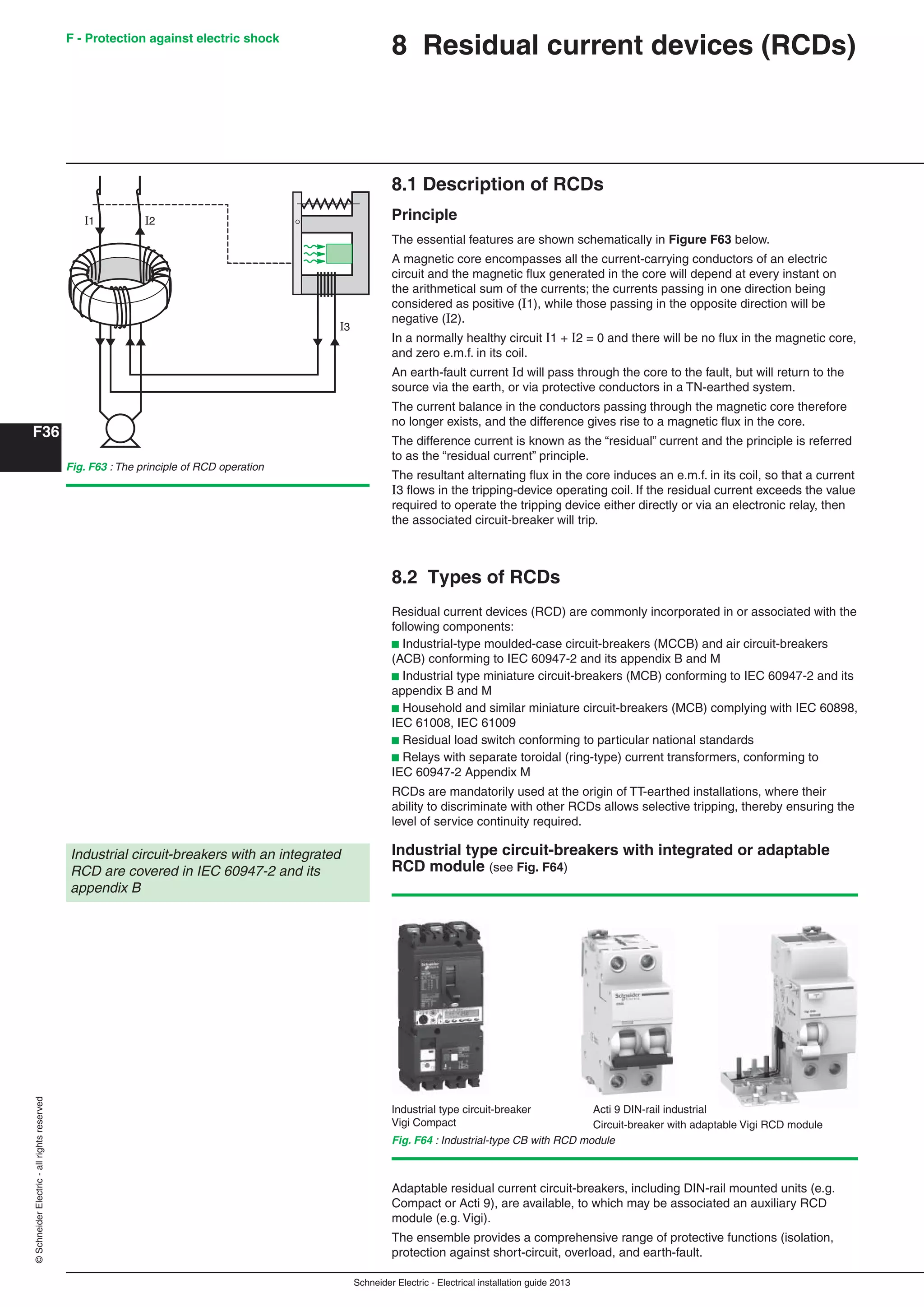 Schneider Electric - Electrical installation guide 2013
F - Protection against electric shock
F36
©SchneiderElectric-allrightsreserved
Fig. F64 : Industrial-type CB with RCD module
8.1 Description of RCDs
Principle
The essential features are shown schematically in Figure F63 below.
A magnetic core encompasses all the current-carrying conductors of an electric
circuit and the magnetic ﬂux generated in the core will depend at every instant on
the arithmetical sum of the currents; the currents passing in one direction being
considered as positive (1), while those passing in the opposite direction will be
negative (2).
In a normally healthy circuit 1 + 2 = 0 and there will be no ﬂux in the magnetic core,
and zero e.m.f. in its coil.
An earth-fault current d will pass through the core to the fault, but will return to the
source via the earth, or via protective conductors in a TN-earthed system.
The current balance in the conductors passing through the magnetic core therefore
no longer exists, and the difference gives rise to a magnetic ﬂux in the core.
The difference current is known as the “residual” current and the principle is referred
to as the “residual current” principle.
The resultant alternating ﬂux in the core induces an e.m.f. in its coil, so that a current
I3 ﬂows in the tripping-device operating coil. If the residual current exceeds the value
required to operate the tripping device either directly or via an electronic relay, then
the associated circuit-breaker will trip.
8.2 Types of RCDs
Residual current devices (RCD) are commonly incorporated in or associated with the
following components:
b Industrial-type moulded-case circuit-breakers (MCCB) and air circuit-breakers
(ACB) conforming to IEC 60947-2 and its appendix B and M
b Industrial type miniature circuit-breakers (MCB) conforming to IEC 60947-2 and its
appendix B and M
b Household and similar miniature circuit-breakers (MCB) complying with IEC 60898,
IEC 61008, IEC 61009
b Residual load switch conforming to particular national standards
b Relays with separate toroidal (ring-type) current transformers, conforming to
IEC 60947-2 Appendix M
RCDs are mandatorily used at the origin of TT-earthed installations, where their
ability to discriminate with other RCDs allows selective tripping, thereby ensuring the
level of service continuity required.
Industrial type circuit-breakers with integrated or adaptable
RCD module (see Fig. F64)
Industrial circuit-breakers with an integrated
RCD are covered in IEC 60947-2 and its
appendix B
Industrial type circuit-breaker
Vigi Compact
Acti 9 DIN-rail industrial
Circuit-breaker with adaptable Vigi RCD module
Adaptable residual current circuit-breakers, including DIN-rail mounted units (e.g.
Compact or Acti 9), are available, to which may be associated an auxiliary RCD
module (e.g. Vigi).
The ensemble provides a comprehensive range of protective functions (isolation,
protection against short-circuit, overload, and earth-fault.
8 Residual current devices (RCDs)
Fig. F63 : The principle of RCD operation
I1 I2
I3
 