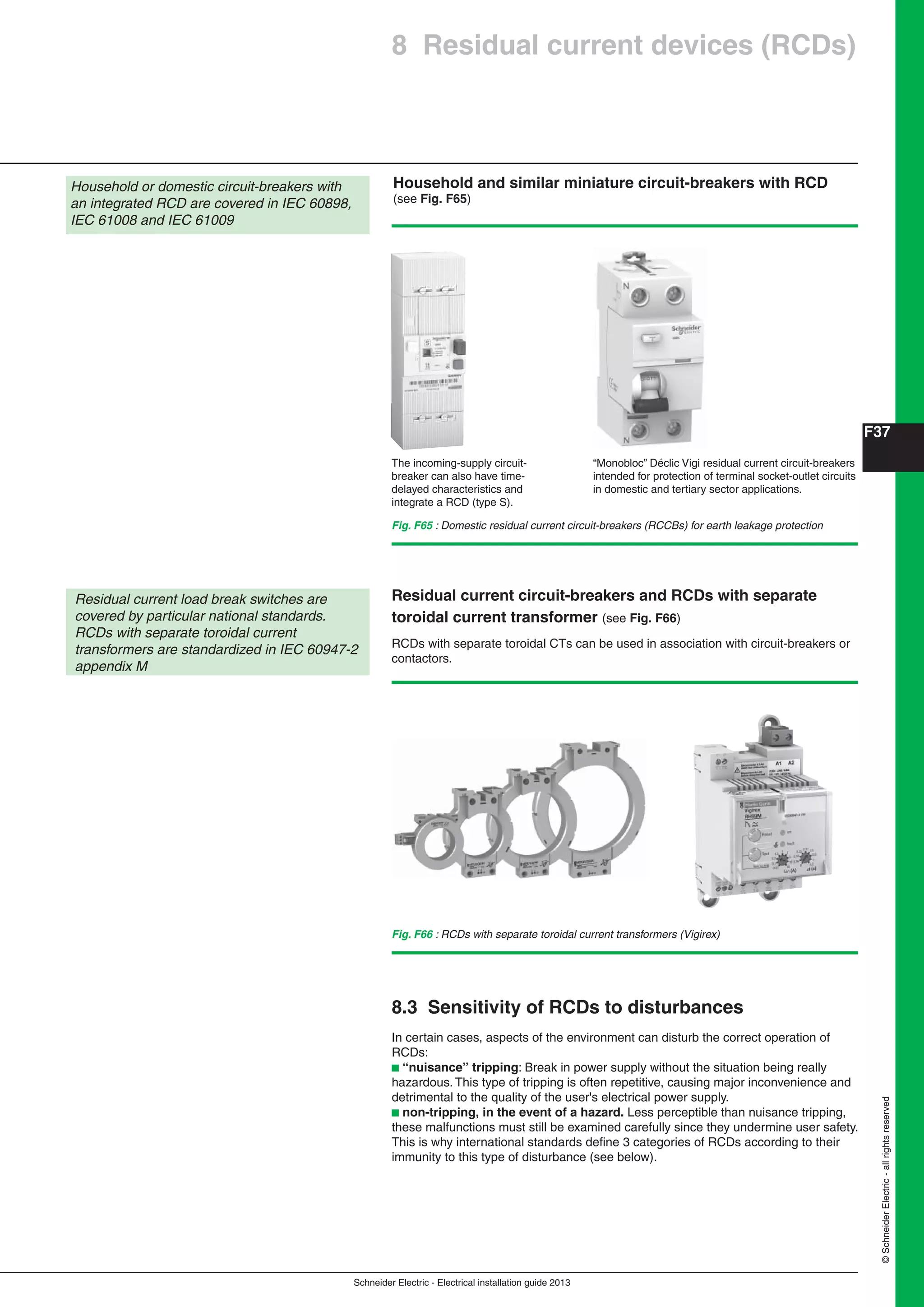 Schneider Electric - Electrical installation guide 2013
F37
©SchneiderElectric-allrightsreserved
Fig. F65 : Domestic residual current circuit-breakers (RCCBs) for earth leakage protection
Household or domestic circuit-breakers with
an integrated RCD are covered in IEC 60898,
IEC 61008 and IEC 61009
The incoming-supply circuit-
breaker can also have time-
delayed characteristics and
integrate a RCD (type S).
“Monobloc” Déclic Vigi residual current circuit-breakers
intended for protection of terminal socket-outlet circuits
in domestic and tertiary sector applications.
RCDs with separate toroidal CTs can be used in association with circuit-breakers or
contactors.
Residual current circuit-breakers and RCDs with separate
toroidal current transformer (see Fig. F66)
Residual current load break switches are
covered by particular national standards.
RCDs with separate toroidal current
transformers are standardized in IEC 60947-2
appendix M
Fig. F66 : RCDs with separate toroidal current transformers (Vigirex)
Household and similar miniature circuit-breakers with RCD
(see Fig. F65)
8 Residual current devices (RCDs)
8.3 Sensitivity of RCDs to disturbances
In certain cases, aspects of the environment can disturb the correct operation of
RCDs:
b “nuisance” tripping: Break in power supply without the situation being really
hazardous. This type of tripping is often repetitive, causing major inconvenience and
detrimental to the quality of the user's electrical power supply.
b non-tripping, in the event of a hazard. Less perceptible than nuisance tripping,
these malfunctions must still be examined carefully since they undermine user safety.
This is why international standards deﬁne 3 categories of RCDs according to their
immunity to this type of disturbance (see below).
 