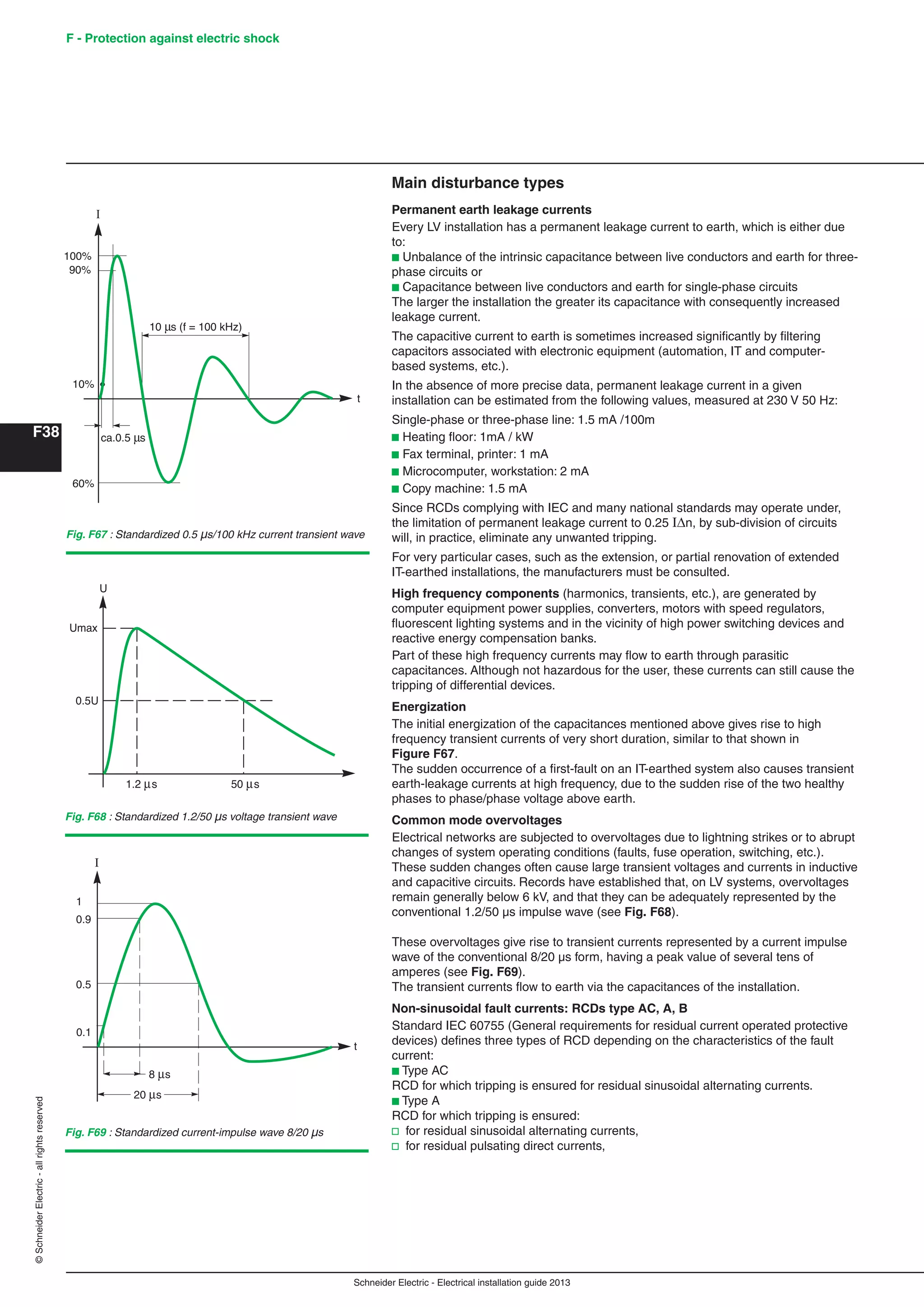 Schneider Electric - Electrical installation guide 2013
F - Protection against electric shock
F38
©SchneiderElectric-allrightsreserved
1.2 s 50 s
0.5U
U
Umax
Fig. F68 : Standardized 1.2/50 µs voltage transient wave
t
0.5
0.9
1
0.1
I
Fig. F69 : Standardized current-impulse wave 8/20 µs
10 s (f = 100 kHz)
t
100%
I
90%
10%
ca.0.5 s
60%
Fig. F67 : Standardized 0.5 µs/100 kHz current transient wave
Main disturbance types
Permanent earth leakage currents
Every LV installation has a permanent leakage current to earth, which is either due
to:
b Unbalance of the intrinsic capacitance between live conductors and earth for three-
phase circuits or
b Capacitance between live conductors and earth for single-phase circuits
The larger the installation the greater its capacitance with consequently increased
leakage current.
The capacitive current to earth is sometimes increased signiﬁcantly by ﬁltering
capacitors associated with electronic equipment (automation, IT and computer-
based systems, etc.).
In the absence of more precise data, permanent leakage current in a given
installation can be estimated from the following values, measured at 230 V 50 Hz:
Single-phase or three-phase line: 1.5 mA /100m
b Heating ﬂoor: 1mA / kW
b Fax terminal, printer: 1 mA
b Microcomputer, workstation: 2 mA
b Copy machine: 1.5 mA
Since RCDs complying with IEC and many national standards may operate under,
the limitation of permanent leakage current to 0.25 In, by sub-division of circuits
will, in practice, eliminate any unwanted tripping.
For very particular cases, such as the extension, or partial renovation of extended
IT-earthed installations, the manufacturers must be consulted.
High frequency components (harmonics, transients, etc.), are generated by
computer equipment power supplies, converters, motors with speed regulators,
ﬂuorescent lighting systems and in the vicinity of high power switching devices and
reactive energy compensation banks.
Part of these high frequency currents may ﬂow to earth through parasitic
capacitances. Although not hazardous for the user, these currents can still cause the
tripping of differential devices.
Energization
The initial energization of the capacitances mentioned above gives rise to high
frequency transient currents of very short duration, similar to that shown in
Figure F67.
The sudden occurrence of a ﬁrst-fault on an IT-earthed system also causes transient
earth-leakage currents at high frequency, due to the sudden rise of the two healthy
phases to phase/phase voltage above earth.
Common mode overvoltages
Electrical networks are subjected to overvoltages due to lightning strikes or to abrupt
changes of system operating conditions (faults, fuse operation, switching, etc.).
These sudden changes often cause large transient voltages and currents in inductive
and capacitive circuits. Records have established that, on LV systems, overvoltages
remain generally below 6 kV, and that they can be adequately represented by the
conventional 1.2/50 µs impulse wave (see Fig. F68).
These overvoltages give rise to transient currents represented by a current impulse
wave of the conventional 8/20 µs form, having a peak value of several tens of
amperes (see Fig. F69).
The transient currents ﬂow to earth via the capacitances of the installation.
Non-sinusoidal fault currents: RCDs type AC, A, B
Standard IEC 60755 (General requirements for residual current operated protective
devices) deﬁnes three types of RCD depending on the characteristics of the fault
current:
b Type AC
RCD for which tripping is ensured for residual sinusoidal alternating currents.
b Type A
RCD for which tripping is ensured:
v for residual sinusoidal alternating currents,
v for residual pulsating direct currents,
 