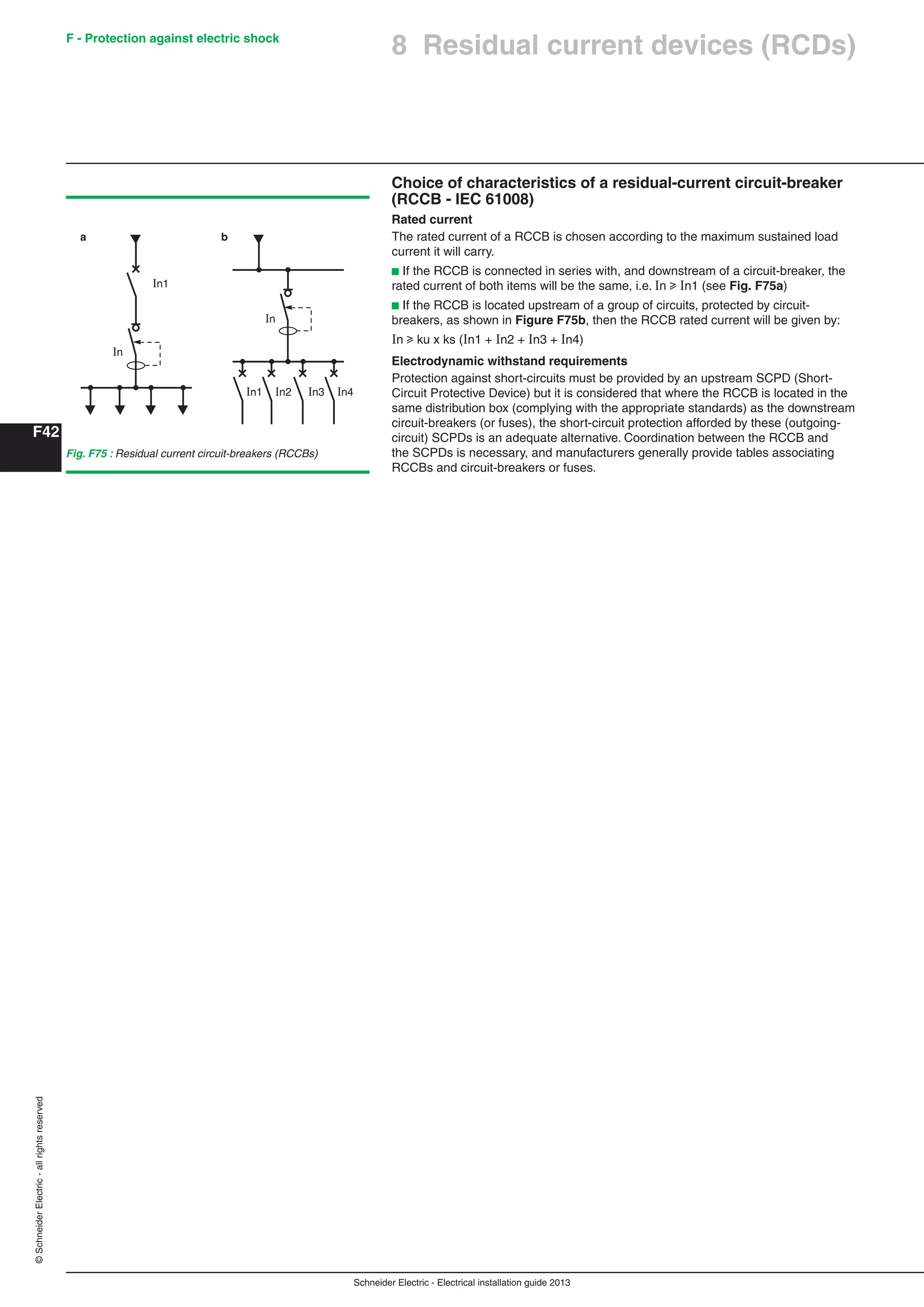 Schneider Electric - Electrical installation guide 2013
F - Protection against electric shock
F42
©SchneiderElectric-allrightsreserved
Choice of characteristics of a residual-current circuit-breaker
(RCCB - IEC 61008)
Rated current
The rated current of a RCCB is chosen according to the maximum sustained load
current it will carry.
b If the RCCB is connected in series with, and downstream of a circuit-breaker, the
rated current of both items will be the same, i.e. n u n1 (see Fig. F75a)
b If the RCCB is located upstream of a group of circuits, protected by circuit-
breakers, as shown in Figure F75b, then the RCCB rated current will be given by:
n u ku x ks (n1 + n2 + n3 + n4)
Electrodynamic withstand requirements
Protection against short-circuits must be provided by an upstream SCPD (Short-
Circuit Protective Device) but it is considered that where the RCCB is located in the
same distribution box (complying with the appropriate standards) as the downstream
circuit-breakers (or fuses), the short-circuit protection afforded by these (outgoing-
circuit) SCPDs is an adequate alternative. Coordination between the RCCB and
the SCPDs is necessary, and manufacturers generally provide tables associating
RCCBs and circuit-breakers or fuses.
Fig. F75 : Residual current circuit-breakers (RCCBs)
In1
In1 In2 In3 In4
In
In
a b
8 Residual current devices (RCDs)
 