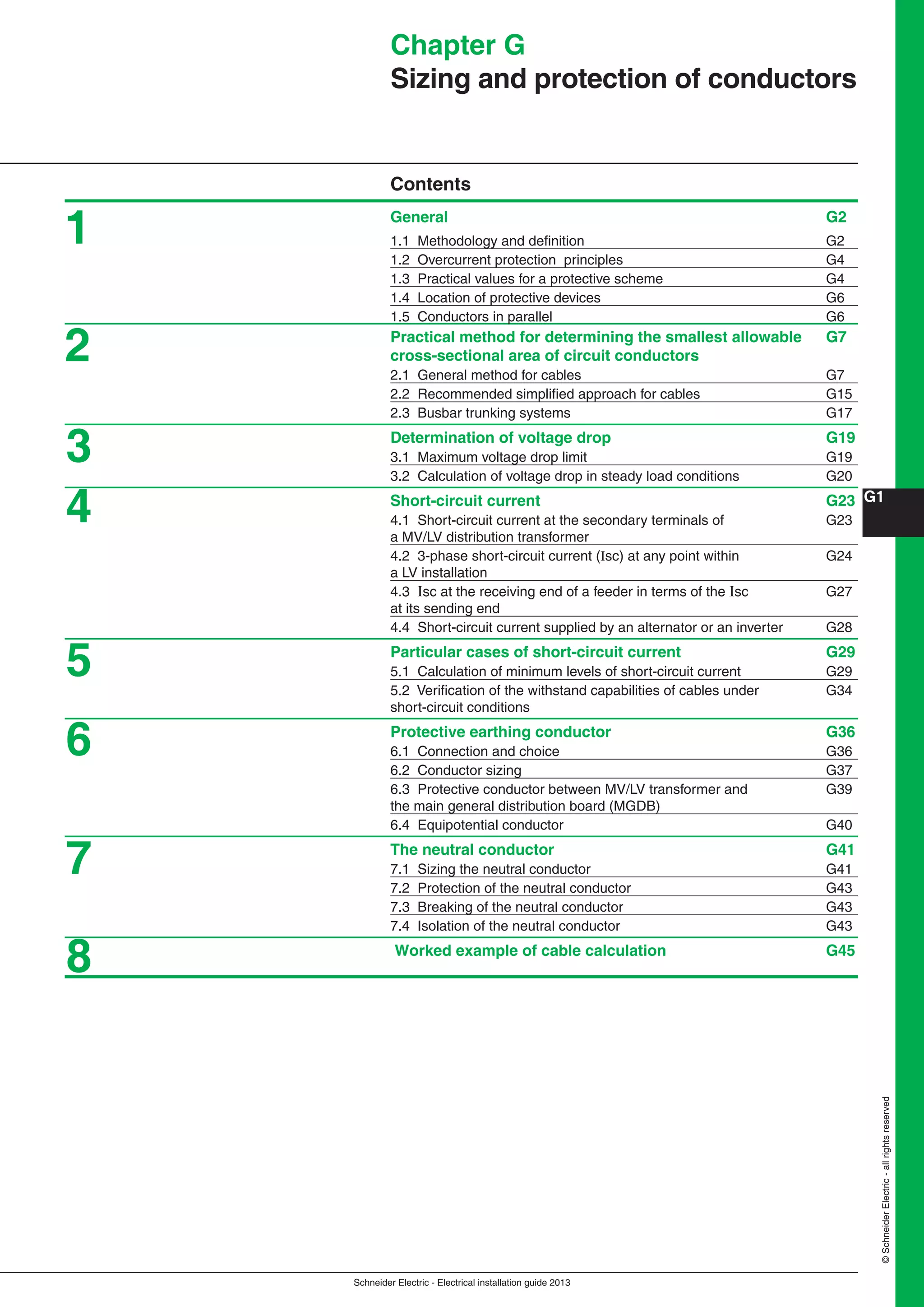 Schneider Electric - Electrical installation guide 2013
G1
©SchneiderElectric-allrightsreserved
Chapter G
Sizing and protection of conductors
Contents
General G2
1.1 Methodology and deﬁnition G2
1.2 Overcurrent protection principles G4
1.3 Practical values for a protective scheme G4
1.4 Location of protective devices G6
1.5 Conductors in parallel G6
Practical method for determining the smallest allowable G7
cross-sectional area of circuit conductors
2.1 General method for cables G7
2.2 Recommended simpliﬁed approach for cables G15
2.3 Busbar trunking systems G17
Determination of voltage drop G19
3.1 Maximum voltage drop limit G19
3.2 Calculation of voltage drop in steady load conditions G20
Short-circuit current G23
4.1 Short-circuit current at the secondary terminals of G23
a MV/LV distribution transformer
4.2 3-phase short-circuit current (Isc) at any point within G24
a LV installation
4.3 Isc at the receiving end of a feeder in terms of the Isc G27
at its sending end
4.4 Short-circuit current supplied by an alternator or an inverter G28
Particular cases of short-circuit current G29
5.1 Calculation of minimum levels of short-circuit current G29
5.2 Veriﬁcation of the withstand capabilities of cables under G34
short-circuit conditions
Protective earthing conductor G36
6.1 Connection and choice G36
6.2 Conductor sizing G37
6.3 Protective conductor between MV/LV transformer and G39
the main general distribution board (MGDB)
6.4 Equipotential conductor G40
The neutral conductor G41
7.1 Sizing the neutral conductor G41
7.2 Protection of the neutral conductor G43
7.3 Breaking of the neutral conductor G43
7.4 Isolation of the neutral conductor G43
Worked example of cable calculation G45
1
2
3
4
5
6
7
8
 