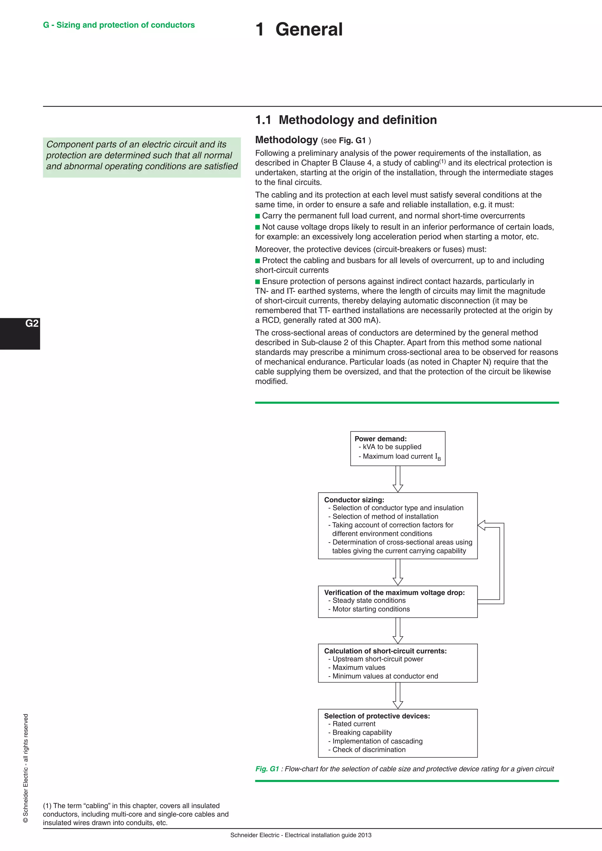 Schneider Electric - Electrical installation guide 2013
G - Sizing and protection of conductors
G2
©SchneiderElectric-allrightsreserved
1 General
1.1 Methodology and deﬁnition
Methodology (see Fig. G1 )
Following a preliminary analysis of the power requirements of the installation, as
described in Chapter B Clause 4, a study of cabling(1) and its electrical protection is
undertaken, starting at the origin of the installation, through the intermediate stages
to the ﬁnal circuits.
The cabling and its protection at each level must satisfy several conditions at the
same time, in order to ensure a safe and reliable installation, e.g. it must:
b Carry the permanent full load current, and normal short-time overcurrents
b Not cause voltage drops likely to result in an inferior performance of certain loads,
for example: an excessively long acceleration period when starting a motor, etc.
Moreover, the protective devices (circuit-breakers or fuses) must:
b Protect the cabling and busbars for all levels of overcurrent, up to and including
short-circuit currents
b Ensure protection of persons against indirect contact hazards, particularly in
TN- and IT- earthed systems, where the length of circuits may limit the magnitude
of short-circuit currents, thereby delaying automatic disconnection (it may be
remembered that TT- earthed installations are necessarily protected at the origin by
a RCD, generally rated at 300 mA).
The cross-sectional areas of conductors are determined by the general method
described in Sub-clause 2 of this Chapter. Apart from this method some national
standards may prescribe a minimum cross-sectional area to be observed for reasons
of mechanical endurance. Particular loads (as noted in Chapter N) require that the
cable supplying them be oversized, and that the protection of the circuit be likewise
modiﬁed.
Fig. G1 : Flow-chart for the selection of cable size and protective device rating for a given circuit
(1) The term “cabling” in this chapter, covers all insulated
conductors, including multi-core and single-core cables and
insulated wires drawn into conduits, etc.
Component parts of an electric circuit and its
protection are determined such that all normal
and abnormal operating conditions are satisﬁed
Power demand:
- kVA to be supplied
- Maximum load current IB
Conductor sizing:
- Selection of conductor type and insulation
- Selection of method of installation
- Taking account of correction factors for
different environment conditions
- Determination of cross-sectional areas using
tables giving the current carrying capability
Verification of the maximum voltage drop:
- Steady state conditions
- Motor starting conditions
Calculation of short-circuit currents:
- Upstream short-circuit power
- Maximum values
- Minimum values at conductor end
Selection of protective devices:
- Rated current
- Breaking capability
- Implementation of cascading
- Check of discrimination
 