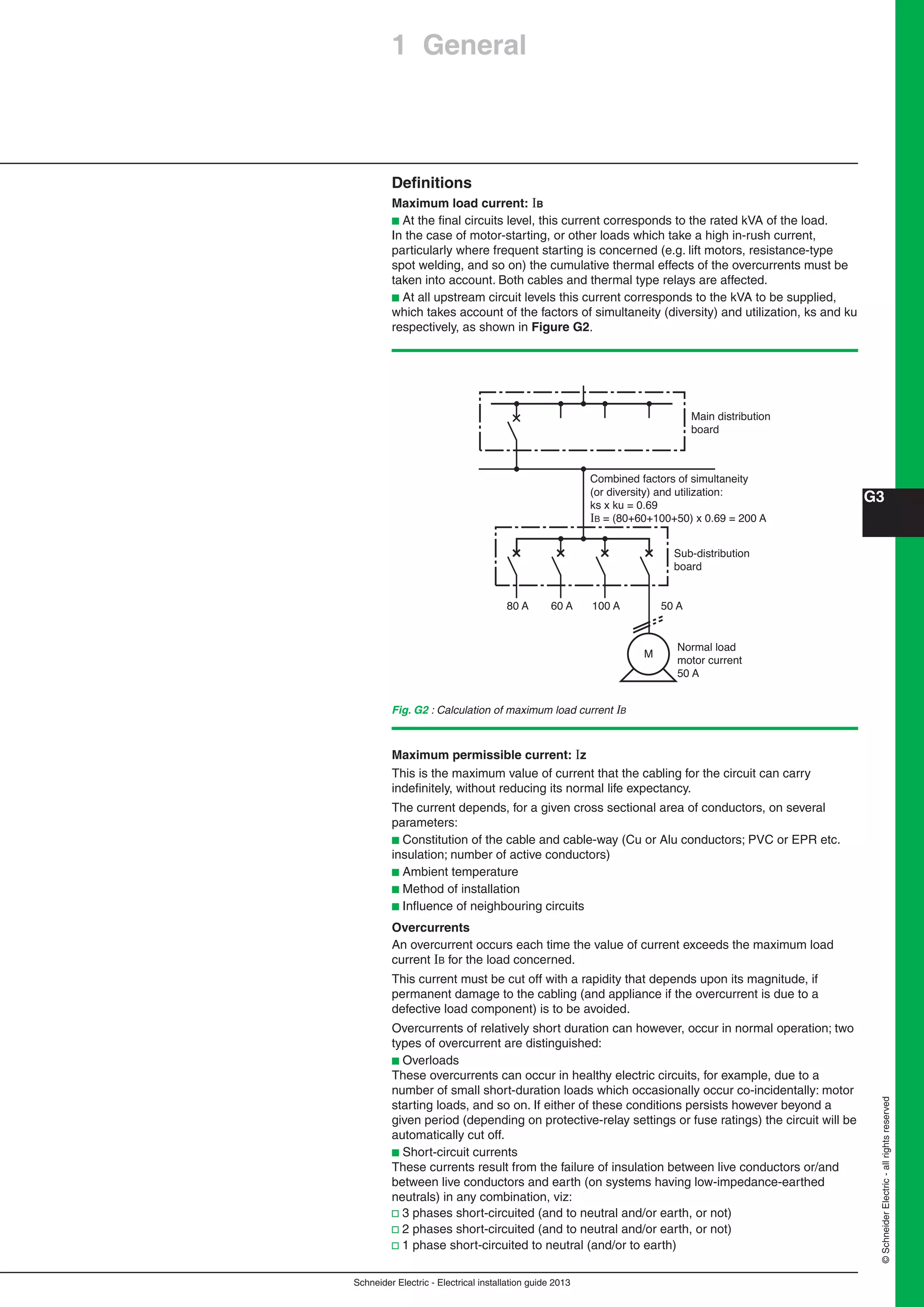 Schneider Electric - Electrical installation guide 2013
G3
©SchneiderElectric-allrightsreserved
Fig. G2 : Calculation of maximum load current B
Deﬁnitions
Maximum load current: B
b At the ﬁnal circuits level, this current corresponds to the rated kVA of the load.
In the case of motor-starting, or other loads which take a high in-rush current,
particularly where frequent starting is concerned (e.g. lift motors, resistance-type
spot welding, and so on) the cumulative thermal effects of the overcurrents must be
taken into account. Both cables and thermal type relays are affected.
b At all upstream circuit levels this current corresponds to the kVA to be supplied,
which takes account of the factors of simultaneity (diversity) and utilization, ks and ku
respectively, as shown in Figure G2.
Main distribution
board
Sub-distribution
board
80 A 60 A 100 A
M
Normal load
motor current
50 A
Combined factors of simultaneity
(or diversity) and utilization:
ks x ku = 0.69
IB = (80+60+100+50) x 0.69 = 200 A
50 A
Maximum permissible current: z
This is the maximum value of current that the cabling for the circuit can carry
indeﬁnitely, without reducing its normal life expectancy.
The current depends, for a given cross sectional area of conductors, on several
parameters:
b Constitution of the cable and cable-way (Cu or Alu conductors; PVC or EPR etc.
insulation; number of active conductors)
b Ambient temperature
b Method of installation
b Inﬂuence of neighbouring circuits
Overcurrents
An overcurrent occurs each time the value of current exceeds the maximum load
current B for the load concerned.
This current must be cut off with a rapidity that depends upon its magnitude, if
permanent damage to the cabling (and appliance if the overcurrent is due to a
defective load component) is to be avoided.
Overcurrents of relatively short duration can however, occur in normal operation; two
types of overcurrent are distinguished:
b Overloads
These overcurrents can occur in healthy electric circuits, for example, due to a
number of small short-duration loads which occasionally occur co-incidentally: motor
starting loads, and so on. If either of these conditions persists however beyond a
given period (depending on protective-relay settings or fuse ratings) the circuit will be
automatically cut off.
b Short-circuit currents
These currents result from the failure of insulation between live conductors or/and
between live conductors and earth (on systems having low-impedance-earthed
neutrals) in any combination, viz:
v 3 phases short-circuited (and to neutral and/or earth, or not)
v 2 phases short-circuited (and to neutral and/or earth, or not)
v 1 phase short-circuited to neutral (and/or to earth)
1 General
 