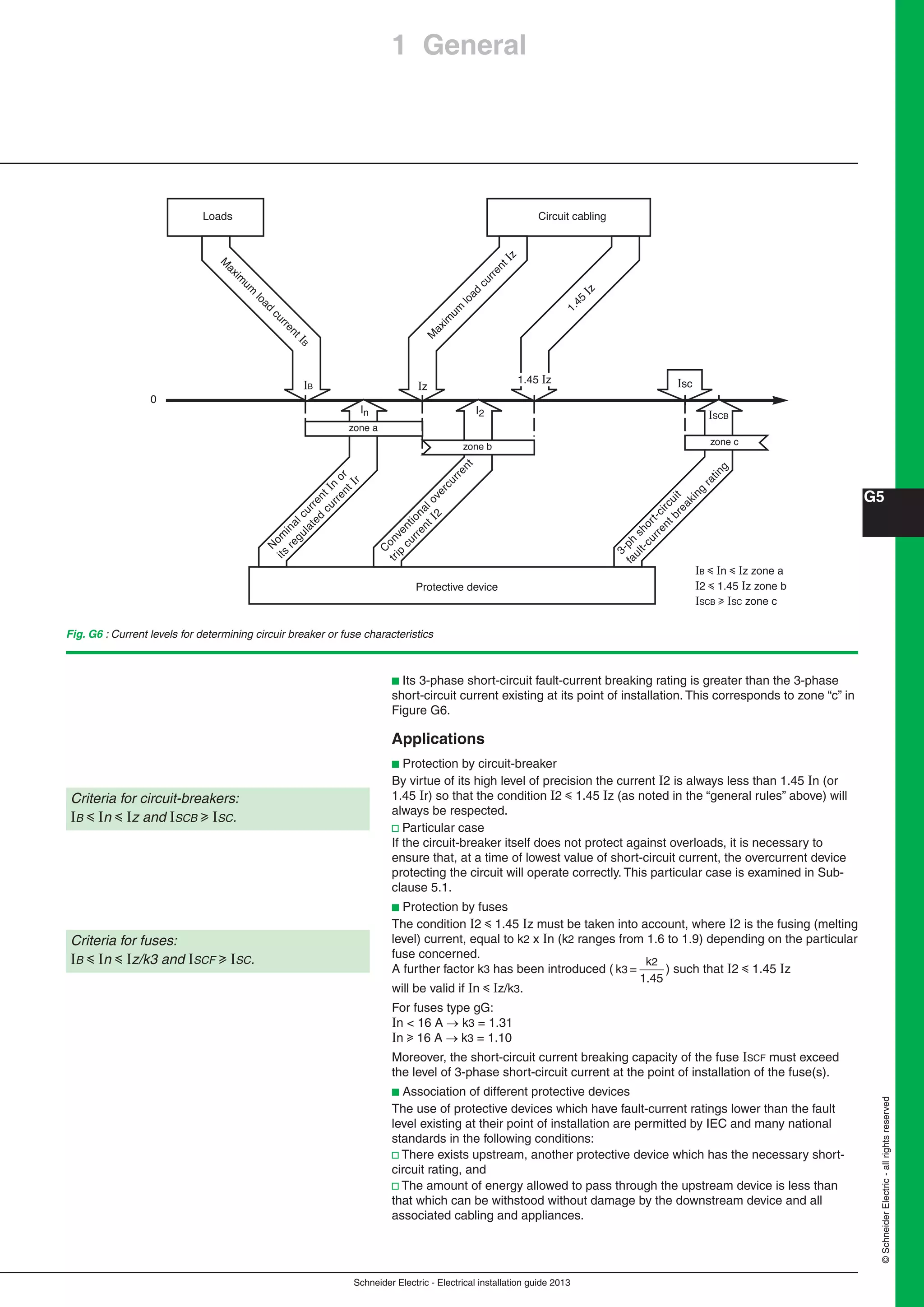 Schneider Electric - Electrical installation guide 2013
G5
©SchneiderElectric-allrightsreserved
1 General
Loads Circuit cabling
M
axim
um
load
currentIz
1.45
Iz
M
axim
um
load
currentIB
Protective device
0
zone a
zone b
zone c
In I2
IzIB
1.45 Iz Isc
ISCB
N
om
inalcurrentIn
or
its
regulated
currentIr
C
onventionalovercurrent
trip
currentI2
3-ph
short-circuit
fault-currentbreaking
rating
Fig. G6 : Current levels for determining circuir breaker or fuse characteristics
B y n y z zone a
2 y 1.45 z zone b
SCB u SC zone c
b Its 3-phase short-circuit fault-current breaking rating is greater than the 3-phase
short-circuit current existing at its point of installation. This corresponds to zone “c” in
Figure G6.
Applications
b Protection by circuit-breaker
By virtue of its high level of precision the current 2 is always less than 1.45 n (or
1.45 r) so that the condition 2 y 1.45 z (as noted in the “general rules” above) will
always be respected.
v Particular case
If the circuit-breaker itself does not protect against overloads, it is necessary to
ensure that, at a time of lowest value of short-circuit current, the overcurrent device
protecting the circuit will operate correctly. This particular case is examined in Sub-
clause 5.1.
b Protection by fuses
The condition 2 y 1.45 z must be taken into account, where 2 is the fusing (melting
level) current, equal to k2 x n (k2 ranges from 1.6 to 1.9) depending on the particular
fuse concerned.
A further factor k3 has been introduced ( k =
k
1.45
3
2
) such that 2 y 1.45 z
will be valid if n y z/k3.
For fuses type gG:
n < 16 A  k3 = 1.31
n u 16 A k3 = 1.10
Moreover, the short-circuit current breaking capacity of the fuse SCF must exceed
the level of 3-phase short-circuit current at the point of installation of the fuse(s).
b Association of different protective devices
The use of protective devices which have fault-current ratings lower than the fault
level existing at their point of installation are permitted by IEC and many national
standards in the following conditions:
v There exists upstream, another protective device which has the necessary short-
circuit rating, and
v The amount of energy allowed to pass through the upstream device is less than
that which can be withstood without damage by the downstream device and all
associated cabling and appliances.
Criteria for fuses:
B y n y z/k3 and SCF u SC.
Criteria for circuit-breakers:
B y n y z and SCB u SC.
 