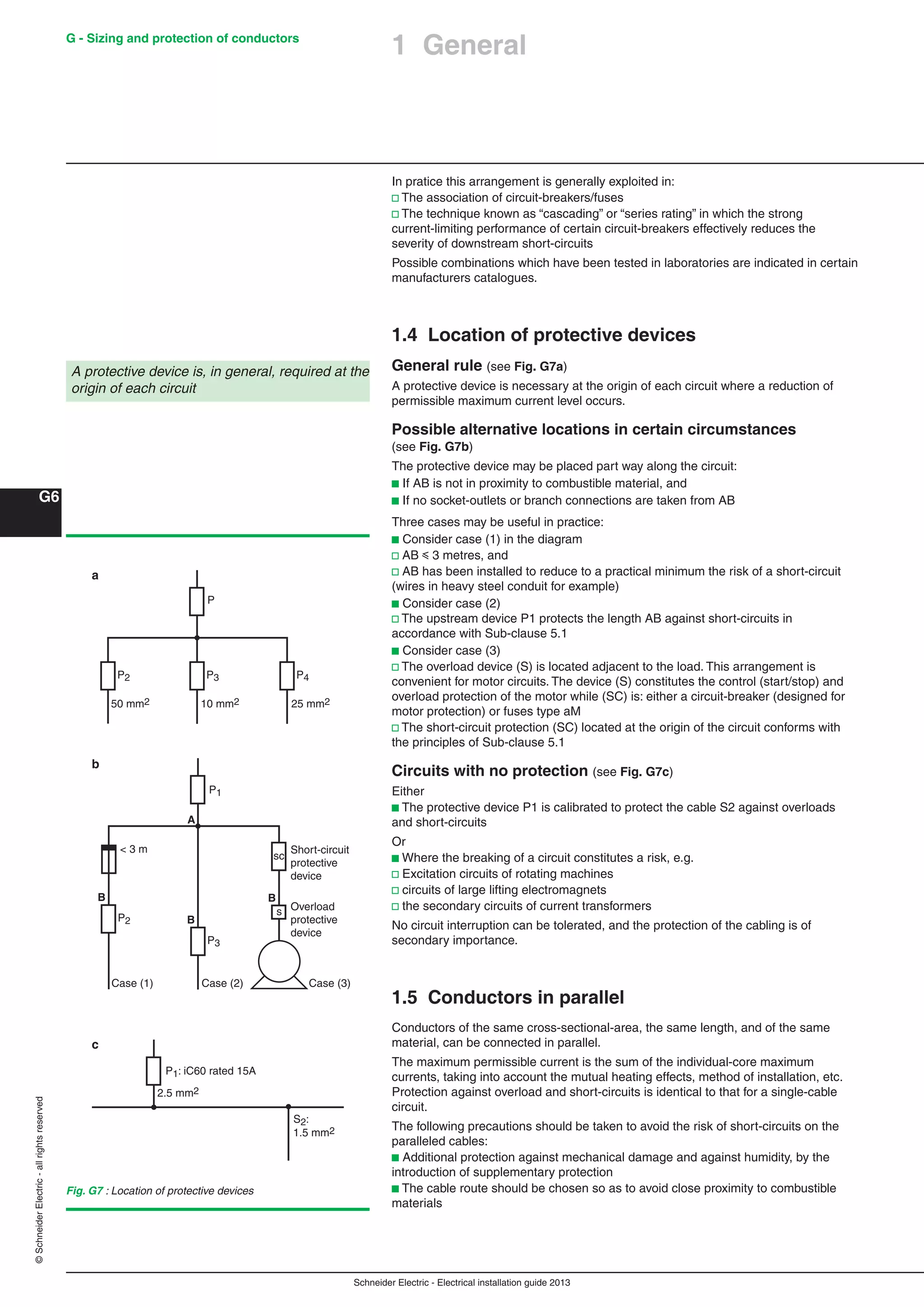 Schneider Electric - Electrical installation guide 2013
G - Sizing and protection of conductors
G6
©SchneiderElectric-allrightsreserved
In pratice this arrangement is generally exploited in:
v The association of circuit-breakers/fuses
v The technique known as “cascading” or “series rating” in which the strong
current-limiting performance of certain circuit-breakers effectively reduces the
severity of downstream short-circuits
Possible combinations which have been tested in laboratories are indicated in certain
manufacturers catalogues.
1.4 Location of protective devices
General rule (see Fig. G7a)
A protective device is necessary at the origin of each circuit where a reduction of
permissible maximum current level occurs.
Possible alternative locations in certain circumstances
(see Fig. G7b)
The protective device may be placed part way along the circuit:
b If AB is not in proximity to combustible material, and
b If no socket-outlets or branch connections are taken from AB
Three cases may be useful in practice:
b Consider case (1) in the diagram
v AB y 3 metres, and
v AB has been installed to reduce to a practical minimum the risk of a short-circuit
(wires in heavy steel conduit for example)
b Consider case (2)
v The upstream device P1 protects the length AB against short-circuits in
accordance with Sub-clause 5.1
b Consider case (3)
v The overload device (S) is located adjacent to the load. This arrangement is
convenient for motor circuits. The device (S) constitutes the control (start/stop) and
overload protection of the motor while (SC) is: either a circuit-breaker (designed for
motor protection) or fuses type aM
v The short-circuit protection (SC) located at the origin of the circuit conforms with
the principles of Sub-clause 5.1
Circuits with no protection (see Fig. G7c)
Either
b The protective device P1 is calibrated to protect the cable S2 against overloads
and short-circuits
Or
b Where the breaking of a circuit constitutes a risk, e.g.
v Excitation circuits of rotating machines
v circuits of large lifting electromagnets
v the secondary circuits of current transformers
No circuit interruption can be tolerated, and the protection of the cabling is of
secondary importance.
1.5 Conductors in parallel
Conductors of the same cross-sectional-area, the same length, and of the same
material, can be connected in parallel.
The maximum permissible current is the sum of the individual-core maximum
currents, taking into account the mutual heating effects, method of installation, etc.
Protection against overload and short-circuits is identical to that for a single-cable
circuit.
The following precautions should be taken to avoid the risk of short-circuits on the
paralleled cables:
b Additional protection against mechanical damage and against humidity, by the
introduction of supplementary protection
b The cable route should be chosen so as to avoid close proximity to combustible
materials
A protective device is, in general, required at the
origin of each circuit
Fig. G7 : Location of protective devices
P
P2 P3 P4
50 mm2 10 mm2 25 mm2
P2
P3
Case (1) Case (2)
Short-circuit
protective
device
P1
sc
s
B
Overload
protective
device
B
B
< 3 m
A
Case (3)
P1: iC60 rated 15A
S2:
1.5 mm2
2.5 mm2
a
b
c
1 General
 