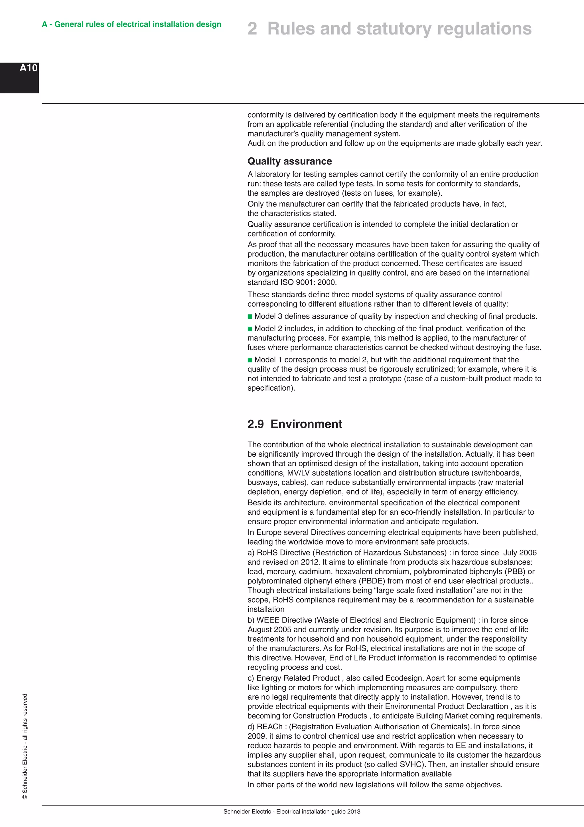 Schneider Electric - Electrical installation guide 2013
A - General rules of electrical installation design
A10
©SchneiderElectric-allrightsreserved
2 Rules and statutory regulations
conformity is delivered by certiﬁcation body if the equipment meets the requirements
from an applicable referential (including the standard) and after veriﬁcation of the
manufacturer’s quality management system.
Audit on the production and follow up on the equipments are made globally each year.
Quality assurance
A laboratory for testing samples cannot certify the conformity of an entire production
run: these tests are called type tests. In some tests for conformity to standards,
the samples are destroyed (tests on fuses, for example).
Only the manufacturer can certify that the fabricated products have, in fact,
the characteristics stated.
Quality assurance certiﬁcation is intended to complete the initial declaration or
certiﬁcation of conformity.
As proof that all the necessary measures have been taken for assuring the quality of
production, the manufacturer obtains certiﬁcation of the quality control system which
monitors the fabrication of the product concerned. These certiﬁcates are issued
by organizations specializing in quality control, and are based on the international
standard ISO 9001: 2000.
These standards deﬁne three model systems of quality assurance control
corresponding to different situations rather than to different levels of quality:
b Model 3 deﬁnes assurance of quality by inspection and checking of ﬁnal products.
b Model 2 includes, in addition to checking of the ﬁnal product, veriﬁcation of the
manufacturing process. For example, this method is applied, to the manufacturer of
fuses where performance characteristics cannot be checked without destroying the fuse.
b Model 1 corresponds to model 2, but with the additional requirement that the
quality of the design process must be rigorously scrutinized; for example, where it is
not intended to fabricate and test a prototype (case of a custom-built product made to
speciﬁcation).
2.9 Environment
The contribution of the whole electrical installation to sustainable development can
be signiﬁcantly improved through the design of the installation. Actually, it has been
shown that an optimised design of the installation, taking into account operation
conditions, MV/LV substations location and distribution structure (switchboards,
busways, cables), can reduce substantially environmental impacts (raw material
depletion, energy depletion, end of life), especially in term of energy efﬁciency.
Beside its architecture, environmental speciﬁcation of the electrical component
and equipment is a fundamental step for an eco-friendly installation. In particular to
ensure proper environmental information and anticipate regulation.
In Europe several Directives concerning electrical equipments have been published,
leading the worldwide move to more environment safe products.
a) RoHS Directive (Restriction of Hazardous Substances) : in force since July 2006
and revised on 2012. It aims to eliminate from products six hazardous substances:
lead, mercury, cadmium, hexavalent chromium, polybrominated biphenyls (PBB) or
polybrominated diphenyl ethers (PBDE) from most of end user electrical products..
Though electrical installations being “large scale ﬁxed installation” are not in the
scope, RoHS compliance requirement may be a recommendation for a sustainable
installation
b) WEEE Directive (Waste of Electrical and Electronic Equipment) : in force since
August 2005 and currently under revision. Its purpose is to improve the end of life
treatments for household and non household equipment, under the responsibility
of the manufacturers. As for RoHS, electrical installations are not in the scope of
this directive. However, End of Life Product information is recommended to optimise
recycling process and cost.
c) Energy Related Product , also called Ecodesign. Apart for some equipments
like lighting or motors for which implementing measures are compulsory, there
are no legal requirements that directly apply to installation. However, trend is to
provide electrical equipments with their Environmental Product Declarattion , as it is
becoming for Construction Products , to anticipate Building Market coming requirements.
d) REACh : (Registration Evaluation Authorisation of Chemicals). In force since
2009, it aims to control chemical use and restrict application when necessary to
reduce hazards to people and environment. With regards to EE and installations, it
implies any supplier shall, upon request, communicate to its customer the hazardous
substances content in its product (so called SVHC). Then, an installer should ensure
that its suppliers have the appropriate information available
In other parts of the world new legislations will follow the same objectives.
 