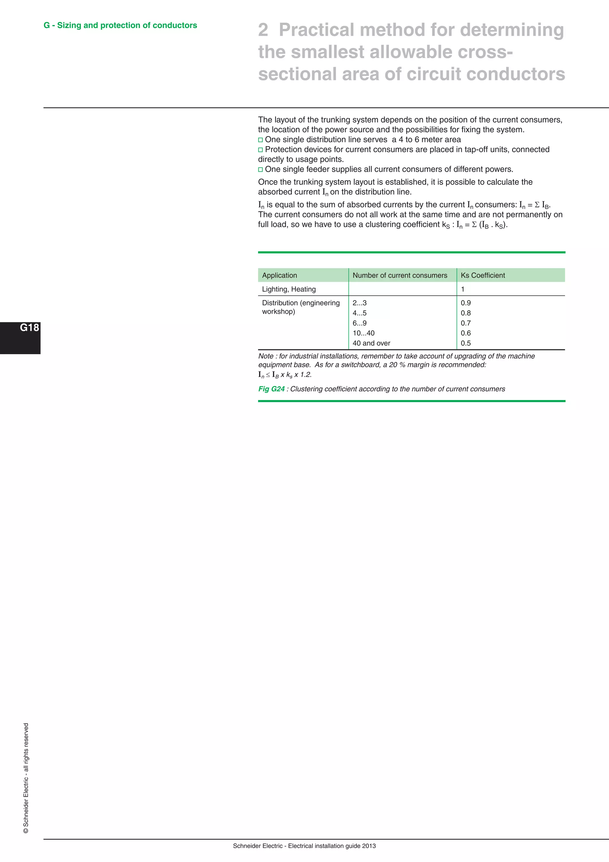 Schneider Electric - Electrical installation guide 2013
G - Sizing and protection of conductors
G18
©SchneiderElectric-allrightsreserved
2 Practical method for determining
the smallest allowable cross-
sectional area of circuit conductors
The layout of the trunking system depends on the position of the current consumers,
the location of the power source and the possibilities for ﬁxing the system.
v One single distribution line serves a 4 to 6 meter area
v Protection devices for current consumers are placed in tap-off units, connected
directly to usage points.
v One single feeder supplies all current consumers of different powers.
Once the trunking system layout is established, it is possible to calculate the
absorbed current In on the distribution line.
In is equal to the sum of absorbed currents by the current In consumers: In =  IB.
The current consumers do not all work at the same time and are not permanently on
full load, so we have to use a clustering coefﬁcient kS : In =  (IB . kS).
Application Number of current consumers Ks Coefﬁcient
Lighting, Heating 1
Distribution (engineering
workshop)
2...3
4...5
6...9
10...40
40 and over
0.9
0.8
0.7
0.6
0.5
Note : for industrial installations, remember to take account of upgrading of the machine
equipment base. As for a switchboard, a 20 % margin is recommended:
In  IB x ks x 1.2.
Fig G24 : Clustering coefﬁcient according to the number of current consumers
 