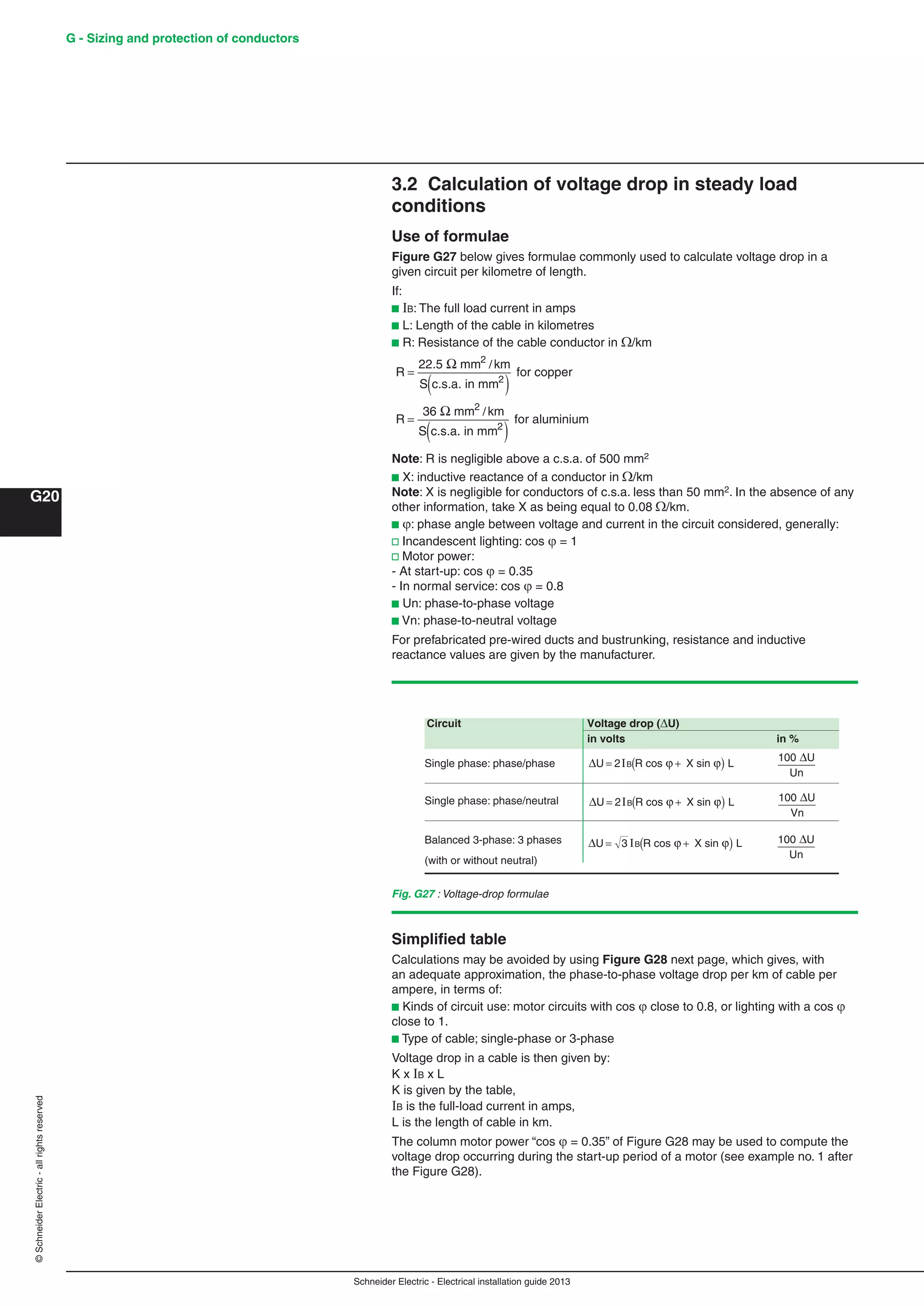 Schneider Electric - Electrical installation guide 2013
G - Sizing and protection of conductors
G20
©SchneiderElectric-allrightsreserved
3.2 Calculation of voltage drop in steady load
conditions
Use of formulae
Figure G27 below gives formulae commonly used to calculate voltage drop in a
given circuit per kilometre of length.
If:
b B: The full load current in amps
b L: Length of the cable in kilometres
b R: Resistance of the cable conductor in /km
R
km
S
R
km
S
=
( )
=
( )
22.5 mm
c.s.a. in mm
for copper
36 mm
c.s.a. in mm
for aluminium
2
2
2
2
Ω
Ω
/
/
Note: R is negligible above a c.s.a. of 500 mm2
b X: inductive reactance of a conductor in/km
Note: X is negligible for conductors of c.s.a. less than 50 mm2. In the absence of any
other information, take X as being equal to 0.08/km.
b : phase angle between voltage and current in the circuit considered, generally:
v Incandescent lighting: cos  = 1
v Motor power:
- At start-up: cos  = 0.35
- In normal service: cos  = 0.8
b Un: phase-to-phase voltage
b Vn: phase-to-neutral voltage
For prefabricated pre-wired ducts and bustrunking, resistance and inductive
reactance values are given by the manufacturer.
Fig. G27 : Voltage-drop formulae
Circuit Voltage drop (U)
in volts in %
Single phase: phase/phase ΔU cos X sin= +( )2IB R Lϕ ϕ 100 U
Un
Δ
Single phase: phase/neutral ΔU cos X sin= +( )2IB R Lϕ ϕ 100 U
Vn
Δ
Balanced 3-phase: 3 phases ΔU cos X sin= +( )3 IB R Lϕ ϕ 100 U
Un
Δ
(with or without neutral)
Simpliﬁed table
Calculations may be avoided by using Figure G28 next page, which gives, with
an adequate approximation, the phase-to-phase voltage drop per km of cable per
ampere, in terms of:
b Kinds of circuit use: motor circuits with cos  close to 0.8, or lighting with a cos 
close to 1.
b Type of cable; single-phase or 3-phase
Voltage drop in a cable is then given by:
K x B x L
K is given by the table,
IB is the full-load current in amps,
L is the length of cable in km.
The column motor power “cos  = 0.35” of Figure G28 may be used to compute the
voltage drop occurring during the start-up period of a motor (see example no. 1 after
the Figure G28).
 