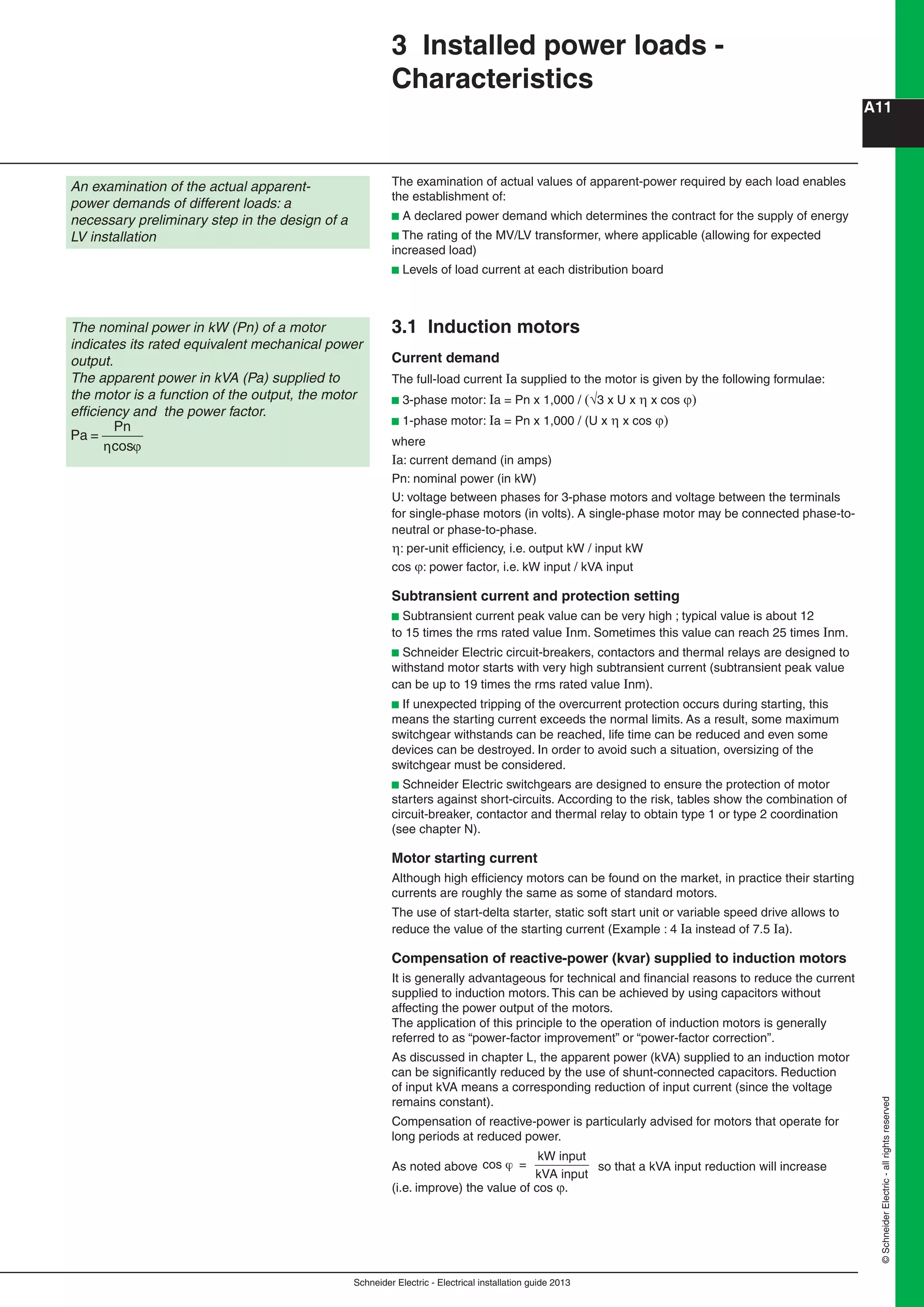 Schneider Electric - Electrical installation guide 2013
A11
©SchneiderElectric-allrightsreserved
3 Installed power loads -
Characteristics
The examination of actual values of apparent-power required by each load enables
the establishment of:
b A declared power demand which determines the contract for the supply of energy
b The rating of the MV/LV transformer, where applicable (allowing for expected
increased load)
b Levels of load current at each distribution board
3.1 Induction motors
Current demand
The full-load current Ia supplied to the motor is given by the following formulae:
b 3-phase motor: Ia = Pn x 1,000 / 3 x U x  x cos 
b 1-phase motor: Ia = Pn x 1,000 / (U x  x cos 
where
Ia: current demand (in amps)
Pn: nominal power (in kW)
U: voltage between phases for 3-phase motors and voltage between the terminals
for single-phase motors (in volts). A single-phase motor may be connected phase-to-
neutral or phase-to-phase.
: per-unit efﬁciency, i.e. output kW / input kW
cos : power factor, i.e. kW input / kVA input
Subtransient current and protection setting
b Subtransient current peak value can be very high ; typical value is about 12
to 15 times the rms rated value Inm. Sometimes this value can reach 25 times Inm.
b Schneider Electric circuit-breakers, contactors and thermal relays are designed to
withstand motor starts with very high subtransient current (subtransient peak value
can be up to 19 times the rms rated value Inm).
b If unexpected tripping of the overcurrent protection occurs during starting, this
means the starting current exceeds the normal limits. As a result, some maximum
switchgear withstands can be reached, life time can be reduced and even some
devices can be destroyed. In order to avoid such a situation, oversizing of the
switchgear must be considered.
b Schneider Electric switchgears are designed to ensure the protection of motor
starters against short-circuits. According to the risk, tables show the combination of
circuit-breaker, contactor and thermal relay to obtain type 1 or type 2 coordination
(see chapter N).
Motor starting current
Although high efﬁciency motors can be found on the market, in practice their starting
currents are roughly the same as some of standard motors.
The use of start-delta starter, static soft start unit or variable speed drive allows to
reduce the value of the starting current (Example : 4 Ia instead of 7.5 Ia).
Compensation of reactive-power (kvar) supplied to induction motors
It is generally advantageous for technical and ﬁnancial reasons to reduce the current
supplied to induction motors. This can be achieved by using capacitors without
affecting the power output of the motors.
The application of this principle to the operation of induction motors is generally
referred to as “power-factor improvement” or “power-factor correction”.
As discussed in chapter L, the apparent power (kVA) supplied to an induction motor
can be signiﬁcantly reduced by the use of shunt-connected capacitors. Reduction
of input kVA means a corresponding reduction of input current (since the voltage
remains constant).
Compensation of reactive-power is particularly advised for motors that operate for
long periods at reduced power.
As noted above cos =
kW input
kVA input
so that a kVA input reduction will increase
(i.e. improve) the value of cos .
An examination of the actual apparent-
power demands of different loads: a
necessary preliminary step in the design of a
LV installation
The nominal power in kW (Pn) of a motor
indicates its rated equivalent mechanical power
output.
The apparent power in kVA (Pa) supplied to
the motor is a function of the output, the motor
efﬁciency and the power factor.
Pa =
Pn
cosη ϕ
 
