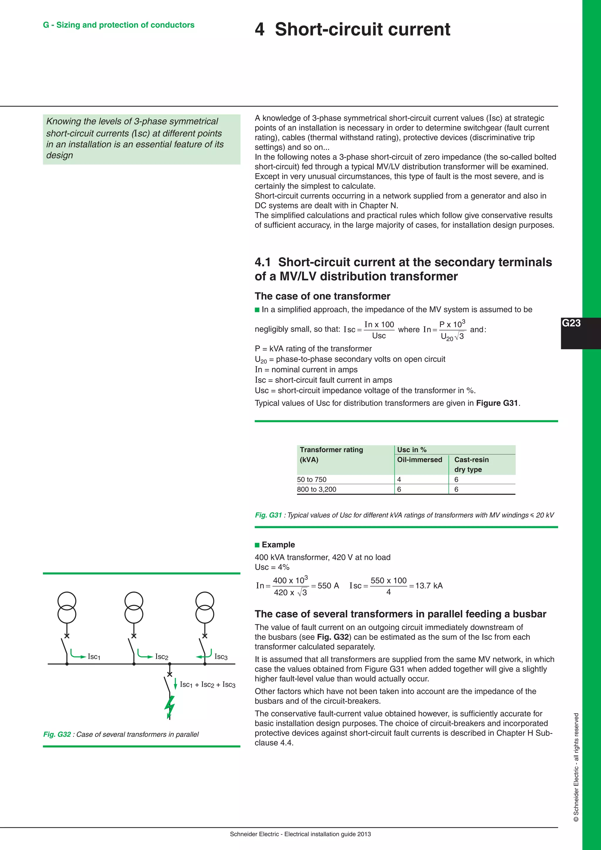 Schneider Electric - Electrical installation guide 2013
G23
©SchneiderElectric-allrightsreserved
G - Sizing and protection of conductors
4 Short-circuit current
A knowledge of 3-phase symmetrical short-circuit current values (Isc) at strategic
points of an installation is necessary in order to determine switchgear (fault current
rating), cables (thermal withstand rating), protective devices (discriminative trip
settings) and so on...
In the following notes a 3-phase short-circuit of zero impedance (the so-called bolted
short-circuit) fed through a typical MV/LV distribution transformer will be examined.
Except in very unusual circumstances, this type of fault is the most severe, and is
certainly the simplest to calculate.
Short-circuit currents occurring in a network supplied from a generator and also in
DC systems are dealt with in Chapter N.
The simpliﬁed calculations and practical rules which follow give conservative results
of sufﬁcient accuracy, in the large majority of cases, for installation design purposes.
4.1 Short-circuit current at the secondary terminals
of a MV/LV distribution transformer
The case of one transformer
b In a simpliﬁed approach, the impedance of the MV system is assumed to be
negligibly small, so that: I
I
Isc
n
Usc
n
P
U
= =
x 100
where
x 10
and:
3
20 3
P = kVA rating of the transformer
U20 = phase-to-phase secondary volts on open circuit
n = nominal current in amps
sc = short-circuit fault current in amps
Usc = short-circuit impedance voltage of the transformer in %.
Typical values of Usc for distribution transformers are given in Figure G31.
Fig. G31 : Typical values of Usc for different kVA ratings of transformers with MV windings y 20 kV
b Example
400 kVA transformer, 420 V at no load
Usc = 4%
I I .n sc= = = =
4
420 3
550
5 0
4
13 7
00 x 10
x
A
5 x 100
kA
3
The case of several transformers in parallel feeding a busbar
The value of fault current on an outgoing circuit immediately downstream of
the busbars (see Fig. G32) can be estimated as the sum of the Isc from each
transformer calculated separately.
It is assumed that all transformers are supplied from the same MV network, in which
case the values obtained from Figure G31 when added together will give a slightly
higher fault-level value than would actually occur.
Other factors which have not been taken into account are the impedance of the
busbars and of the circuit-breakers.
The conservative fault-current value obtained however, is sufﬁciently accurate for
basic installation design purposes. The choice of circuit-breakers and incorporated
protective devices against short-circuit fault currents is described in Chapter H Sub-
clause 4.4.
Knowing the levels of 3-phase symmetrical
short-circuit currents (sc) at different points
in an installation is an essential feature of its
design
Transformer rating Usc in %
(kVA) Oil-immersed Cast-resin
dry type
50 to 750 4 6
800 to 3,200 6 6
Fig. G32 : Case of several transformers in parallel
Isc1
Isc1 + Isc2 + Isc3
Isc2 Isc3
 
