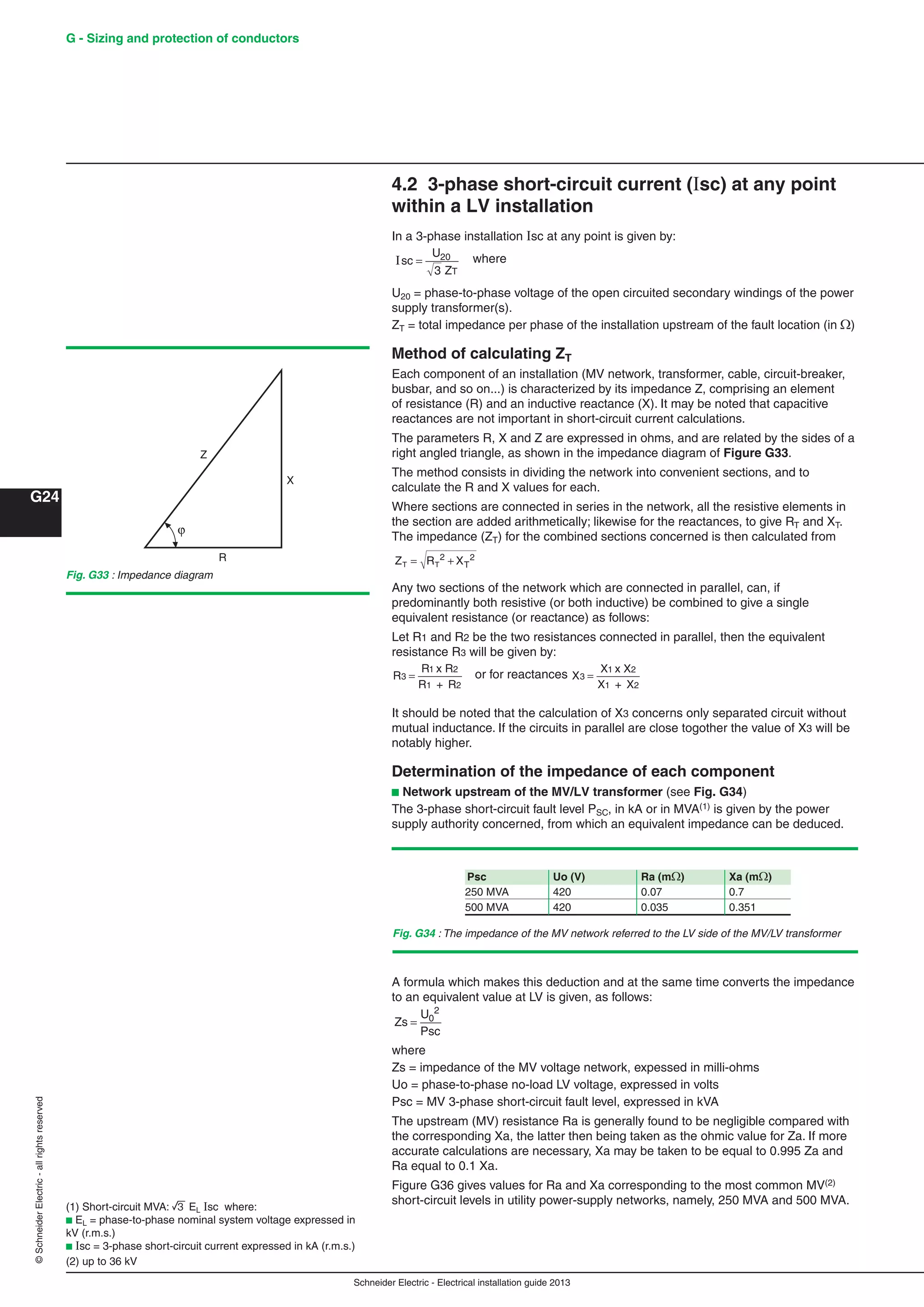 Schneider Electric - Electrical installation guide 2013
G24
G - Sizing and protection of conductors©SchneiderElectric-allrightsreserved
4.2 3-phase short-circuit current (sc) at any point
within a LV installation
In a 3-phase installation Isc at any point is given by:
Isc
U
ZT
= 20
3
where
U20 = phase-to-phase voltage of the open circuited secondary windings of the power
supply transformer(s).
ZT = total impedance per phase of the installation upstream of the fault location (in)
Method of calculating ZT
Each component of an installation (MV network, transformer, cable, circuit-breaker,
busbar, and so on...) is characterized by its impedance Z, comprising an element
of resistance (R) and an inductive reactance (X). It may be noted that capacitive
reactances are not important in short-circuit current calculations.
The parameters R, X and Z are expressed in ohms, and are related by the sides of a
right angled triangle, as shown in the impedance diagram of Figure G33.
The method consists in dividing the network into convenient sections, and to
calculate the R and X values for each.
Where sections are connected in series in the network, all the resistive elements in
the section are added arithmetically; likewise for the reactances, to give RT and XT.
The impedance (ZT) for the combined sections concerned is then calculated from
Z R XT T T= +2 2
Any two sections of the network which are connected in parallel, can, if
predominantly both resistive (or both inductive) be combined to give a single
equivalent resistance (or reactance) as follows:
Let R1 and R2 be the two resistances connected in parallel, then the equivalent
resistance R3 will be given by:
R
R
3
1
=
x R
R + R
2
1 2
or for reactances X
X
3
1
=
x X
X + X
2
1 2
It should be noted that the calculation of X3 concerns only separated circuit without
mutual inductance. If the circuits in parallel are close togother the value of X3 will be
notably higher.
Determination of the impedance of each component
b Network upstream of the MV/LV transformer (see Fig. G34)
The 3-phase short-circuit fault level PSC, in kA or in MVA(1) is given by the power
supply authority concerned, from which an equivalent impedance can be deduced.
(1) Short-circuit MVA: 3 EL Isc where:
b EL = phase-to-phase nominal system voltage expressed in
kV (r.m.s.)
b sc = 3-phase short-circuit current expressed in kA (r.m.s.)
(2) up to 36 kV
A formula which makes this deduction and at the same time converts the impedance
to an equivalent value at LV is given, as follows:
Zs
U
Psc
= 0
2
where
Zs = impedance of the MV voltage network, expessed in milli-ohms
Uo = phase-to-phase no-load LV voltage, expressed in volts
Psc = MV 3-phase short-circuit fault level, expressed in kVA
The upstream (MV) resistance Ra is generally found to be negligible compared with
the corresponding Xa, the latter then being taken as the ohmic value for Za. If more
accurate calculations are necessary, Xa may be taken to be equal to 0.995 Za and
Ra equal to 0.1 Xa.
Figure G36 gives values for Ra and Xa corresponding to the most common MV(2)
short-circuit levels in utility power-supply networks, namely, 250 MVA and 500 MVA.
Psc Uo (V) Ra (m) Xa (m)
250 MVA 420 0.07 0.7
500 MVA 420 0.035 0.351
Fig. G34 : The impedance of the MV network referred to the LV side of the MV/LV transformer
Fig. G33 : Impedance diagram
Z
X
R
 