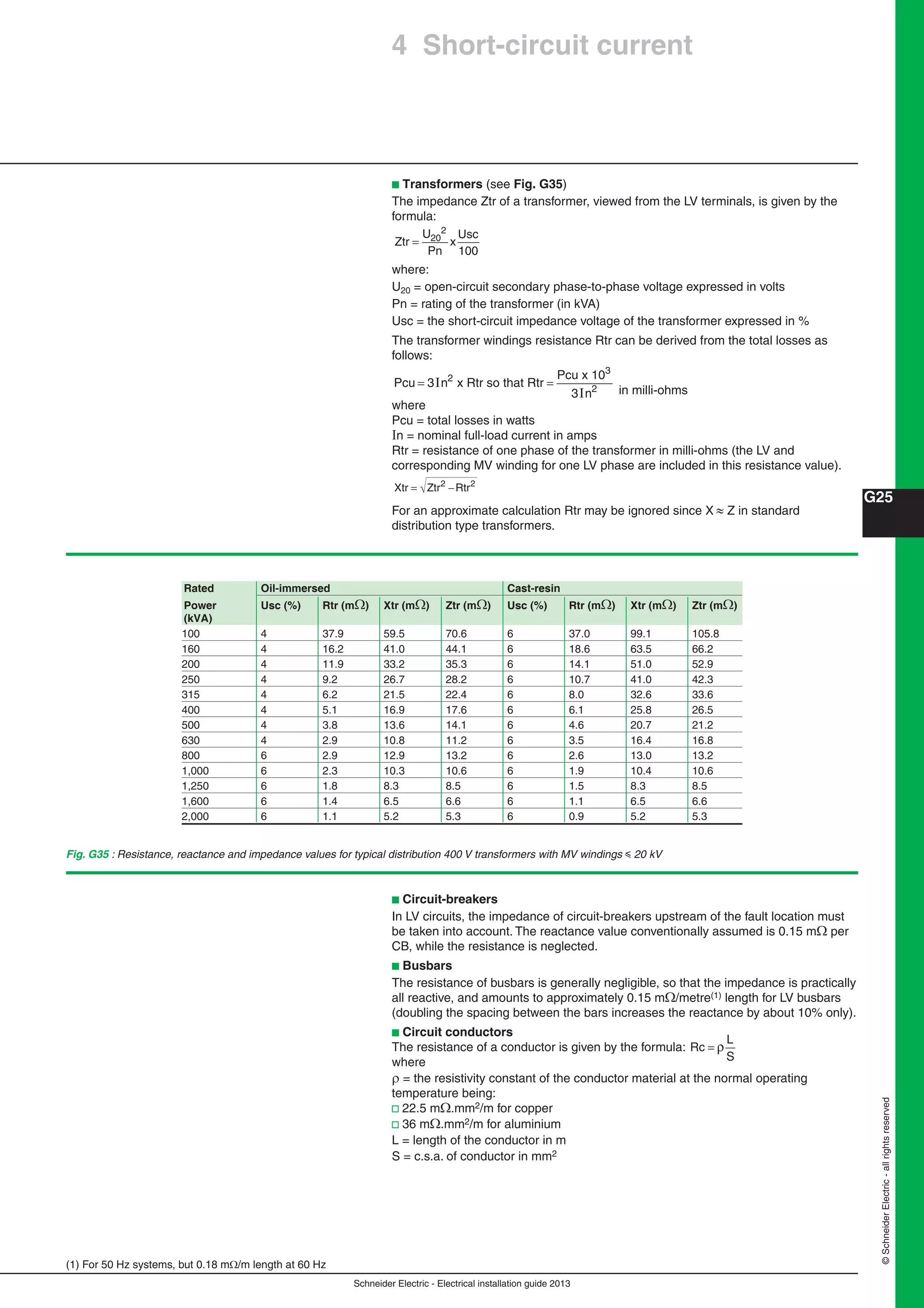 Schneider Electric - Electrical installation guide 2013
G25
©SchneiderElectric-allrightsreserved
b Transformers (see Fig. G35)
The impedance Ztr of a transformer, viewed from the LV terminals, is given by the
formula:
Ztr
U
Pn
x
Usc
= 20
2
100
where:
U20 = open-circuit secondary phase-to-phase voltage expressed in volts
Pn = rating of the transformer (in kVA)
Usc = the short-circuit impedance voltage of the transformer expressed in %
The transformer windings resistance Rtr can be derived from the total losses as
follows:
Pcu n
Pcu
n
= =3
3
2
2
I
I
x Rtr so that Rtr
x 103
in milli-ohms
where
Pcu = total losses in watts
n = nominal full-load current in amps
Rtr = resistance of one phase of the transformer in milli-ohms (the LV and
corresponding MV winding for one LV phase are included in this resistance value).
Xtr Ztr Rtr= −2 2
For an approximate calculation Rtr may be ignored since X  Z in standard
distribution type transformers.
(1) For 50 Hz systems, but 0.18 m/m length at 60 Hz
Rated Oil-immersed Cast-resin
Power Usc (%) Rtr (m) Xtr (m) Ztr (m) Usc (%) Rtr (m) Xtr (m) Ztr (m)
(kVA)
100 4 37.9 59.5 70.6 6 37.0 99.1 105.8
160 4 16.2 41.0 44.1 6 18.6 63.5 66.2
200 4 11.9 33.2 35.3 6 14.1 51.0 52.9
250 4 9.2 26.7 28.2 6 10.7 41.0 42.3
315 4 6.2 21.5 22.4 6 8.0 32.6 33.6
400 4 5.1 16.9 17.6 6 6.1 25.8 26.5
500 4 3.8 13.6 14.1 6 4.6 20.7 21.2
630 4 2.9 10.8 11.2 6 3.5 16.4 16.8
800 6 2.9 12.9 13.2 6 2.6 13.0 13.2
1,000 6 2.3 10.3 10.6 6 1.9 10.4 10.6
1,250 6 1.8 8.3 8.5 6 1.5 8.3 8.5
1,600 6 1.4 6.5 6.6 6 1.1 6.5 6.6
2,000 6 1.1 5.2 5.3 6 0.9 5.2 5.3
Fig. G35 : Resistance, reactance and impedance values for typical distribution 400 V transformers with MV windings y 20 kV
b Circuit-breakers
In LV circuits, the impedance of circuit-breakers upstream of the fault location must
be taken into account. The reactance value conventionally assumed is 0.15 m per
CB, while the resistance is neglected.
b Busbars
The resistance of busbars is generally negligible, so that the impedance is practically
all reactive, and amounts to approximately 0.15 m/metre(1) length for LV busbars
(doubling the spacing between the bars increases the reactance by about 10% only).
b Circuit conductors
The resistance of a conductor is given by the formula: Rc
L
S
= ρ
where
 = the resistivity constant of the conductor material at the normal operating
temperature being:
v 22.5 m.mm2/m for copper
v 36 m.mm2/m for aluminium
L = length of the conductor in m
S = c.s.a. of conductor in mm2
4 Short-circuit current
 