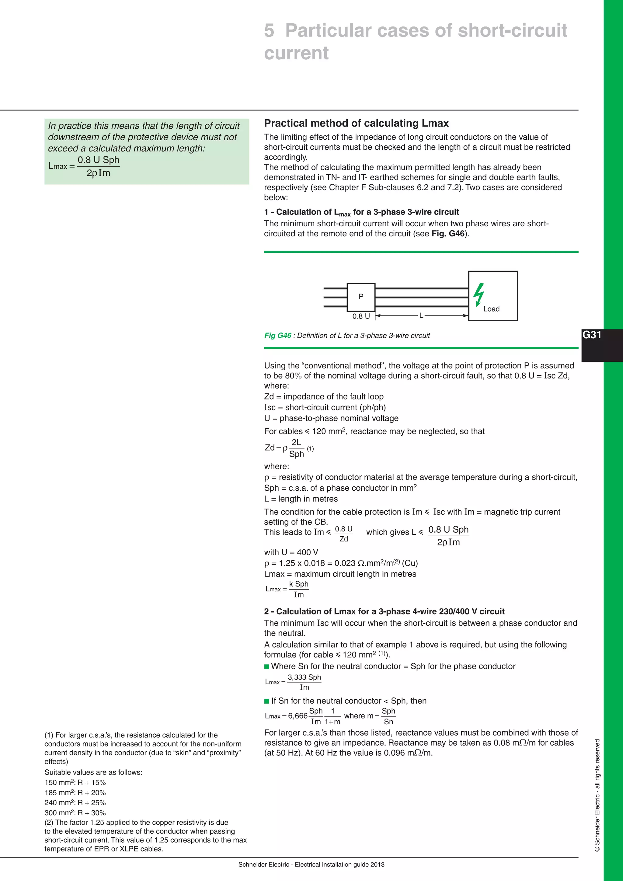 Schneider Electric - Electrical installation guide 2013
G31
©SchneiderElectric-allrightsreserved
Practical method of calculating Lmax
The limiting effect of the impedance of long circuit conductors on the value of
short-circuit currents must be checked and the length of a circuit must be restricted
accordingly.
The method of calculating the maximum permitted length has already been
demonstrated in TN- and IT- earthed schemes for single and double earth faults,
respectively (see Chapter F Sub-clauses 6.2 and 7.2). Two cases are considered
below:
1 - Calculation of Lmax for a 3-phase 3-wire circuit
The minimum short-circuit current will occur when two phase wires are short-
circuited at the remote end of the circuit (see Fig. G46).
In practice this means that the length of circuit
downstream of the protective device must not
exceed a calculated maximum length:
L
0.8 U Sph
2 m
max =
ρI
Load
P
0.8 U L
Using the “conventional method”, the voltage at the point of protection P is assumed
to be 80% of the nominal voltage during a short-circuit fault, so that 0.8 U = Isc Zd,
where:
Zd = impedance of the fault loop
sc = short-circuit current (ph/ph)
U = phase-to-phase nominal voltage
For cables y 120 mm2, reactance may be neglected, so that
Zd
2L
= ρ
Sph
(1)
where:
 = resistivity of conductor material at the average temperature during a short-circuit,
Sph = c.s.a. of a phase conductor in mm2
L = length in metres
The condition for the cable protection is m y sc with m = magnetic trip current
setting of the CB.
This leads to m y 0.8 U
Zd
which gives L y 0.8 U Sph
2 mρI
with U = 400 V
 = 1.25 x 0.018 = 0.023 .mm2/m(2) (Cu)
Lmax = maximum circuit length in metres
L
k Sph
m
max =
I
2 - Calculation of Lmax for a 3-phase 4-wire 230/400 V circuit
The minimum Isc will occur when the short-circuit is between a phase conductor and
the neutral.
A calculation similar to that of example 1 above is required, but using the following
formulae (for cable y 120 mm2 (1)).
b Where Sn for the neutral conductor = Sph for the phase conductor
L
3,333 Sph
m
max =
I
b If Sn for the neutral conductor < Sph, then
L 6,666
Sph
m
wheremax =
+
=
I
1
1 m
m
Sph
Sn
For larger c.s.a.’s than those listed, reactance values must be combined with those of
resistance to give an impedance. Reactance may be taken as 0.08 m/m for cables
(at 50 Hz). At 60 Hz the value is 0.096 m/m.
Fig G46 : Deﬁnition of L for a 3-phase 3-wire circuit
(1) For larger c.s.a.’s, the resistance calculated for the
conductors must be increased to account for the non-uniform
current density in the conductor (due to “skin” and “proximity”
effects)
Suitable values are as follows:
150 mm2: R + 15%
185 mm2: R + 20%
240 mm2: R + 25%
300 mm2: R + 30%
(2) The factor 1.25 applied to the copper resistivity is due
to the elevated temperature of the conductor when passing
short-circuit current. This value of 1.25 corresponds to the max
temperature of EPR or XLPE cables.
5 Particular cases of short-circuit
current
 