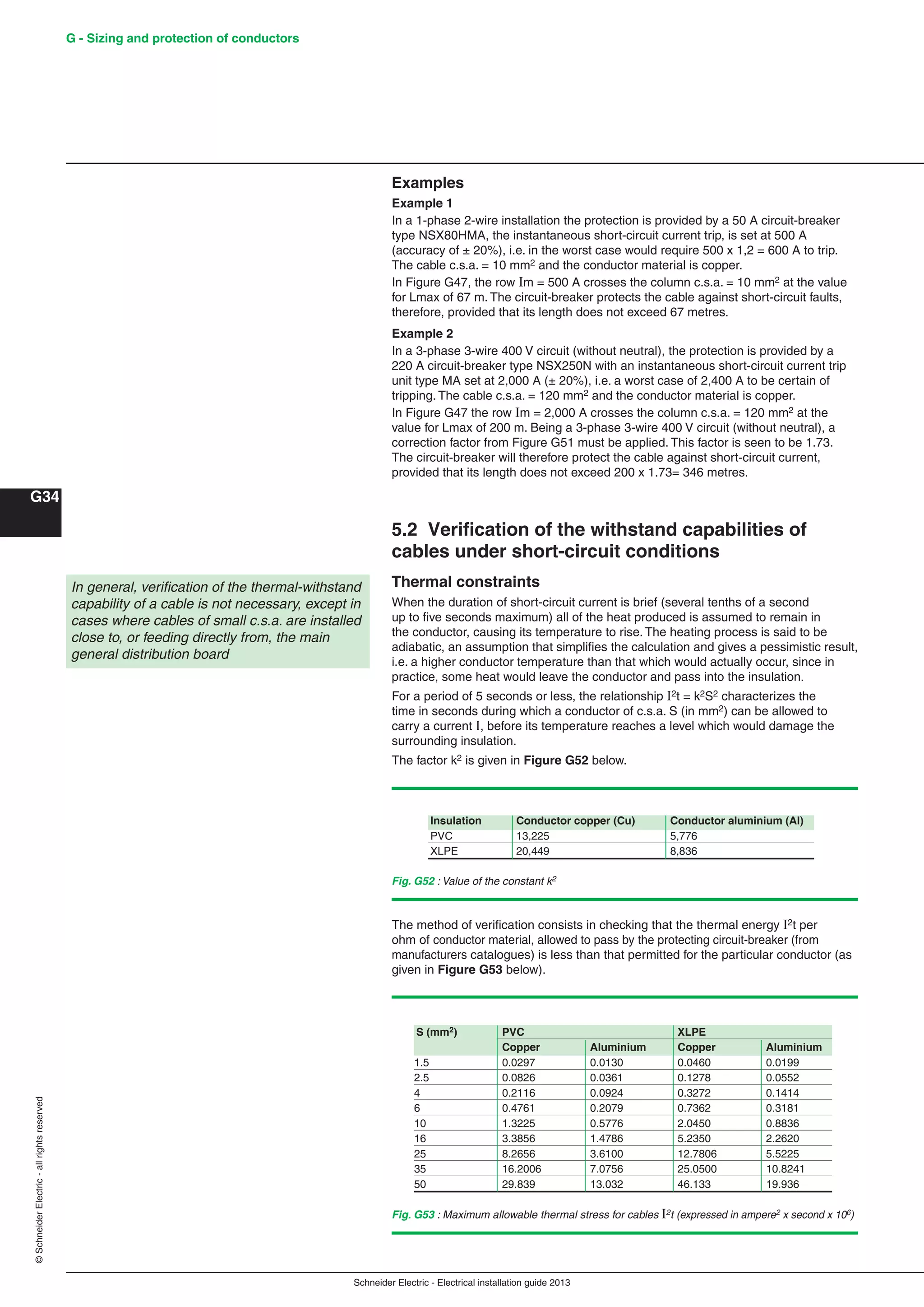 Schneider Electric - Electrical installation guide 2013
G - Sizing and protection of conductors
G34
©SchneiderElectric-allrightsreserved
Examples
Example 1
In a 1-phase 2-wire installation the protection is provided by a 50 A circuit-breaker
type NSX80HMA, the instantaneous short-circuit current trip, is set at 500 A
(accuracy of ± 20%), i.e. in the worst case would require 500 x 1,2 = 600 A to trip.
The cable c.s.a. = 10 mm2 and the conductor material is copper.
In Figure G47, the row m = 500 A crosses the column c.s.a. = 10 mm2 at the value
for Lmax of 67 m. The circuit-breaker protects the cable against short-circuit faults,
therefore, provided that its length does not exceed 67 metres.
Example 2
In a 3-phase 3-wire 400 V circuit (without neutral), the protection is provided by a
220 A circuit-breaker type NSX250N with an instantaneous short-circuit current trip
unit type MA set at 2,000 A (± 20%), i.e. a worst case of 2,400 A to be certain of
tripping. The cable c.s.a. = 120 mm2 and the conductor material is copper.
In Figure G47 the row m = 2,000 A crosses the column c.s.a. = 120 mm2 at the
value for Lmax of 200 m. Being a 3-phase 3-wire 400 V circuit (without neutral), a
correction factor from Figure G51 must be applied. This factor is seen to be 1.73.
The circuit-breaker will therefore protect the cable against short-circuit current,
provided that its length does not exceed 200 x 1.73= 346 metres.
5.2 Veriﬁcation of the withstand capabilities of
cables under short-circuit conditions
Thermal constraints
When the duration of short-circuit current is brief (several tenths of a second
up to ﬁve seconds maximum) all of the heat produced is assumed to remain in
the conductor, causing its temperature to rise. The heating process is said to be
adiabatic, an assumption that simpliﬁes the calculation and gives a pessimistic result,
i.e. a higher conductor temperature than that which would actually occur, since in
practice, some heat would leave the conductor and pass into the insulation.
For a period of 5 seconds or less, the relationship 2t = k2S2 characterizes the
time in seconds during which a conductor of c.s.a. S (in mm2) can be allowed to
carry a current , before its temperature reaches a level which would damage the
surrounding insulation.
The factor k2 is given in Figure G52 below.
In general, veriﬁcation of the thermal-withstand
capability of a cable is not necessary, except in
cases where cables of small c.s.a. are installed
close to, or feeding directly from, the main
general distribution board
Fig. G52 : Value of the constant k2
The method of veriﬁcation consists in checking that the thermal energy I2t per
ohm of conductor material, allowed to pass by the protecting circuit-breaker (from
manufacturers catalogues) is less than that permitted for the particular conductor (as
given in Figure G53 below).
Fig. G53 : Maximum allowable thermal stress for cables 2t (expressed in ampere2 x second x 106)
Insulation Conductor copper (Cu) Conductor aluminium (Al)
PVC 13,225 5,776
XLPE 20,449 8,836
S (mm2) PVC XLPE
Copper Aluminium Copper Aluminium
1.5 0.0297 0.0130 0.0460 0.0199
2.5 0.0826 0.0361 0.1278 0.0552
4 0.2116 0.0924 0.3272 0.1414
6 0.4761 0.2079 0.7362 0.3181
10 1.3225 0.5776 2.0450 0.8836
16 3.3856 1.4786 5.2350 2.2620
25 8.2656 3.6100 12.7806 5.5225
35 16.2006 7.0756 25.0500 10.8241
50 29.839 13.032 46.133 19.936
 