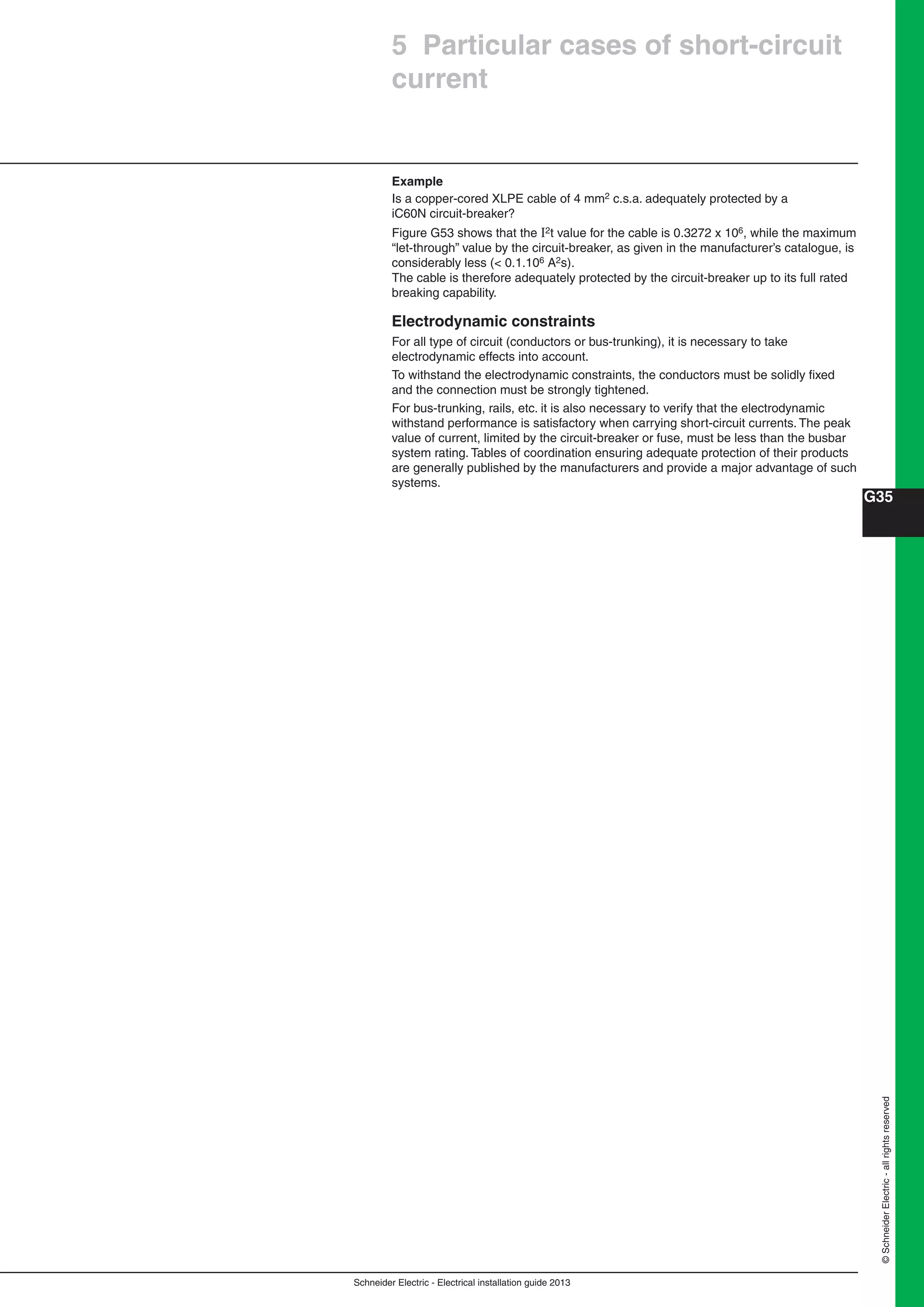 Schneider Electric - Electrical installation guide 2013
G35
©SchneiderElectric-allrightsreserved
5 Particular cases of short-circuit
current
Example
Is a copper-cored XLPE cable of 4 mm2 c.s.a. adequately protected by a
iC60N circuit-breaker?
Figure G53 shows that the 2t value for the cable is 0.3272 x 106, while the maximum
“let-through” value by the circuit-breaker, as given in the manufacturer’s catalogue, is
considerably less (< 0.1.106 A2s).
The cable is therefore adequately protected by the circuit-breaker up to its full rated
breaking capability.
Electrodynamic constraints
For all type of circuit (conductors or bus-trunking), it is necessary to take
electrodynamic effects into account.
To withstand the electrodynamic constraints, the conductors must be solidly ﬁxed
and the connection must be strongly tightened.
For bus-trunking, rails, etc. it is also necessary to verify that the electrodynamic
withstand performance is satisfactory when carrying short-circuit currents. The peak
value of current, limited by the circuit-breaker or fuse, must be less than the busbar
system rating. Tables of coordination ensuring adequate protection of their products
are generally published by the manufacturers and provide a major advantage of such
systems.
 