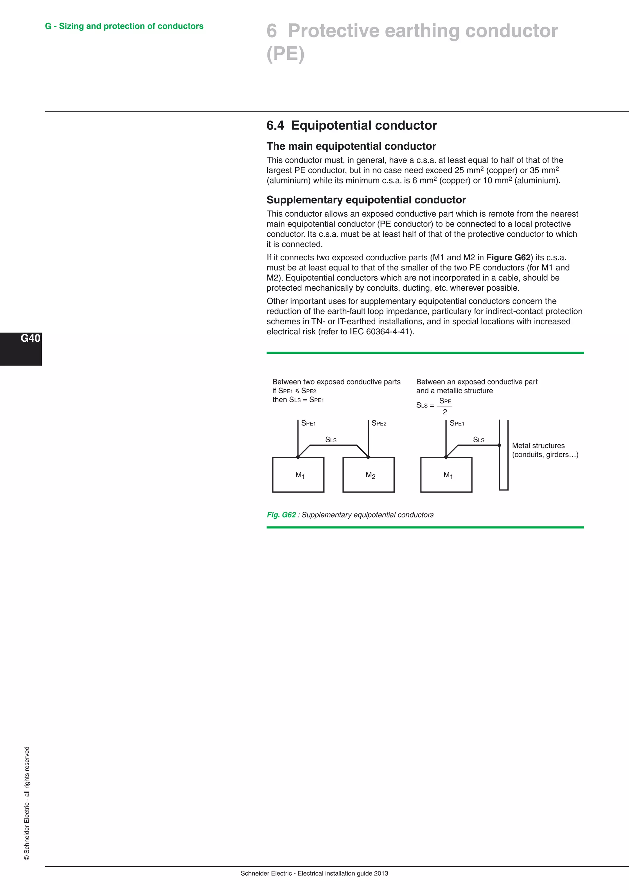 Schneider Electric - Electrical installation guide 2013
G40
©SchneiderElectric-allrightsreserved G - Sizing and protection of conductors
6 Protective earthing conductor
(PE)
Fig. G62 : Supplementary equipotential conductors
M1 M2
Between two exposed conductive parts
if SPE1 y SPE2
then SLS = SPE1
Between an exposed conductive part
and a metallic structure
M1
Metal structures
(conduits, girders…)
2
SPE1 SPE1SPE2
SPE
SLS SLS
SLS =
6.4 Equipotential conductor
The main equipotential conductor
This conductor must, in general, have a c.s.a. at least equal to half of that of the
largest PE conductor, but in no case need exceed 25 mm2 (copper) or 35 mm2
(aluminium) while its minimum c.s.a. is 6 mm2 (copper) or 10 mm2 (aluminium).
Supplementary equipotential conductor
This conductor allows an exposed conductive part which is remote from the nearest
main equipotential conductor (PE conductor) to be connected to a local protective
conductor. Its c.s.a. must be at least half of that of the protective conductor to which
it is connected.
If it connects two exposed conductive parts (M1 and M2 in Figure G62) its c.s.a.
must be at least equal to that of the smaller of the two PE conductors (for M1 and
M2). Equipotential conductors which are not incorporated in a cable, should be
protected mechanically by conduits, ducting, etc. wherever possible.
Other important uses for supplementary equipotential conductors concern the
reduction of the earth-fault loop impedance, particulary for indirect-contact protection
schemes in TN- or IT-earthed installations, and in special locations with increased
electrical risk (refer to IEC 60364-4-41).
 