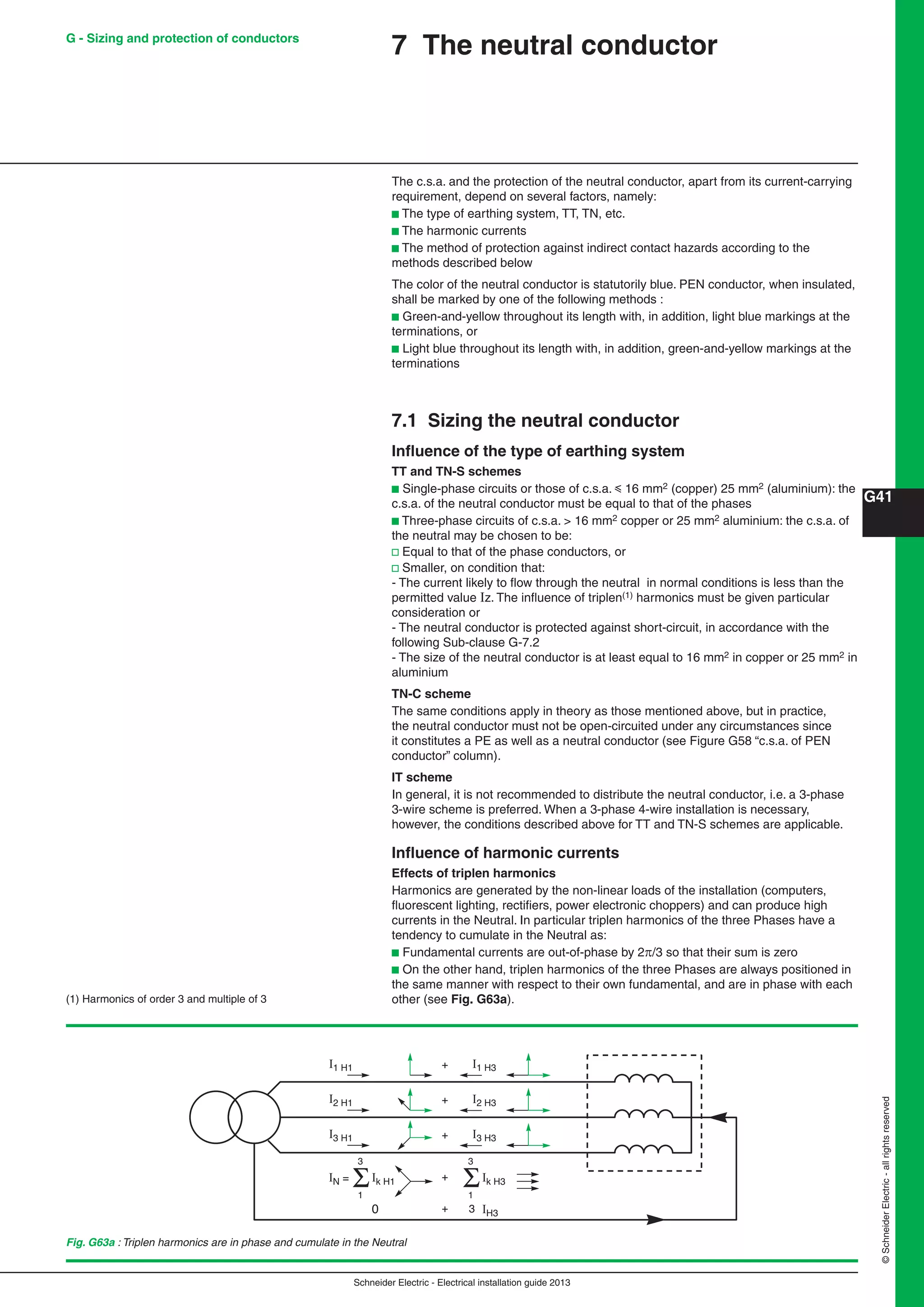 Schneider Electric - Electrical installation guide 2013
G41
©SchneiderElectric-allrightsreserved
7 The neutral conductor
The c.s.a. and the protection of the neutral conductor, apart from its current-carrying
requirement, depend on several factors, namely:
b The type of earthing system, TT, TN, etc.
b The harmonic currents
b The method of protection against indirect contact hazards according to the
methods described below
The color of the neutral conductor is statutorily blue. PEN conductor, when insulated,
shall be marked by one of the following methods :
b Green-and-yellow throughout its length with, in addition, light blue markings at the
terminations, or
b Light blue throughout its length with, in addition, green-and-yellow markings at the
terminations
7.1 Sizing the neutral conductor
Inﬂuence of the type of earthing system
TT and TN-S schemes
b Single-phase circuits or those of c.s.a. y 16 mm2 (copper) 25 mm2 (aluminium): the
c.s.a. of the neutral conductor must be equal to that of the phases
b Three-phase circuits of c.s.a. > 16 mm2 copper or 25 mm2 aluminium: the c.s.a. of
the neutral may be chosen to be:
v Equal to that of the phase conductors, or
v Smaller, on condition that:
- The current likely to ﬂow through the neutral in normal conditions is less than the
permitted value Iz. The inﬂuence of triplen(1) harmonics must be given particular
consideration or
- The neutral conductor is protected against short-circuit, in accordance with the
following Sub-clause G-7.2
- The size of the neutral conductor is at least equal to 16 mm2 in copper or 25 mm2 in
aluminium
TN-C scheme
The same conditions apply in theory as those mentioned above, but in practice,
the neutral conductor must not be open-circuited under any circumstances since
it constitutes a PE as well as a neutral conductor (see Figure G58 “c.s.a. of PEN
conductor” column).
IT scheme
In general, it is not recommended to distribute the neutral conductor, i.e. a 3-phase
3-wire scheme is preferred. When a 3-phase 4-wire installation is necessary,
however, the conditions described above for TT and TN-S schemes are applicable.
Inﬂuence of harmonic currents
Effects of triplen harmonics
Harmonics are generated by the non-linear loads of the installation (computers,
ﬂuorescent lighting, rectiﬁers, power electronic choppers) and can produce high
currents in the Neutral. In particular triplen harmonics of the three Phases have a
tendency to cumulate in the Neutral as:
b Fundamental currents are out-of-phase by 2/3 so that their sum is zero
b On the other hand, triplen harmonics of the three Phases are always positioned in
the same manner with respect to their own fundamental, and are in phase with each
other (see Fig. G63a).(1) Harmonics of order 3 and multiple of 3
Fig. G63a : Triplen harmonics are in phase and cumulate in the Neutral
+I1 H1 I1 H3
I2 H1 + I2 H3
I3 H1
Ik H1IN =
1
3
+
+
I3 H3
Ik H3
0 + IH3
1
3
3
G - Sizing and protection of conductors
 