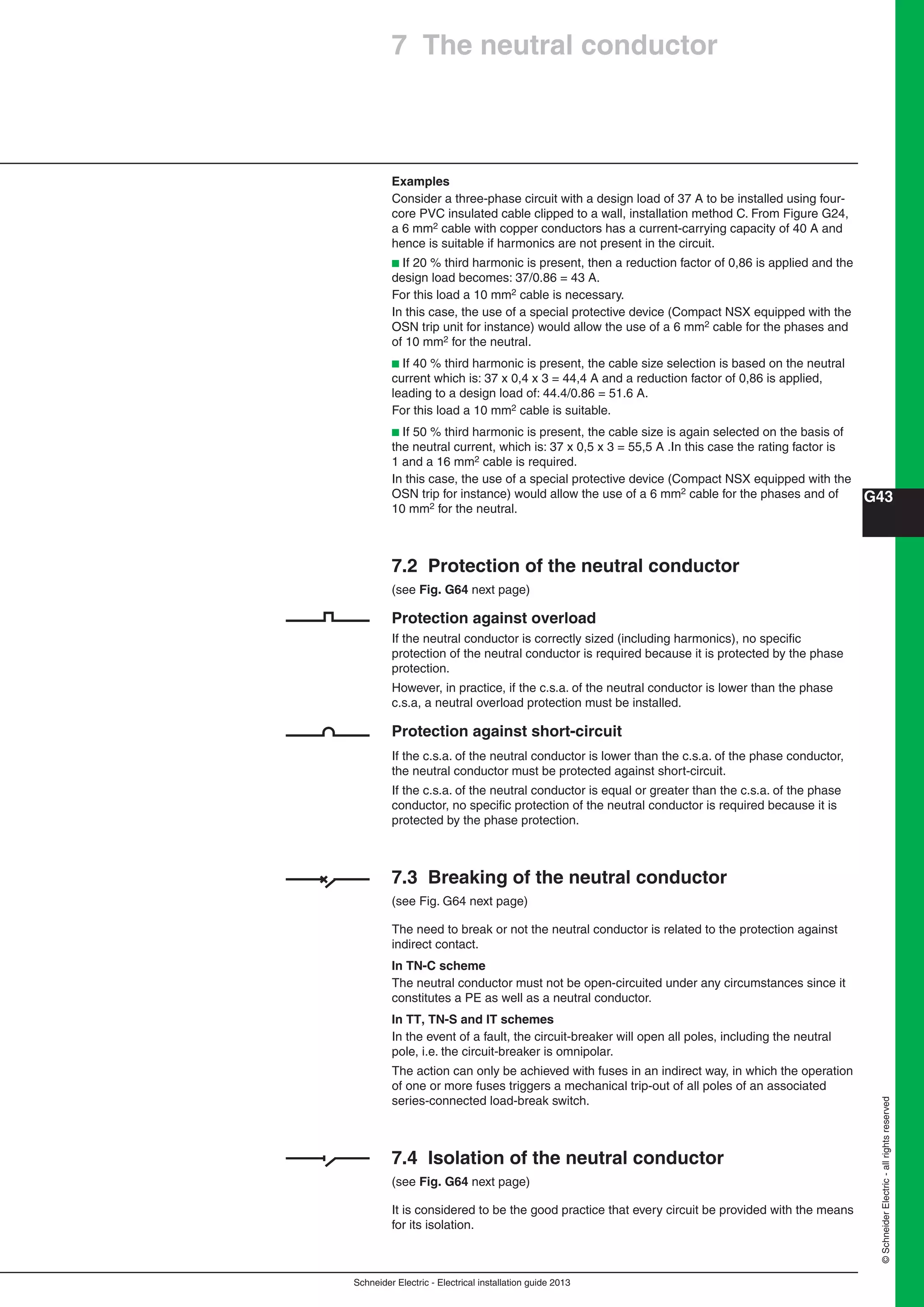 Schneider Electric - Electrical installation guide 2013
G43
©SchneiderElectric-allrightsreserved
Examples
Consider a three-phase circuit with a design load of 37 A to be installed using four-
core PVC insulated cable clipped to a wall, installation method C. From Figure G24,
a 6 mm2 cable with copper conductors has a current-carrying capacity of 40 A and
hence is suitable if harmonics are not present in the circuit.
b If 20 % third harmonic is present, then a reduction factor of 0,86 is applied and the
design load becomes: 37/0.86 = 43 A.
For this load a 10 mm2 cable is necessary.
In this case, the use of a special protective device (Compact NSX equipped with the
OSN trip unit for instance) would allow the use of a 6 mm2 cable for the phases and
of 10 mm2 for the neutral.
b If 40 % third harmonic is present, the cable size selection is based on the neutral
current which is: 37 x 0,4 x 3 = 44,4 A and a reduction factor of 0,86 is applied,
leading to a design load of: 44.4/0.86 = 51.6 A.
For this load a 10 mm2 cable is suitable.
b If 50 % third harmonic is present, the cable size is again selected on the basis of
the neutral current, which is: 37 x 0,5 x 3 = 55,5 A .In this case the rating factor is
1 and a 16 mm2 cable is required.
In this case, the use of a special protective device (Compact NSX equipped with the
OSN trip for instance) would allow the use of a 6 mm2 cable for the phases and of
10 mm2 for the neutral.
7.2 Protection of the neutral conductor
(see Fig. G64 next page)
Protection against overload
If the neutral conductor is correctly sized (including harmonics), no speciﬁc
protection of the neutral conductor is required because it is protected by the phase
protection.
However, in practice, if the c.s.a. of the neutral conductor is lower than the phase
c.s.a, a neutral overload protection must be installed.
Protection against short-circuit
If the c.s.a. of the neutral conductor is lower than the c.s.a. of the phase conductor,
the neutral conductor must be protected against short-circuit.
If the c.s.a. of the neutral conductor is equal or greater than the c.s.a. of the phase
conductor, no speciﬁc protection of the neutral conductor is required because it is
protected by the phase protection.
7.3 Breaking of the neutral conductor
(see Fig. G64 next page)
The need to break or not the neutral conductor is related to the protection against
indirect contact.
In TN-C scheme
The neutral conductor must not be open-circuited under any circumstances since it
constitutes a PE as well as a neutral conductor.
In TT, TN-S and IT schemes
In the event of a fault, the circuit-breaker will open all poles, including the neutral
pole, i.e. the circuit-breaker is omnipolar.
The action can only be achieved with fuses in an indirect way, in which the operation
of one or more fuses triggers a mechanical trip-out of all poles of an associated
series-connected load-break switch.
7.4 Isolation of the neutral conductor
(see Fig. G64 next page)
It is considered to be the good practice that every circuit be provided with the means
for its isolation.
7 The neutral conductor
 