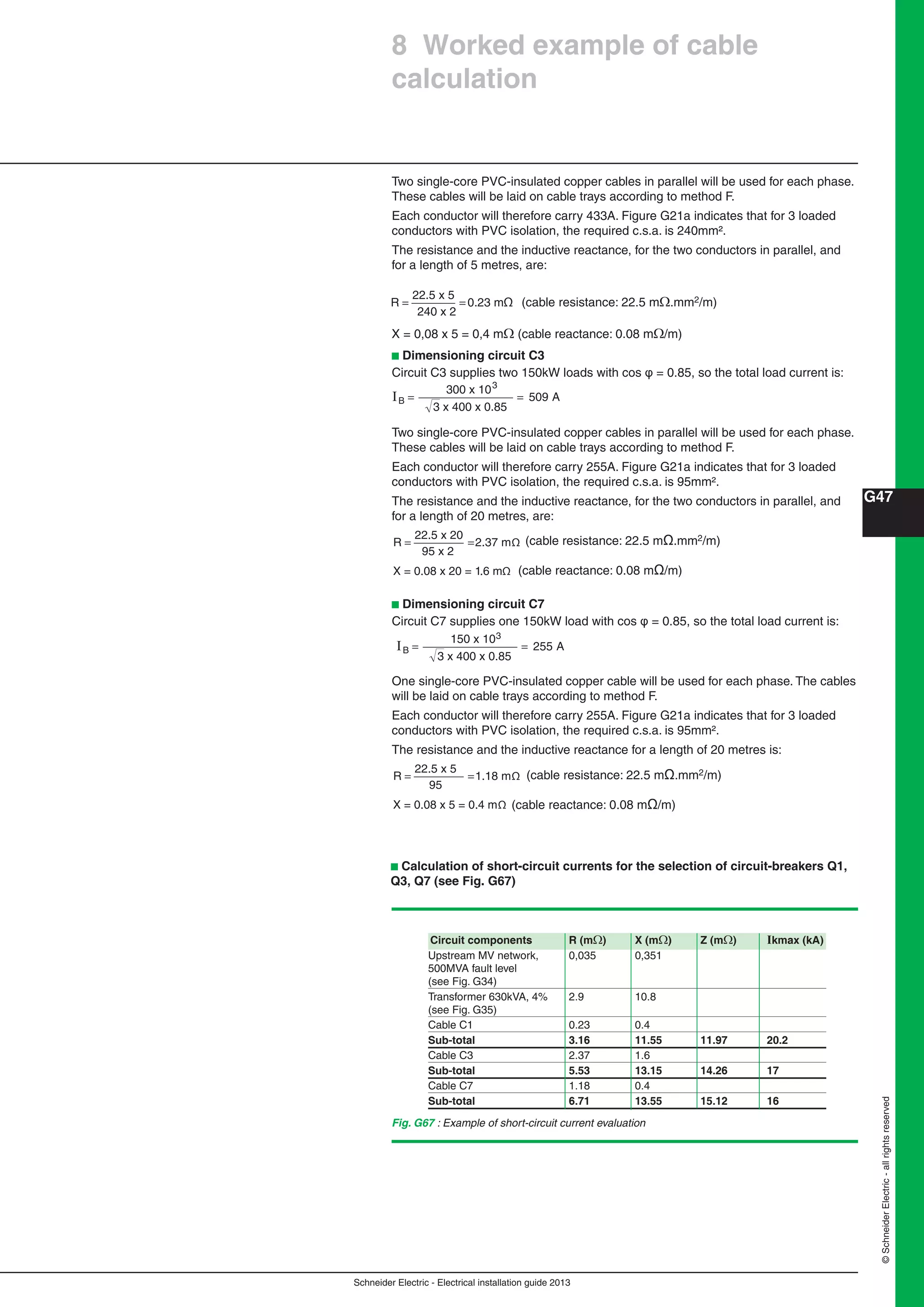 Schneider Electric - Electrical installation guide 2013
G47
©SchneiderElectric-allrightsreserved
Two single-core PVC-insulated copper cables in parallel will be used for each phase.
These cables will be laid on cable trays according to method F.
Each conductor will therefore carry 433A. Figure G21a indicates that for 3 loaded
conductors with PVC isolation, the required c.s.a. is 240mm².
The resistance and the inductive reactance, for the two conductors in parallel, and
for a length of 5 metres, are:
R = =
22.5 x 5
240 x 2
0.23 mΩ (cable resistance: 22.5 m.mm2/m)
X = 0,08 x 5 = 0,4 m(cable reactance: 0.08 m/m)
b Dimensioning circuit C3
Circuit C3 supplies two 150kW loads with cos φ = 0.85, so the total load current is:
I
3 x 400 x 0.85
A= =
300 x 10
509
3
B
Two single-core PVC-insulated copper cables in parallel will be used for each phase.
These cables will be laid on cable trays according to method F.
Each conductor will therefore carry 255A. Figure G21a indicates that for 3 loaded
conductors with PVC isolation, the required c.s.a. is 95mm².
The resistance and the inductive reactance, for the two conductors in parallel, and
for a length of 20 metres, are:
R = =
22.5 x 20
95 x 2
2.37 mΩ
X = 0.08 x 20 = 1.6 mΩ
b Dimensioning circuit C7
Circuit C7 supplies one 150kW load with cos φ = 0.85, so the total load current is:
I
3 x 400 x 0.85
A= =
150 x 10
255B
3
One single-core PVC-insulated copper cable will be used for each phase. The cables
will be laid on cable trays according to method F.
Each conductor will therefore carry 255A. Figure G21a indicates that for 3 loaded
conductors with PVC isolation, the required c.s.a. is 95mm².
The resistance and the inductive reactance for a length of 20 metres is:
R = =
22.5 x 5
95
1.18 mΩ
X = 0.08 x 5 = 0.4 mΩ
(cable resistance: 22.5 mΩ.mm2/m)
(cable reactance: 0.08 mΩ/m)
(cable resistance: 22.5 mΩ.mm2/m)
(cable reactance: 0.08 mΩ/m)
b Calculation of short-circuit currents for the selection of circuit-breakers Q1,
Q3, Q7 (see Fig. G67)
Circuit components R (m) X (m) Z (m) Ikmax (kA)
Upstream MV network, 0,035 0,351
500MVA fault level
(see Fig. G34)
Transformer 630kVA, 4% 2.9 10.8
(see Fig. G35)
Cable C1 0.23 0.4
Sub-total 3.16 11.55 11.97 20.2
Cable C3 2.37 1.6
Sub-total 5.53 13.15 14.26 17
Cable C7 1.18 0.4
Sub-total 6.71 13.55 15.12 16
Fig. G67 : Example of short-circuit current evaluation
8 Worked example of cable
calculation
 
