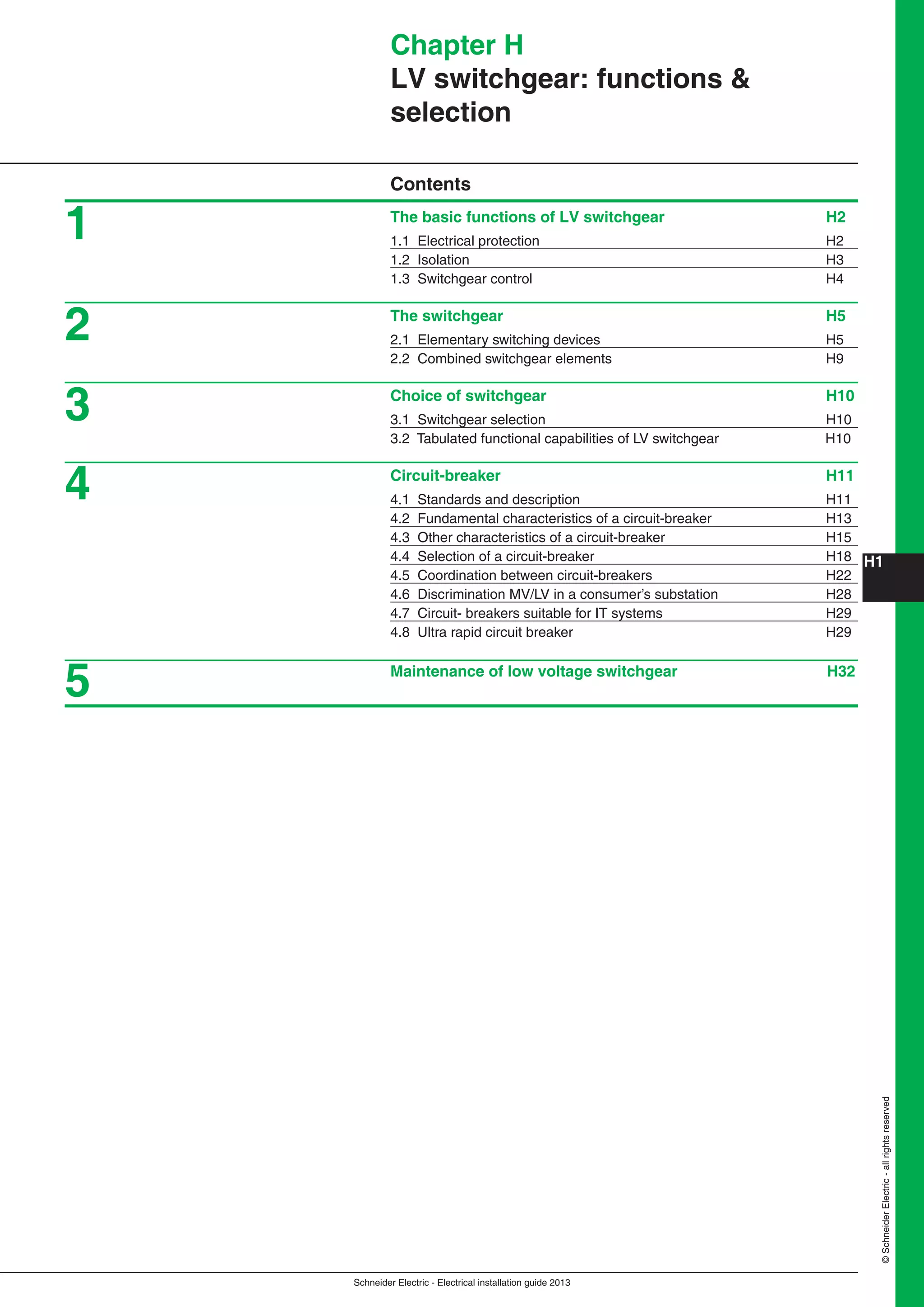 H1
Schneider Electric - Electrical installation guide 2013
©SchneiderElectric-allrightsreserved
Chapter H
LV switchgear: functions &
selection
Contents
The basic functions of LV switchgear H2
1.1 Electrical protection H2
1.2 Isolation H3
1.3 Switchgear control H4
The switchgear H5
2.1 Elementary switching devices H5
2.2 Combined switchgear elements H9
Choice of switchgear H10
3.1 Switchgear selection H10
3.2 Tabulated functional capabilities of LV switchgear H10
Circuit-breaker H11
4.1 Standards and description H11
4.2 Fundamental characteristics of a circuit-breaker H13
4.3 Other characteristics of a circuit-breaker H15
4.4 Selection of a circuit-breaker H18
4.5 Coordination between circuit-breakers H22
4.6 Discrimination MV/LV in a consumer’s substation H28
4.7 Circuit- breakers suitable for IT systems H29
4.8 Ultra rapid circuit breaker H29
Maintenance of low voltage switchgear H32
1
2
3
4
5
 