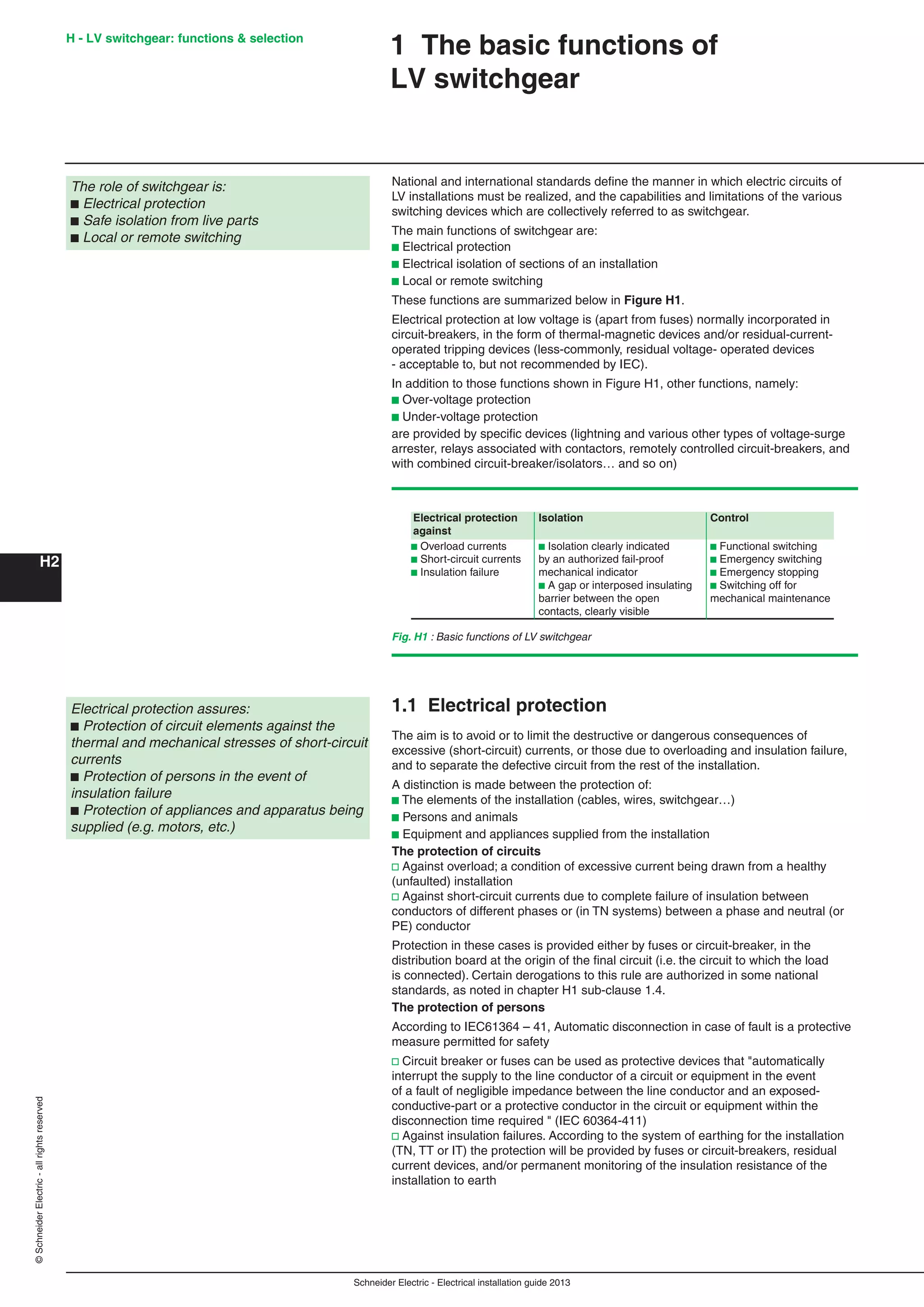 H2
©SchneiderElectric-allrightsreserved H - LV switchgear: functions & selection
Schneider Electric - Electrical installation guide 2013
1 The basic functions of
LV switchgear
The role of switchgear is:
b Electrical protection
b Safe isolation from live parts
b Local or remote switching
National and international standards deﬁne the manner in which electric circuits of
LV installations must be realized, and the capabilities and limitations of the various
switching devices which are collectively referred to as switchgear.
The main functions of switchgear are:
b Electrical protection
b Electrical isolation of sections of an installation
b Local or remote switching
These functions are summarized below in Figure H1.
Electrical protection at low voltage is (apart from fuses) normally incorporated in
circuit-breakers, in the form of thermal-magnetic devices and/or residual-current-
operated tripping devices (less-commonly, residual voltage- operated devices
- acceptable to, but not recommended by IEC).
In addition to those functions shown in Figure H1, other functions, namely:
b Over-voltage protection
b Under-voltage protection
are provided by speciﬁc devices (lightning and various other types of voltage-surge
arrester, relays associated with contactors, remotely controlled circuit-breakers, and
with combined circuit-breaker/isolators… and so on)
Fig. H1 : Basic functions of LV switchgear
1.1 Electrical protection
The aim is to avoid or to limit the destructive or dangerous consequences of
excessive (short-circuit) currents, or those due to overloading and insulation failure,
and to separate the defective circuit from the rest of the installation.
A distinction is made between the protection of:
b The elements of the installation (cables, wires, switchgear…)
b Persons and animals
b Equipment and appliances supplied from the installation
The protection of circuits
v Against overload; a condition of excessive current being drawn from a healthy
(unfaulted) installation
v Against short-circuit currents due to complete failure of insulation between
conductors of different phases or (in TN systems) between a phase and neutral (or
PE) conductor
Protection in these cases is provided either by fuses or circuit-breaker, in the
distribution board at the origin of the ﬁnal circuit (i.e. the circuit to which the load
is connected). Certain derogations to this rule are authorized in some national
standards, as noted in chapter H1 sub-clause 1.4.
The protection of persons
According to IEC61364 – 41, Automatic disconnection in case of fault is a protective
measure permitted for safety
v Circuit breaker or fuses can be used as protective devices that "automatically
interrupt the supply to the line conductor of a circuit or equipment in the event
of a fault of negligible impedance between the line conductor and an exposed-
conductive-part or a protective conductor in the circuit or equipment within the
disconnection time required " (IEC 60364-411)
v Against insulation failures. According to the system of earthing for the installation
(TN, TT or IT) the protection will be provided by fuses or circuit-breakers, residual
current devices, and/or permanent monitoring of the insulation resistance of the
installation to earth
Electrical protection assures:
b Protection of circuit elements against the
thermal and mechanical stresses of short-circuit
currents
b Protection of persons in the event of
insulation failure
b Protection of appliances and apparatus being
supplied (e.g. motors, etc.)
Electrical protection Isolation Control
against
b Overload currents b Isolation clearly indicated b Functional switching
b Short-circuit currents by an authorized fail-proof b Emergency switching
b Insulation failure mechanical indicator b Emergency stopping
b A gap or interposed insulating b Switching off for
barrier between the open mechanical maintenance
contacts, clearly visible
 