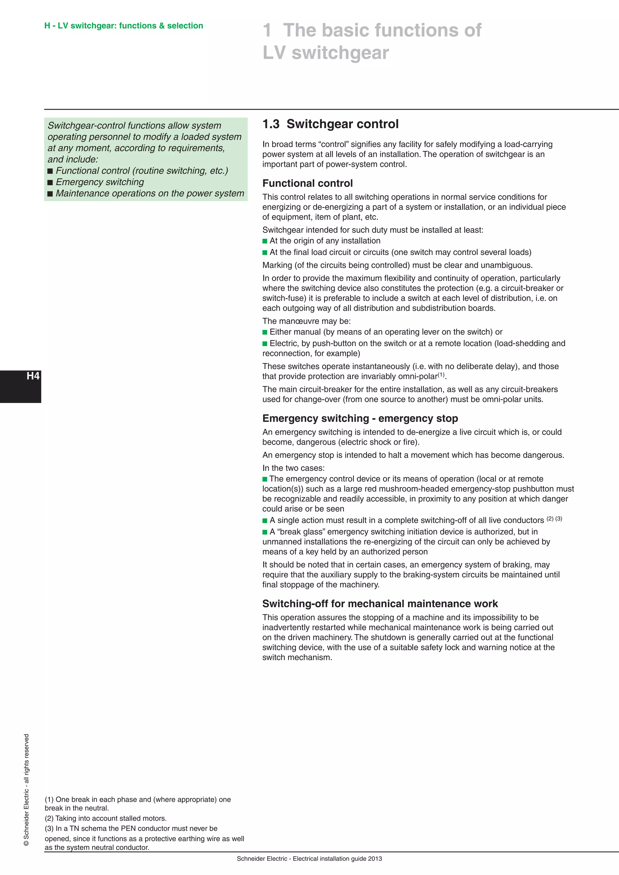 H4
©SchneiderElectric-allrightsreserved H - LV switchgear: functions & selection
Schneider Electric - Electrical installation guide 2013
1.3 Switchgear control
In broad terms “control” signiﬁes any facility for safely modifying a load-carrying
power system at all levels of an installation. The operation of switchgear is an
important part of power-system control.
Functional control
This control relates to all switching operations in normal service conditions for
energizing or de-energizing a part of a system or installation, or an individual piece
of equipment, item of plant, etc.
Switchgear intended for such duty must be installed at least:
b At the origin of any installation
b At the ﬁnal load circuit or circuits (one switch may control several loads)
Marking (of the circuits being controlled) must be clear and unambiguous.
In order to provide the maximum ﬂexibility and continuity of operation, particularly
where the switching device also constitutes the protection (e.g. a circuit-breaker or
switch-fuse) it is preferable to include a switch at each level of distribution, i.e. on
each outgoing way of all distribution and subdistribution boards.
The manœuvre may be:
b Either manual (by means of an operating lever on the switch) or
b Electric, by push-button on the switch or at a remote location (load-shedding and
reconnection, for example)
These switches operate instantaneously (i.e. with no deliberate delay), and those
that provide protection are invariably omni-polar(1).
The main circuit-breaker for the entire installation, as well as any circuit-breakers
used for change-over (from one source to another) must be omni-polar units.
Emergency switching - emergency stop
An emergency switching is intended to de-energize a live circuit which is, or could
become, dangerous (electric shock or ﬁre).
An emergency stop is intended to halt a movement which has become dangerous.
In the two cases:
b The emergency control device or its means of operation (local or at remote
location(s)) such as a large red mushroom-headed emergency-stop pushbutton must
be recognizable and readily accessible, in proximity to any position at which danger
could arise or be seen
b A single action must result in a complete switching-off of all live conductors (2) (3)
b A “break glass” emergency switching initiation device is authorized, but in
unmanned installations the re-energizing of the circuit can only be achieved by
means of a key held by an authorized person
It should be noted that in certain cases, an emergency system of braking, may
require that the auxiliary supply to the braking-system circuits be maintained until
ﬁnal stoppage of the machinery.
Switching-off for mechanical maintenance work
This operation assures the stopping of a machine and its impossibility to be
inadvertently restarted while mechanical maintenance work is being carried out
on the driven machinery. The shutdown is generally carried out at the functional
switching device, with the use of a suitable safety lock and warning notice at the
switch mechanism.
(1) One break in each phase and (where appropriate) one
break in the neutral.
(2) Taking into account stalled motors.
(3) In a TN schema the PEN conductor must never be
opened, since it functions as a protective earthing wire as well
as the system neutral conductor.
1 The basic functions of
LV switchgear
Switchgear-control functions allow system
operating personnel to modify a loaded system
at any moment, according to requirements,
and include:
b Functional control (routine switching, etc.)
b Emergency switching
b Maintenance operations on the power system
 