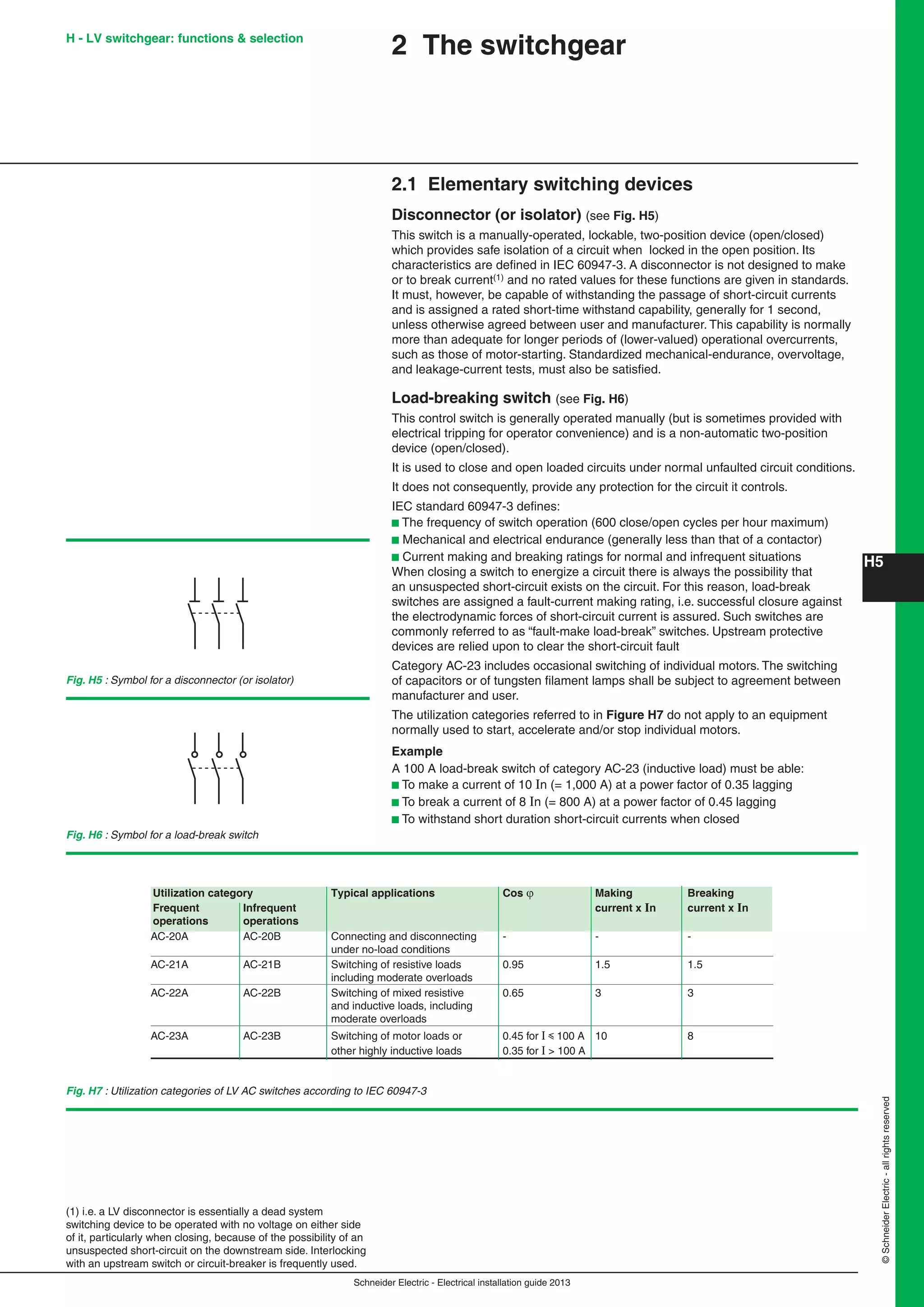 H5
Schneider Electric - Electrical installation guide 2013
©SchneiderElectric-allrightsreserved
2 The switchgear
2.1 Elementary switching devices
Disconnector (or isolator) (see Fig. H5)
This switch is a manually-operated, lockable, two-position device (open/closed)
which provides safe isolation of a circuit when locked in the open position. Its
characteristics are deﬁned in IEC 60947-3. A disconnector is not designed to make
or to break current(1) and no rated values for these functions are given in standards.
It must, however, be capable of withstanding the passage of short-circuit currents
and is assigned a rated short-time withstand capability, generally for 1 second,
unless otherwise agreed between user and manufacturer. This capability is normally
more than adequate for longer periods of (lower-valued) operational overcurrents,
such as those of motor-starting. Standardized mechanical-endurance, overvoltage,
and leakage-current tests, must also be satisﬁed.
Load-breaking switch (see Fig. H6)
This control switch is generally operated manually (but is sometimes provided with
electrical tripping for operator convenience) and is a non-automatic two-position
device (open/closed).
It is used to close and open loaded circuits under normal unfaulted circuit conditions.
It does not consequently, provide any protection for the circuit it controls.
IEC standard 60947-3 deﬁnes:
b The frequency of switch operation (600 close/open cycles per hour maximum)
b Mechanical and electrical endurance (generally less than that of a contactor)
b Current making and breaking ratings for normal and infrequent situations
When closing a switch to energize a circuit there is always the possibility that
an unsuspected short-circuit exists on the circuit. For this reason, load-break
switches are assigned a fault-current making rating, i.e. successful closure against
the electrodynamic forces of short-circuit current is assured. Such switches are
commonly referred to as “fault-make load-break” switches. Upstream protective
devices are relied upon to clear the short-circuit fault
Category AC-23 includes occasional switching of individual motors. The switching
of capacitors or of tungsten ﬁlament lamps shall be subject to agreement between
manufacturer and user.
The utilization categories referred to in Figure H7 do not apply to an equipment
normally used to start, accelerate and/or stop individual motors.
Example
A 100 A load-break switch of category AC-23 (inductive load) must be able:
b To make a current of 10 In (= 1,000 A) at a power factor of 0.35 lagging
b To break a current of 8 In (= 800 A) at a power factor of 0.45 lagging
b To withstand short duration short-circuit currents when closed
(1) i.e. a LV disconnector is essentially a dead system
switching device to be operated with no voltage on either side
of it, particularly when closing, because of the possibility of an
unsuspected short-circuit on the downstream side. Interlocking
with an upstream switch or circuit-breaker is frequently used.
Fig. H7 : Utilization categories of LV AC switches according to IEC 60947-3
Fig. H5 : Symbol for a disconnector (or isolator)
Fig. H6 : Symbol for a load-break switch
Utilization category Typical applications Cos  Making Breaking
Frequent Infrequent current x In current x In
operations operations
AC-20A AC-20B Connecting and disconnecting - - -
under no-load conditions
AC-21A AC-21B Switching of resistive loads 0.95 1.5 1.5
including moderate overloads
AC-22A AC-22B Switching of mixed resistive 0.65 3 3
and inductive loads, including
moderate overloads
AC-23A AC-23B Switching of motor loads or 0.45 for I y100 A 10 8
other highly inductive loads 0.35 for I > 100 A
H - LV switchgear: functions & selection
 