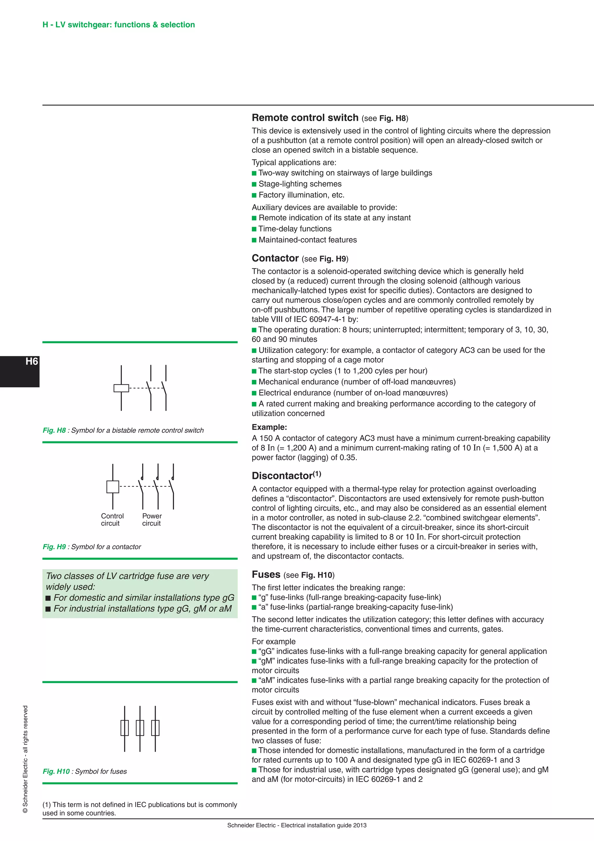 H6
©SchneiderElectric-allrightsreserved H - LV switchgear: functions & selection
Schneider Electric - Electrical installation guide 2013
Remote control switch (see Fig. H8)
This device is extensively used in the control of lighting circuits where the depression
of a pushbutton (at a remote control position) will open an already-closed switch or
close an opened switch in a bistable sequence.
Typical applications are:
b Two-way switching on stairways of large buildings
b Stage-lighting schemes
b Factory illumination, etc.
Auxiliary devices are available to provide:
b Remote indication of its state at any instant
b Time-delay functions
b Maintained-contact features
Contactor (see Fig. H9)
The contactor is a solenoid-operated switching device which is generally held
closed by (a reduced) current through the closing solenoid (although various
mechanically-latched types exist for speciﬁc duties). Contactors are designed to
carry out numerous close/open cycles and are commonly controlled remotely by
on-off pushbuttons. The large number of repetitive operating cycles is standardized in
table VIII of IEC 60947-4-1 by:
b The operating duration: 8 hours; uninterrupted; intermittent; temporary of 3, 10, 30,
60 and 90 minutes
b Utilization category: for example, a contactor of category AC3 can be used for the
starting and stopping of a cage motor
b The start-stop cycles (1 to 1,200 cyles per hour)
b Mechanical endurance (number of off-load manœuvres)
b Electrical endurance (number of on-load manœuvres)
b A rated current making and breaking performance according to the category of
utilization concerned
Example:
A 150 A contactor of category AC3 must have a minimum current-breaking capability
of 8 In (= 1,200 A) and a minimum current-making rating of 10 In (= 1,500 A) at a
power factor (lagging) of 0.35.
Discontactor(1)
A contactor equipped with a thermal-type relay for protection against overloading
deﬁnes a “discontactor”. Discontactors are used extensively for remote push-button
control of lighting circuits, etc., and may also be considered as an essential element
in a motor controller, as noted in sub-clause 2.2. “combined switchgear elements”.
The discontactor is not the equivalent of a circuit-breaker, since its short-circuit
current breaking capability is limited to 8 or 10 In. For short-circuit protection
therefore, it is necessary to include either fuses or a circuit-breaker in series with,
and upstream of, the discontactor contacts.
Fuses (see Fig. H10)
The ﬁrst letter indicates the breaking range:
b “g” fuse-links (full-range breaking-capacity fuse-link)
b “a” fuse-links (partial-range breaking-capacity fuse-link)
The second letter indicates the utilization category; this letter deﬁnes with accuracy
the time-current characteristics, conventional times and currents, gates.
For example
b “gG” indicates fuse-links with a full-range breaking capacity for general application
b “gM” indicates fuse-links with a full-range breaking capacity for the protection of
motor circuits
b “aM” indicates fuse-links with a partial range breaking capacity for the protection of
motor circuits
Fuses exist with and without “fuse-blown” mechanical indicators. Fuses break a
circuit by controlled melting of the fuse element when a current exceeds a given
value for a corresponding period of time; the current/time relationship being
presented in the form of a performance curve for each type of fuse. Standards deﬁne
two classes of fuse:
b Those intended for domestic installations, manufactured in the form of a cartridge
for rated currents up to 100 A and designated type gG in IEC 60269-1 and 3
b Those for industrial use, with cartridge types designated gG (general use); and gM
and aM (for motor-circuits) in IEC 60269-1 and 2
Fig. H8 : Symbol for a bistable remote control switch
Control
circuit
Power
circuit
Fig. H9 : Symbol for a contactor
(1) This term is not deﬁned in IEC publications but is commonly
used in some countries.
Two classes of LV cartridge fuse are very
widely used:
b For domestic and similar installations type gG
b For industrial installations type gG, gM or aM
Fig. H10 : Symbol for fuses
 