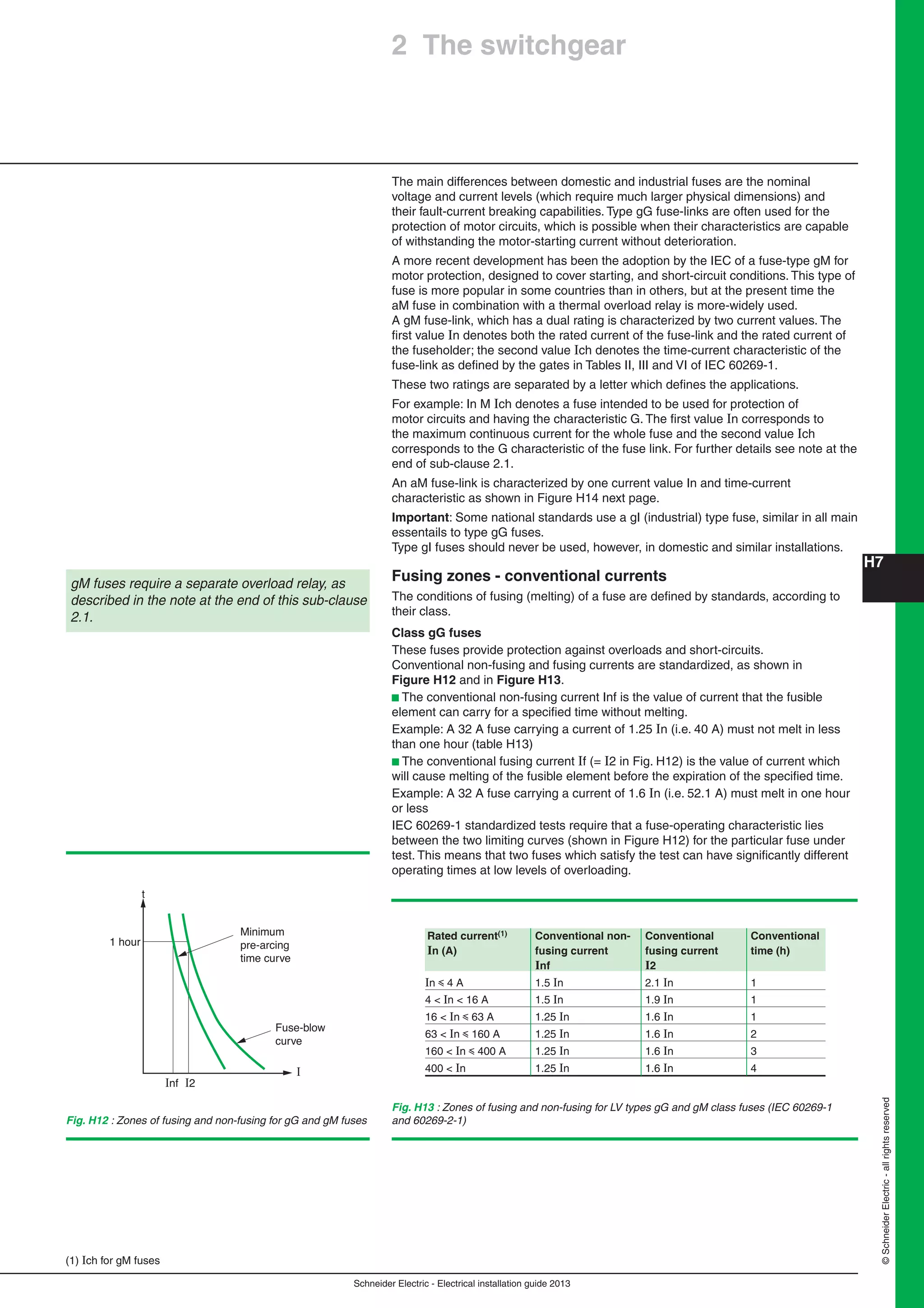 H7
Schneider Electric - Electrical installation guide 2013
©SchneiderElectric-allrightsreserved
The main differences between domestic and industrial fuses are the nominal
voltage and current levels (which require much larger physical dimensions) and
their fault-current breaking capabilities. Type gG fuse-links are often used for the
protection of motor circuits, which is possible when their characteristics are capable
of withstanding the motor-starting current without deterioration.
A more recent development has been the adoption by the IEC of a fuse-type gM for
motor protection, designed to cover starting, and short-circuit conditions. This type of
fuse is more popular in some countries than in others, but at the present time the
aM fuse in combination with a thermal overload relay is more-widely used.
A gM fuse-link, which has a dual rating is characterized by two current values. The
ﬁrst value In denotes both the rated current of the fuse-link and the rated current of
the fuseholder; the second value Ich denotes the time-current characteristic of the
fuse-link as deﬁned by the gates in Tables II, III and VI of IEC 60269-1.
These two ratings are separated by a letter which deﬁnes the applications.
For example: In M Ich denotes a fuse intended to be used for protection of
motor circuits and having the characteristic G. The ﬁrst value In corresponds to
the maximum continuous current for the whole fuse and the second value Ich
corresponds to the G characteristic of the fuse link. For further details see note at the
end of sub-clause 2.1.
An aM fuse-link is characterized by one current value In and time-current
characteristic as shown in Figure H14 next page.
Important: Some national standards use a gI (industrial) type fuse, similar in all main
essentails to type gG fuses.
Type gI fuses should never be used, however, in domestic and similar installations.
Fusing zones - conventional currents
The conditions of fusing (melting) of a fuse are deﬁned by standards, according to
their class.
Class gG fuses
These fuses provide protection against overloads and short-circuits.
Conventional non-fusing and fusing currents are standardized, as shown in
Figure H12 and in Figure H13.
b The conventional non-fusing current Inf is the value of current that the fusible
element can carry for a speciﬁed time without melting.
Example: A 32 A fuse carrying a current of 1.25 In (i.e. 40 A) must not melt in less
than one hour (table H13)
b The conventional fusing current If (= I2 in Fig. H12) is the value of current which
will cause melting of the fusible element before the expiration of the speciﬁed time.
Example: A 32 A fuse carrying a current of 1.6 In (i.e. 52.1 A) must melt in one hour
or less
IEC 60269-1 standardized tests require that a fuse-operating characteristic lies
between the two limiting curves (shown in Figure H12) for the particular fuse under
test. This means that two fuses which satisfy the test can have signiﬁcantly different
operating times at low levels of overloading.
gM fuses require a separate overload relay, as
described in the note at the end of this sub-clause
2.1.
1 hour
t
Minimum
pre-arcing
time curve
Fuse-blow
curve
I
Inf I2
2 The switchgear
Fig. H12 : Zones of fusing and non-fusing for gG and gM fuses
(1) Ich for gM fuses
Fig. H13 : Zones of fusing and non-fusing for LV types gG and gM class fuses (IEC 60269-1
and 60269-2-1)
Rated current(1) Conventional non- Conventional Conventional
In (A) fusing current fusing current time (h)
Inf I2
In y 4 A 1.5 In 2.1 In 1
4 < In < 16 A 1.5 In 1.9 In 1
16 < In y 63 A 1.25 In 1.6 In 1
63 < In y 160 A 1.25 In 1.6 In 2
160 < In y 400 A 1.25 In 1.6 In 3
400 < In 1.25 In 1.6 In 4
 