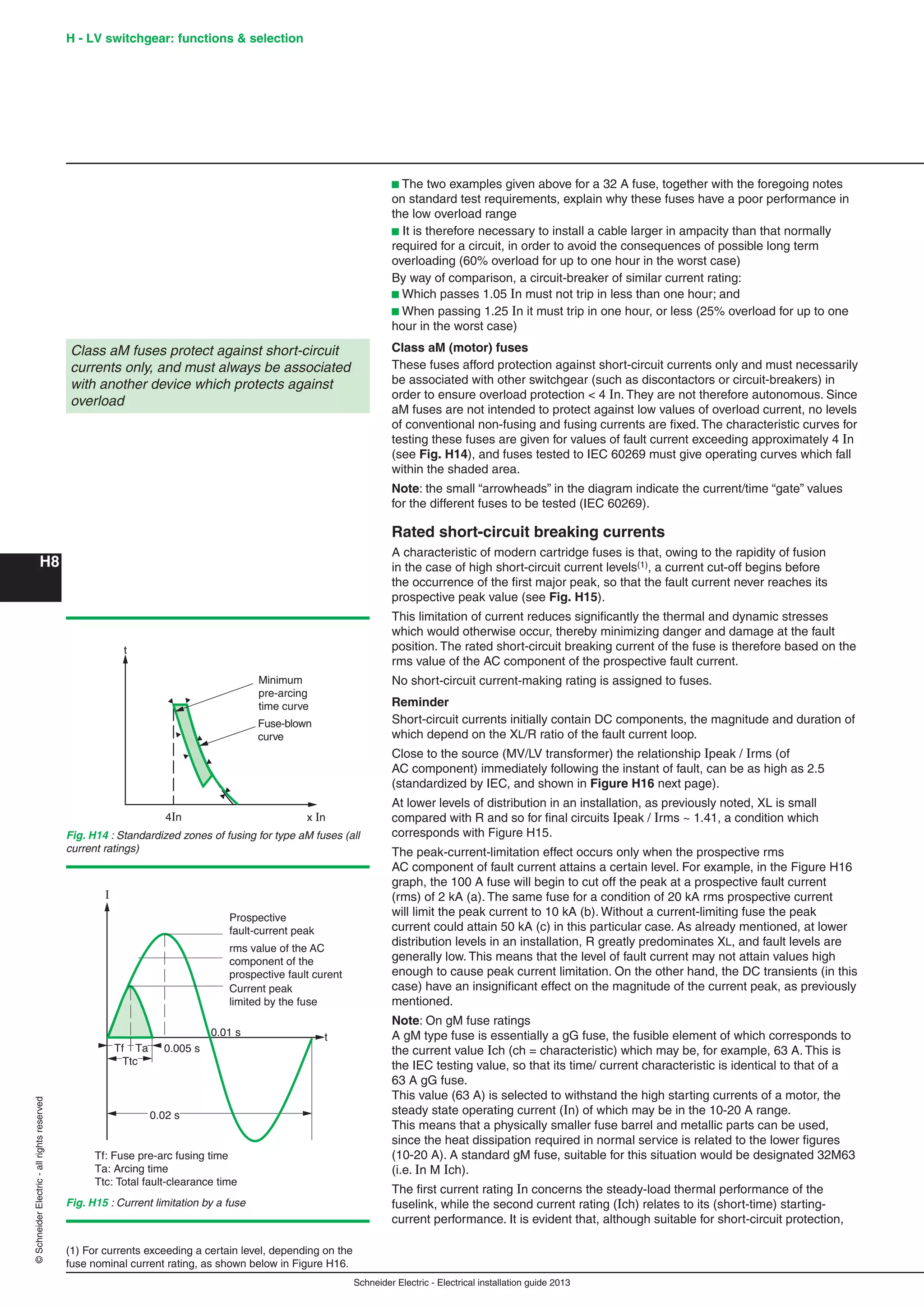H8
©SchneiderElectric-allrightsreserved H - LV switchgear: functions & selection
Schneider Electric - Electrical installation guide 2013
b The two examples given above for a 32 A fuse, together with the foregoing notes
on standard test requirements, explain why these fuses have a poor performance in
the low overload range
b It is therefore necessary to install a cable larger in ampacity than that normally
required for a circuit, in order to avoid the consequences of possible long term
overloading (60% overload for up to one hour in the worst case)
By way of comparison, a circuit-breaker of similar current rating:
b Which passes 1.05 In must not trip in less than one hour; and
b When passing 1.25 In it must trip in one hour, or less (25% overload for up to one
hour in the worst case)
Class aM (motor) fuses
These fuses afford protection against short-circuit currents only and must necessarily
be associated with other switchgear (such as discontactors or circuit-breakers) in
order to ensure overload protection < 4 In. They are not therefore autonomous. Since
aM fuses are not intended to protect against low values of overload current, no levels
of conventional non-fusing and fusing currents are ﬁxed. The characteristic curves for
testing these fuses are given for values of fault current exceeding approximately 4 In
(see Fig. H14), and fuses tested to IEC 60269 must give operating curves which fall
within the shaded area.
Note: the small “arrowheads” in the diagram indicate the current/time “gate” values
for the different fuses to be tested (IEC 60269).
Rated short-circuit breaking currents
A characteristic of modern cartridge fuses is that, owing to the rapidity of fusion
in the case of high short-circuit current levels(1), a current cut-off begins before
the occurrence of the ﬁrst major peak, so that the fault current never reaches its
prospective peak value (see Fig. H15).
This limitation of current reduces signiﬁcantly the thermal and dynamic stresses
which would otherwise occur, thereby minimizing danger and damage at the fault
position. The rated short-circuit breaking current of the fuse is therefore based on the
rms value of the AC component of the prospective fault current.
No short-circuit current-making rating is assigned to fuses.
Reminder
Short-circuit currents initially contain DC components, the magnitude and duration of
which depend on the XL/R ratio of the fault current loop.
Close to the source (MV/LV transformer) the relationship Ipeak / Irms (of
AC component) immediately following the instant of fault, can be as high as 2.5
(standardized by IEC, and shown in Figure H16 next page).
At lower levels of distribution in an installation, as previously noted, XL is small
compared with R and so for ﬁnal circuits Ipeak / Irms ~ 1.41, a condition which
corresponds with Figure H15.
The peak-current-limitation effect occurs only when the prospective rms
AC component of fault current attains a certain level. For example, in the Figure H16
graph, the 100 A fuse will begin to cut off the peak at a prospective fault current
(rms) of 2 kA (a). The same fuse for a condition of 20 kA rms prospective current
will limit the peak current to 10 kA (b). Without a current-limiting fuse the peak
current could attain 50 kA (c) in this particular case. As already mentioned, at lower
distribution levels in an installation, R greatly predominates XL, and fault levels are
generally low. This means that the level of fault current may not attain values high
enough to cause peak current limitation. On the other hand, the DC transients (in this
case) have an insigniﬁcant effect on the magnitude of the current peak, as previously
mentioned.
Note: On gM fuse ratings
A gM type fuse is essentially a gG fuse, the fusible element of which corresponds to
the current value Ich (ch = characteristic) which may be, for example, 63 A. This is
the IEC testing value, so that its time/ current characteristic is identical to that of a
63 A gG fuse.
This value (63 A) is selected to withstand the high starting currents of a motor, the
steady state operating current (In) of which may be in the 10-20 A range.
This means that a physically smaller fuse barrel and metallic parts can be used,
since the heat dissipation required in normal service is related to the lower ﬁgures
(10-20 A). A standard gM fuse, suitable for this situation would be designated 32M63
(i.e. In M Ich).
The ﬁrst current rating In concerns the steady-load thermal performance of the
fuselink, while the second current rating (Ich) relates to its (short-time) starting-
current performance. It is evident that, although suitable for short-circuit protection,
Class aM fuses protect against short-circuit
currents only, and must always be associated
with another device which protects against
overload
(1) For currents exceeding a certain level, depending on the
fuse nominal current rating, as shown below in Figure H16.
x In
t
4In
Fuse-blown
curve
Minimum
pre-arcing
time curve
Fig. H14 : Standardized zones of fusing for type aM fuses (all
current ratings)
I
0.005 s
0.02 s
0.01 s t
Prospective
fault-current peak
rms value of the AC
component of the
prospective fault curent
Current peak
limited by the fuse
Tf Ta
Ttc
Tf: Fuse pre-arc fusing time
Ta: Arcing time
Ttc: Total fault-clearance time
Fig. H15 : Current limitation by a fuse
 