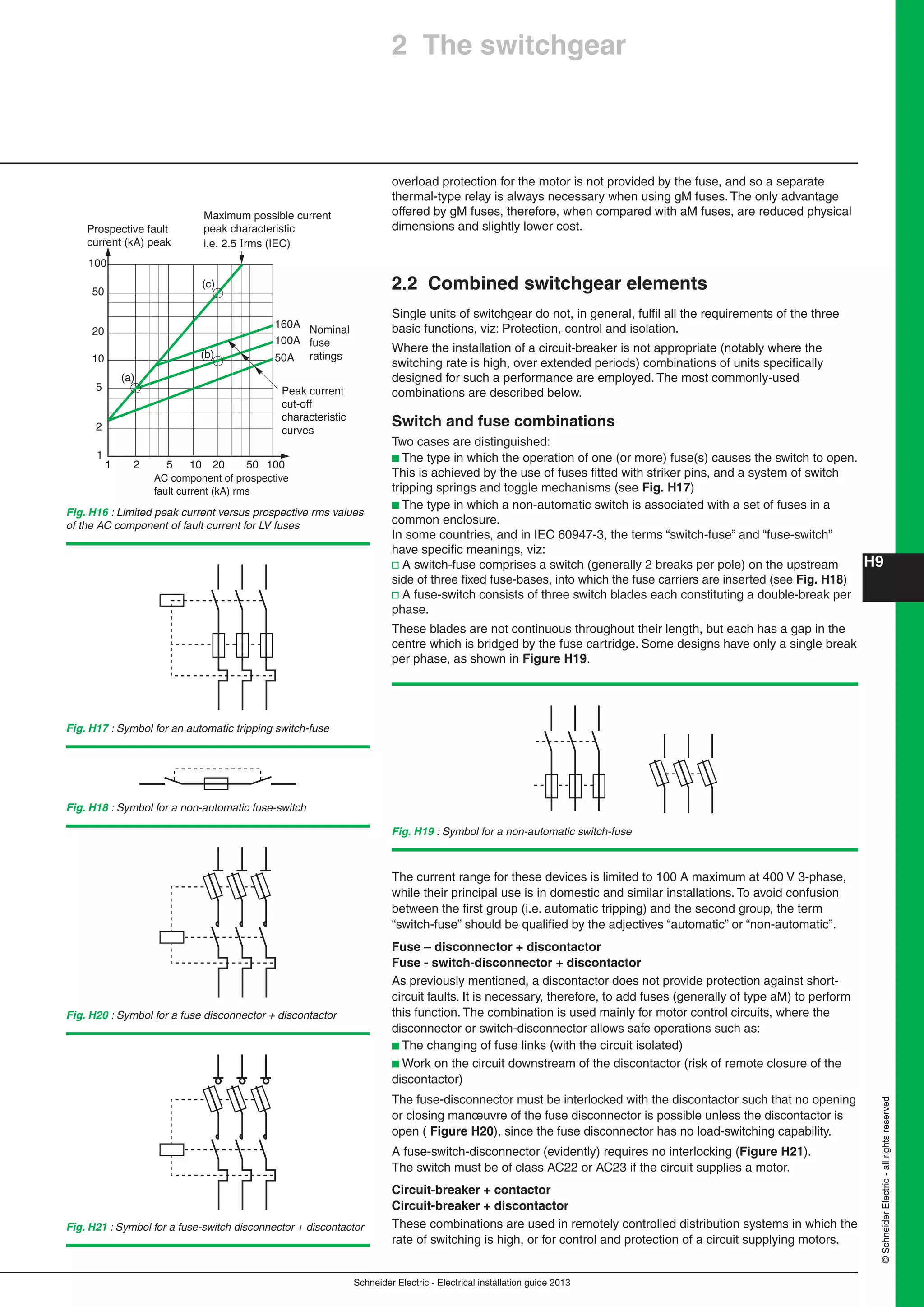 H9
Schneider Electric - Electrical installation guide 2013
©SchneiderElectric-allrightsreserved
overload protection for the motor is not provided by the fuse, and so a separate
thermal-type relay is always necessary when using gM fuses. The only advantage
offered by gM fuses, therefore, when compared with aM fuses, are reduced physical
dimensions and slightly lower cost.
2.2 Combined switchgear elements
Single units of switchgear do not, in general, fulﬁl all the requirements of the three
basic functions, viz: Protection, control and isolation.
Where the installation of a circuit-breaker is not appropriate (notably where the
switching rate is high, over extended periods) combinations of units speciﬁcally
designed for such a performance are employed. The most commonly-used
combinations are described below.
Switch and fuse combinations
Two cases are distinguished:
b The type in which the operation of one (or more) fuse(s) causes the switch to open.
This is achieved by the use of fuses ﬁtted with striker pins, and a system of switch
tripping springs and toggle mechanisms (see Fig. H17)
b The type in which a non-automatic switch is associated with a set of fuses in a
common enclosure.
In some countries, and in IEC 60947-3, the terms “switch-fuse” and “fuse-switch”
have speciﬁc meanings, viz:
v A switch-fuse comprises a switch (generally 2 breaks per pole) on the upstream
side of three ﬁxed fuse-bases, into which the fuse carriers are inserted (see Fig. H18)
v A fuse-switch consists of three switch blades each constituting a double-break per
phase.
These blades are not continuous throughout their length, but each has a gap in the
centre which is bridged by the fuse cartridge. Some designs have only a single break
per phase, as shown in Figure H19.
Fig. H17 : Symbol for an automatic tripping switch-fuse
Fig. H19 : Symbol for a non-automatic switch-fuse
Fig. H18 : Symbol for a non-automatic fuse-switch
2 The switchgear
Fig. H16 : Limited peak current versus prospective rms values
of the AC component of fault current for LV fuses
1 2 5 10 20 50 100
1
2
5
10
20
50
100
(a)
(b)
(c)
Peak current
cut-off
characteristic
curves
Maximum possible current
peak characteristic
i.e. 2.5 Irms (IEC)
160A
100A
50A
Nominal
fuse
ratings
Prospective fault
current (kA) peak
AC component of prospective
fault current (kA) rms
Fig. H20 : Symbol for a fuse disconnector + discontactor
Fig. H21 : Symbol for a fuse-switch disconnector + discontactor
The current range for these devices is limited to 100 A maximum at 400 V 3-phase,
while their principal use is in domestic and similar installations. To avoid confusion
between the ﬁrst group (i.e. automatic tripping) and the second group, the term
“switch-fuse” should be qualiﬁed by the adjectives “automatic” or “non-automatic”.
Fuse – disconnector + discontactor
Fuse - switch-disconnector + discontactor
As previously mentioned, a discontactor does not provide protection against short-
circuit faults. It is necessary, therefore, to add fuses (generally of type aM) to perform
this function. The combination is used mainly for motor control circuits, where the
disconnector or switch-disconnector allows safe operations such as:
b The changing of fuse links (with the circuit isolated)
b Work on the circuit downstream of the discontactor (risk of remote closure of the
discontactor)
The fuse-disconnector must be interlocked with the discontactor such that no opening
or closing manœuvre of the fuse disconnector is possible unless the discontactor is
open ( Figure H20), since the fuse disconnector has no load-switching capability.
A fuse-switch-disconnector (evidently) requires no interlocking (Figure H21).
The switch must be of class AC22 or AC23 if the circuit supplies a motor.
Circuit-breaker + contactor
Circuit-breaker + discontactor
These combinations are used in remotely controlled distribution systems in which the
rate of switching is high, or for control and protection of a circuit supplying motors.
 