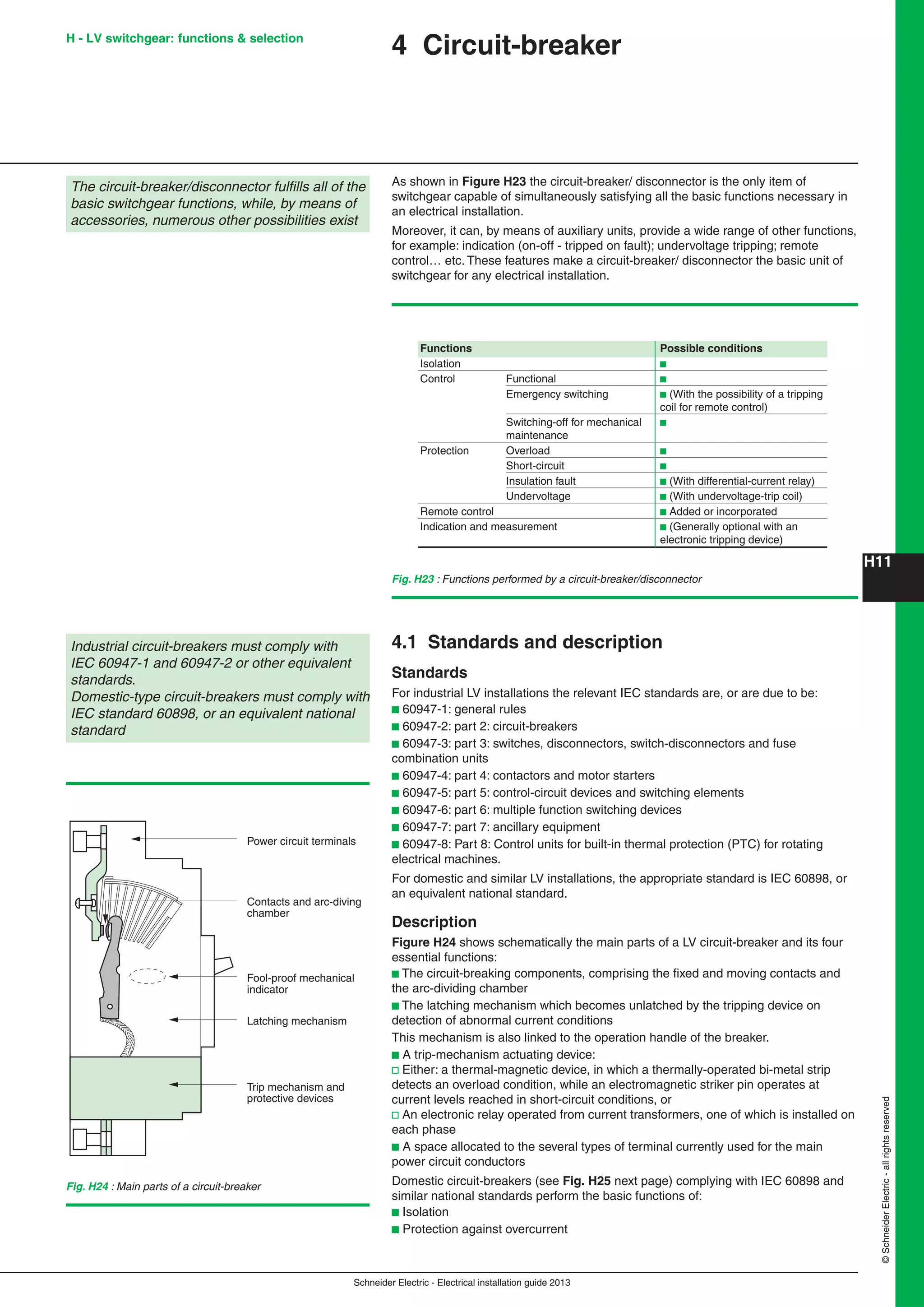H11
Schneider Electric - Electrical installation guide 2013
©SchneiderElectric-allrightsreserved
4 Circuit-breaker
The circuit-breaker/disconnector fulﬁlls all of the
basic switchgear functions, while, by means of
accessories, numerous other possibilities exist
As shown in Figure H23 the circuit-breaker/ disconnector is the only item of
switchgear capable of simultaneously satisfying all the basic functions necessary in
an electrical installation.
Moreover, it can, by means of auxiliary units, provide a wide range of other functions,
for example: indication (on-off - tripped on fault); undervoltage tripping; remote
control… etc. These features make a circuit-breaker/ disconnector the basic unit of
switchgear for any electrical installation.
Fig. H23 : Functions performed by a circuit-breaker/disconnector
4.1 Standards and description
Standards
For industrial LV installations the relevant IEC standards are, or are due to be:
b 60947-1: general rules
b 60947-2: part 2: circuit-breakers
b 60947-3: part 3: switches, disconnectors, switch-disconnectors and fuse
combination units
b 60947-4: part 4: contactors and motor starters
b 60947-5: part 5: control-circuit devices and switching elements
b 60947-6: part 6: multiple function switching devices
b 60947-7: part 7: ancillary equipment
b 60947-8: Part 8: Control units for built-in thermal protection (PTC) for rotating
electrical machines.
For domestic and similar LV installations, the appropriate standard is IEC 60898, or
an equivalent national standard.
Description
Figure H24 shows schematically the main parts of a LV circuit-breaker and its four
essential functions:
b The circuit-breaking components, comprising the ﬁxed and moving contacts and
the arc-dividing chamber
b The latching mechanism which becomes unlatched by the tripping device on
detection of abnormal current conditions
This mechanism is also linked to the operation handle of the breaker.
b A trip-mechanism actuating device:
v Either: a thermal-magnetic device, in which a thermally-operated bi-metal strip
detects an overload condition, while an electromagnetic striker pin operates at
current levels reached in short-circuit conditions, or
v An electronic relay operated from current transformers, one of which is installed on
each phase
b A space allocated to the several types of terminal currently used for the main
power circuit conductors
Domestic circuit-breakers (see Fig. H25 next page) complying with IEC 60898 and
similar national standards perform the basic functions of:
b Isolation
b Protection against overcurrent
Power circuit terminals
Trip mechanism and
protective devices
Latching mechanism
Contacts and arc-diving
chamber
Fool-proof mechanical
indicator
Fig. H24 : Main parts of a circuit-breaker
Industrial circuit-breakers must comply with
IEC 60947-1 and 60947-2 or other equivalent
standards.
Domestic-type circuit-breakers must comply with
IEC standard 60898, or an equivalent national
standard
Functions Possible conditions
Isolation b
Control Functional b
Emergency switching b (With the possibility of a tripping
coil for remote control)
Switching-off for mechanical b
maintenance
Protection Overload b
Short-circuit b
Insulation fault b (With differential-current relay)
Undervoltage b (With undervoltage-trip coil)
Remote control b Added or incorporated
Indication and measurement b (Generally optional with an
electronic tripping device)
H - LV switchgear: functions & selection
 